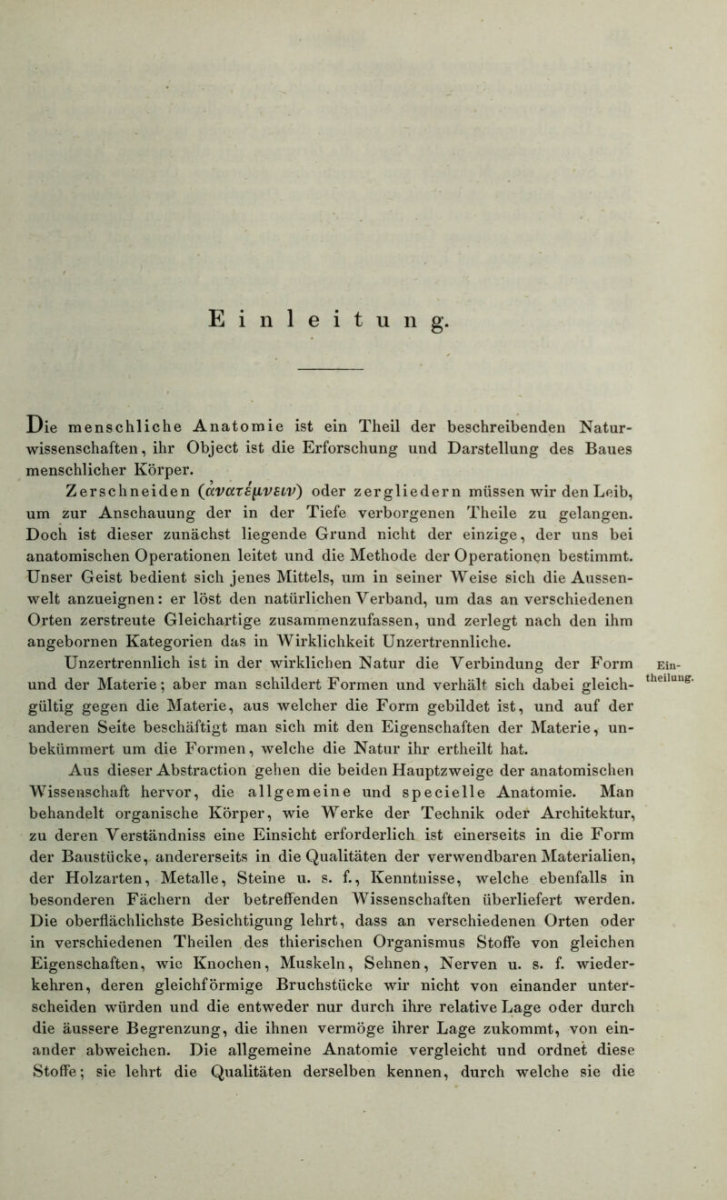 Einleitung. Die menschliche Anatomie ist ein Theil der beschreibenden Natur- wissenschaften, ihr Object ist die Erforschung und Darstellung des Baues menschlicher Körper. Zerschneiden (avars^VELV) oder zergliedern müssen wir den Leib, um zur Anschauung der in der Tiefe verborgenen Theile zu gelangen. Doch ist dieser zunächst liegende Grund nicht der einzige, der uns bei anatomischen Operationen leitet und die Methode der Operationen bestimmt. Unser Geist bedient sich jenes Mittels, um in seiner Weise sich die Aussen- welt anzueignen: er löst den natürlichen Verband, um das an verschiedenen Orten zerstreute Gleichartige zusammenzufassen, und zerlegt nach den ihm angebornen Kategorien das in Wirklichkeit Unzertrennliche. Unzertrennlich ist in der wirklichen Natur die Verbindung der Form und der Materie; aber man schildert Formen und verhält sich dabei gleich- gültig gegen die Materie, aus welcher die Form gebildet ist, und auf der anderen Seite beschäftigt man sich mit den Eigenschaften der Materie, un- bekümmert um die Formen, welche die Natur ihr ertheilt hat. Aus dieser Abstraction gehen die beiden Hauptzweige der anatomischen Wissenschaft hervor, die allgemeine und specielle Anatomie. Man behandelt organische Körper, wie Werke der Technik oder Architektur, zu deren Verständniss eine Einsicht erforderlich ist einerseits in die Form der Baustücke, andererseits in die Qualitäten der verwendbaren Materialien, der Holzarten, Metalle, Steine u. s. f., Kenntnisse, welche ebenfalls in besonderen Fächern der betreffenden Wissenschaften überliefert werden. Die oberflächlichste Besichtigung lehrt, dass an verschiedenen Orten oder in verschiedenen Theilen des thierischen Organismus Stoffe von gleichen Eigenschaften, wie Knochen, Muskeln, Sehnen, Nerven u. s. f. wieder- kehren, deren gleichförmige Bruchstücke wir nicht von einander unter- scheiden würden und die entweder nur durch ihre relative Lage oder durch die äussere Begrenzung, die ihnen vermöge ihrer Lage zukommt, von ein- ander abweichen. Die allgemeine Anatomie vergleicht und ordnet diese Stoffe; sie lehrt die Qualitäten derselben kennen, durch welche sie die Ein- theiluiig1.