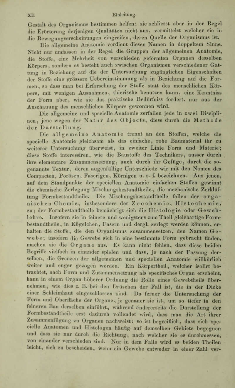 Gestalt des Organismus bestimmen helfen; sie schliesst aber in der Regel die Erörterung derjenigen Qualitäten nicht aus, vermittelst welcher sie in die Bewegungserscheinungen eingreifen, deren Quelle der Organismus ist. Die allgemeine Anatomie verdient diesen Namen in doppeltem Sinne. Nicht nur umfassen in der Regel die Gruppen der allgemeinen Anatomie, die Stoffe, eine Mehrheit von verschieden geformten Organen desselben Körpers, sondern es besteht auch zwischen Organismen verschiedener Gat- tung in Beziehung auf die der Untersuchung zugänglichen Eigenschaften der Stoffe eine grössere Uebereinstimmung als in Beziehung auf die For- men, so dass man bei Erforschung der Stoffe statt des menschlichen Kör- pers, mit wenigen Ausnahmen, thierische benutzen kann, eine Kenntniss der Form aber, wie sie das praktische Bedürfniss fordert, nur aus der Anschauung des menschlichen Körpers gewonnen wird. Die allgemeine und specielle Anatomie zerfallen jede in zwei Discipli- nen, jene wegen der Natur des Objects, diese durch die Methode der Darstellung. Die allgemeine Anatomie trennt an den Stoffen, welche die specielle Anatomie gleichsam als das einfache, rohe Baumaterial ihr zu weiterer Untersuchung überweist, in zweiter Linie Form und Materie; diese Stoffe interessiren, wie die Baustoffe des Technikers, ausser durch ihre elementare Zusammensetzung, auch durch ihr Gefüge, durch die so- genannte Textur, deren augenfällige Unterschiede wir mit den Namen des Compacten, Porösen, Faserigen, Körnigen u. s. f. bezeichnen. Aus jenen, auf dem Standpunkte der speciellen Anatomie einfachen Stoffen gewinnt die chemische Zerlegung Misehungsbestandtheile y die mechanische Zerklüf- tung Formbestandtlieile. Die Misehungsbestandtheile fallen der orga- nischen Chemie, insbesondere der Zoochemie, Histochemie, zu; der Formbestandtheile bemächtigt sich die Histologie oder Geweb- lehre. Insofern sie in feinere und wenigstens zum Th eil gleichartige Form- bestandtheile , in Kügelchen, Fasern und dergl. zerlegt werden können, er- halten die Stoffe, die den Organismus zusammensetzen, den Namen Ge- webe; insofern die Gewebe sich in eine bestimmte Form gebracht finden, machen sie die Organe aus. Es kann nicht fehlen, dass diese beiden Begriffe vielfach in einander spielen und dass, je nach der Fassung der- selben, die Grenzen der allgemeinen und speciellen Anatomie willkürlich weiter und enger gezogen werden. Ein Körpertheil, welcher isolirt be- trachtet, nach Form und Zusammensetzung als specifisches Organ erscheint, kann in einem Organ höherer Ordnung die Rolle eines Gewebtheils über- nehmen, wie dies z. B. bei den Driischen der Fall ist, die in der Dicke einer Schleimhaut eingeschlossen sind. Da ferner die Untersuchung der lorm und Oberfläche der Organe, je genauer sie ist, um so tiefer in den feineren Bau derselben einführt, während andererseits die Darstellung der Formbestandtheile erst dadurch vollendet wird, dass man die Art ihrer Zusammenfügung zu Organen nachweist: so ist begreiflich, dass sich spe- cielle Anatomen und Ilistologen häufig auf demselben Gebiete begegnen und dass sie nur durch die Richtung, nach welcher sie es durchmessen, von einander verschieden sind. Nur in dem Falle wird es beiden Theilen leicht, sich zu bescheiden, wenn ein Gewebe entweder in einer Zahl ver-