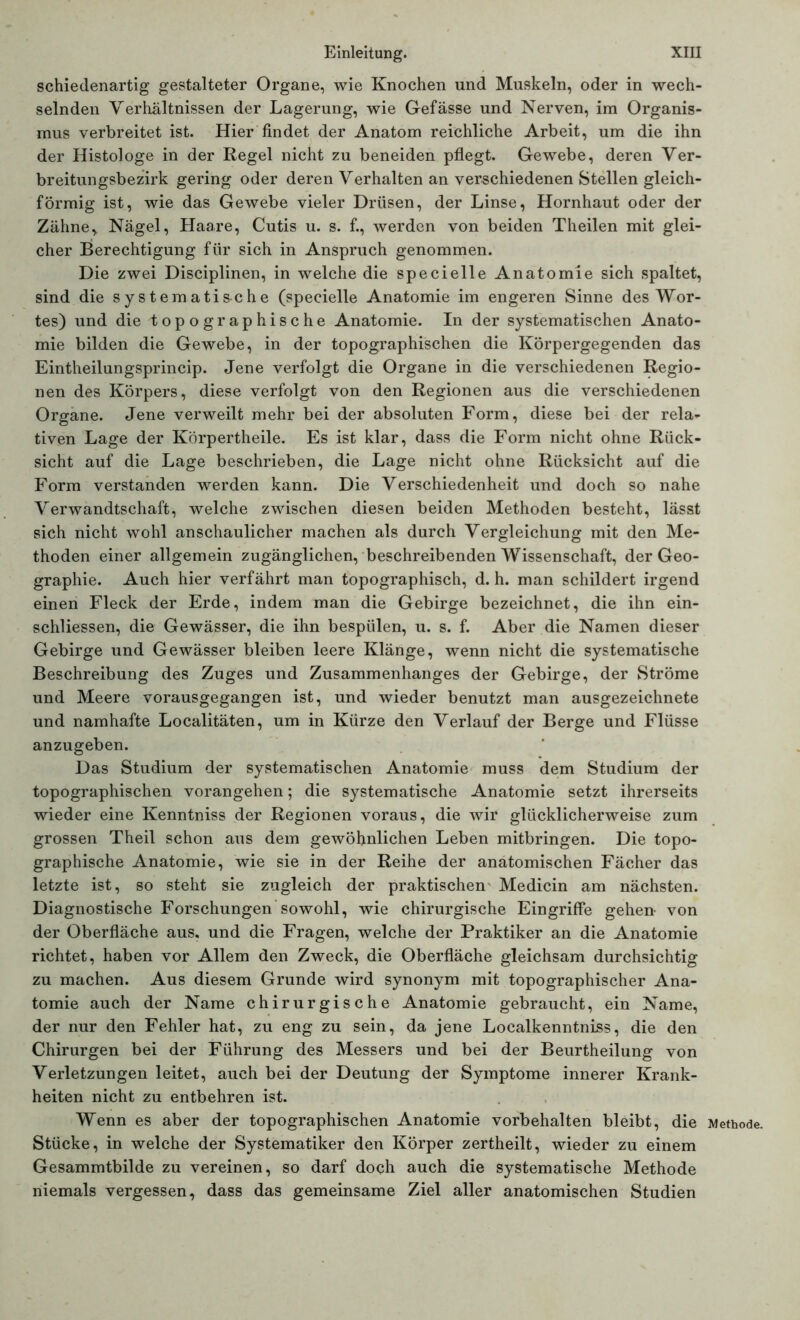 schiedenartig gestalteter Organe, wie Knochen und Muskeln, oder in wech- selnden Verhältnissen der Lagerung, wie Gefässe und Nerven, im Organis- mus verbreitet ist. Hier findet der Anatom reichliche Arbeit, um die ihn der Histologe in der Regel nicht zu beneiden pflegt. Gewebe, deren Ver- breitungsbezirk gering oder deren Verhalten an verschiedenen Stellen gleich- förmig ist, wie das Gewebe vieler Drüsen, der Linse, Hornhaut oder der Zähne, Nägel, Haare, Cutis u. s. f., werden von beiden Theilen mit glei- cher Berechtigung für sich in Anspruch genommen. Die zwei Disciplinen, in welche die specielle Anatomie sich spaltet, sind die systematische (specielle Anatomie im engeren Sinne des Wor- tes) und die topographische Anatomie. In der systematischen Anato- mie bilden die Gewebe, in der topographischen die Körpergegenden das Eintheilungsprincip. Jene verfolgt die Organe in die verschiedenen Regio- nen des Körpers, diese verfolgt von den Regionen aus die verschiedenen Organe. Jene verweilt mehr bei der absoluten Form, diese bei der rela- tiven Lage der Körpertheile. Es ist klar, dass die Form nicht ohne Rück- sicht auf die Lage beschrieben, die Lage nicht ohne Rücksicht auf die Form verstanden werden kann. Die Verschiedenheit und doch so nahe Verwandtschaft, welche zwischen diesen beiden Methoden besteht, lässt sich nicht wohl anschaulicher machen als durch Vergleichung mit den Me- thoden einer allgemein zugänglichen, beschreibenden Wissenschaft, der Geo- graphie. Auch hier verfährt man topographisch, d. h. man schildert irgend einen Fleck der Erde, indem man die Gebirge bezeichnet, die ihn ein- schliessen, die Gewässer, die ihn bespülen, u. s. f. Aber die Namen dieser Gebirge und Gewässer bleiben leere Klänge, wenn nicht die systematische Beschreibung des Zuges und Zusammenhanges der Gebirge, der Ströme und Meere vorausgegangen ist, und wieder benutzt man ausgezeichnete und namhafte Localitäten, um in Kürze den Verlauf der Berge und Flüsse anzugeben. Das Studium der systematischen Anatomie muss dem Studium der topographischen vorangehen; die systematische Anatomie setzt ihrerseits wieder eine Kenntniss der Regionen voraus, die wir glücklicherweise zum grossen Theil schon aus dem gewöhnlichen Leben mitbringen. Die topo- graphische Anatomie, wie sie in der Reihe der anatomischen Fächer das letzte ist, so steht sie zugleich der praktischen Medicin am nächsten. Diagnostische Forschungen sowohl, wie chirurgische Eingriffe gehen- von der Oberfläche aus, und die Fragen, welche der Praktiker an die Anatomie richtet, haben vor Allem den Zweck, die Oberfläche gleichsam durchsichtig zu machen. Aus diesem Grunde wird synonym mit topographischer Ana- tomie auch der Name chirurgische Anatomie gebraucht, ein Name, der nur den Fehler hat, zu eng zu sein, da jene Localkenntniss, die den Chirurgen bei der Führung des Messers und bei der Beurtheilung von Verletzungen leitet, auch bei der Deutung der Symptome innerer Krank- heiten nicht zu entbehren ist. Wenn es aber der topographischen Anatomie Vorbehalten bleibt, die Methode. Stücke, in welche der Systematiker den Körper zertheilt, wieder zu einem Gesammtbilde zu vereinen, so darf doch auch die systematische Methode niemals vergessen, dass das gemeinsame Ziel aller anatomischen Studien