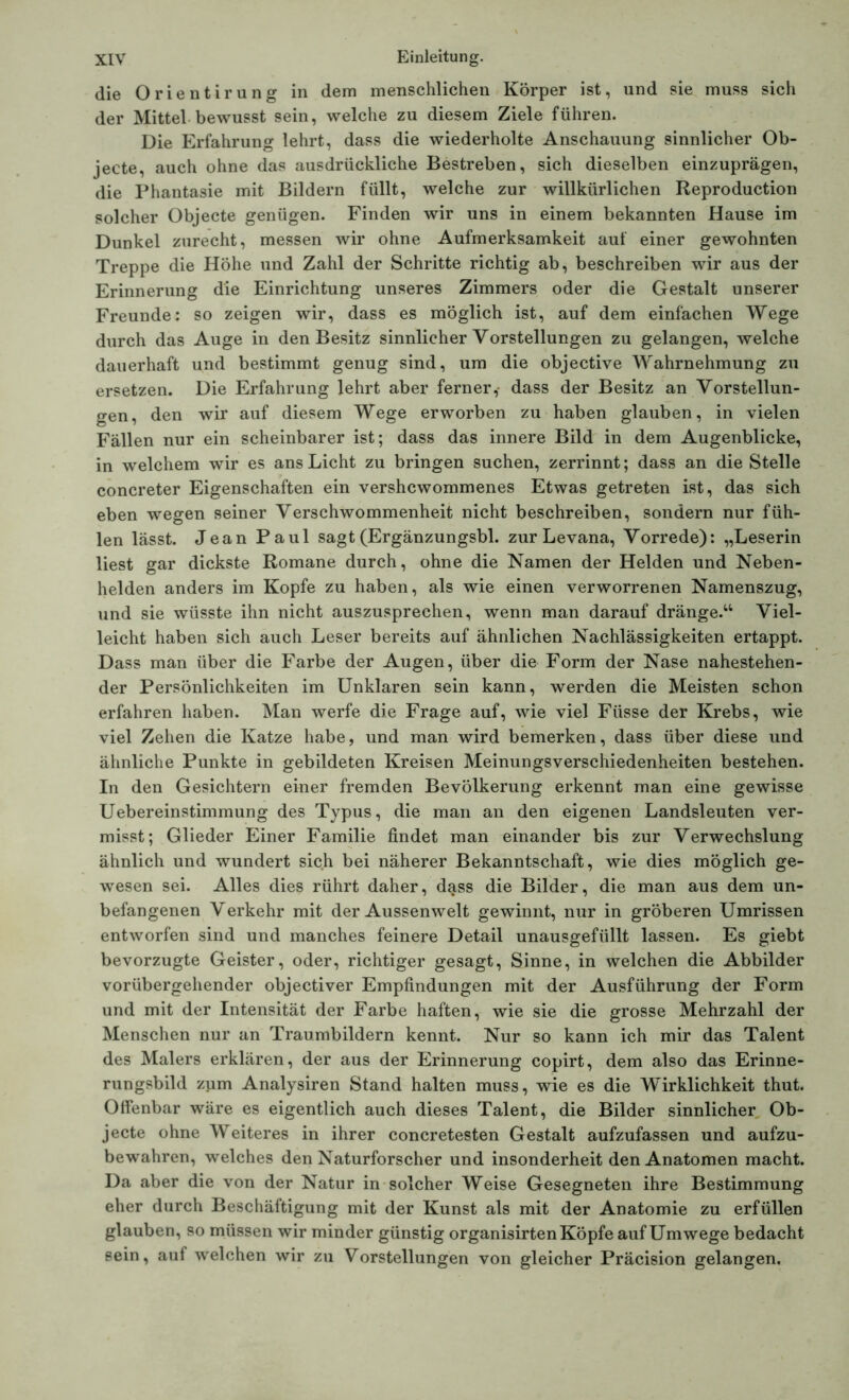 die Orientirung in dem menschlichen Körper ist, und sie muss sich der Mittel bewusst sein, welche zu diesem Ziele führen. Die Erfahrung lehrt, dass die wiederholte Anschauung sinnlicher Ob- jecte, auch ohne das ausdrückliche Bestreben, sich dieselben einzuprägen, die Phantasie mit Bildern füllt, welche zur willkürlichen Reproduction solcher Objecte genügen. Finden wir uns in einem bekannten Hause im Dunkel zurecht, messen wir ohne Aufmerksamkeit auf einer gewohnten Treppe die Höhe und Zahl der Schritte richtig ab, beschreiben wir aus der Erinnerung die Einrichtung unseres Zimmers oder die Gestalt unserer Freunde: so zeigen wir, dass es möglich ist, auf dem einfachen Wege durch das Auge in den Besitz sinnlicher Vorstellungen zu gelangen, welche dauerhaft und bestimmt genug sind, um die objective Wahrnehmung zu ersetzen. Die Erfahrung lehrt aber ferner,- dass der Besitz an Vorstellun- gen, den wir auf diesem Wege erworben zu haben glauben, in vielen Fällen nur ein scheinbarer ist; dass das innere Bild in dem Augenblicke, in welchem wir es ans Licht zu bringen suchen, zerrinnt; dass an die Stelle concreter Eigenschaften ein vershcwommenes Etwas getreten ist, das sich eben wegen seiner Verschwommenheit nicht beschreiben, sondern nur füh- len lässt. Jean Paul sagt (Ergänzungsbl. zur Levana, Vorrede): „Leserin liest gar dickste Romane durch, ohne die Namen der Helden und Neben- helden anders im Kopfe zu haben, als wie einen verworrenen Namenszug, und sie wüsste ihn nicht auszusprechen, wenn man darauf dränge.“ Viel- leicht haben sich auch Leser bereits auf ähnlichen Nachlässigkeiten ertappt. Dass man über die Farbe der Augen, über die Form der Nase nahestehen- der Persönlichkeiten im Unklaren sein kann, werden die Meisten schon erfahren haben. Man werfe die Frage auf, wie viel Füsse der Krebs, wie viel Zehen die Katze habe, und man wird bemerken, dass über diese und ähnliche Punkte in gebildeten Kreisen Meinungsverschiedenheiten bestehen. In den Gesichtern einer fremden Bevölkerung erkennt man eine gewisse Uebereinstimmung des Typus, die man an den eigenen Landsleuten ver- misst; Glieder Einer Familie findet man einander bis zur Verwechslung ähnlich und wundert sich bei näherer Bekanntschaft, wie dies möglich ge- wesen sei. Alles dies rührt daher, dass die Bilder, die man aus dem un- befangenen Verkehr mit der Aussenwelt gewinnt, nur in gröberen Umrissen entworfen sind und manches feinere Detail unausgefüllt lassen. Es giebt bevorzugte Geister, oder, richtiger gesagt, Sinne, in welchen die Abbilder vorübergehender objectiver Empfindungen mit der Ausführung der Form und mit der Intensität der Farbe haften, wie sie die grosse Mehrzahl der Menschen nur an Traumbildern kennt. Nur so kann ich mir das Talent des Malers erklären, der aus der Erinnerung copirt, dem also das Erinne- rungsbild zum Analysiren Stand halten muss, wie es die Wirklichkeit thut. Offenbar wäre es eigentlich auch dieses Talent, die Bilder sinnlicher Ob- jecte ohne Weiteres in ihrer concretesten Gestalt aufzufassen und aufzu- bewahren, welches den Naturforscher und insonderheit den Anatomen macht. Da aber die von der Natur in solcher Weise Gesegneten ihre Bestimmung eher durch Beschäftigung mit der Kunst als mit der Anatomie zu erfüllen glauben, so müssen wir minder günstig organisirten Köpfe auf Umwege bedacht sein, auf welchen wir zu Vorstellungen von gleicher Präcision gelangen.