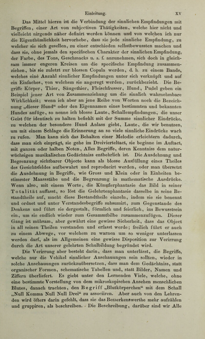 Das Mittel hierzu ist die Verbindung der sinnlichen Empfindungen mit Begriffen, einer Art von subjectiven Thätigkeiten, welche hier nicht und vielleicht nirgends näher definirt werden können und von welchen ich nur die Eigentümlichkeit hervorhebe, dass sie jede sinnliche Empfindung, zu welcher sie sich gesellen, zu einer entschieden selbstbewussten machen und dass sie, ohne jemals den specifischen Charakter der sinnlichen Empfindung, der Farbe, des Tons, Geschmacks u. s. f. anzunehmen, sich doch in gleich- sam immer engeren Kreisen um die specifische Empfindung zusammen- ziehen, bis sie zuletzt zur blossen Copula werden, d. h. zu einem Bande, welches eine Anzahl sinnlicher Empfindungen unter sich verknüpft und auf ein Einfaches, von welchem sie angeregt werden, zurückbezieht. Die Be- griffe Körper, Thier, Säugethier, Fleischfresser, Hund, Pudel geben ein Beispiel jener Art von Zusammenziehung um die sinnlich wahrnehmbare Wirklichkeit; wenn ich aber an jene Reihe von Worten noch die Bezeich- nung „dieser Hund“ oder den Eigennamen eines bestimmten und bekannten Hundes anfüge, so nenne ich blosse Laute, Schallempfindungen, die unser Geist für identisch zu halten befiehlt mit der Summe sinnlicher Eindrücke, zu welchen der besondere Hund Anlass giebt, Laute, die wir benutzen, um mit einem Schlage die Erinnerung an so viele sinnliche Eindrücke wach zu rufen. Man kann sich das Behalten einer Melodie erleichtern dadurch, dass man sich einprägt, sie gehe im Dreivierteltact, sie beginne im Auftact, mit ganzen oder halben Noten, Alles Begriffe, deren Kenntniss dem natur- wüchsigen musikalischen Gedächtniss entbehrlich ist. Die Ausdehnung und Begrenzung sichtbarer Objecte kann als blosse Ausfüllung eines Theiles des Gesichtsfeldes auf bewahrt und reproducirt werden, oder man übersetzt die Ausdehnung in Begriffe, wie Gross und Klein oder in Einheiten be- stimmter Maassstäbe und die Begrenzung in mathematische Ausdrücke. Wenn also, mit einem Worte, die Künstlerphantasie das Bild in seiner Totalität auffasst, so löst die Gelehrtenphantasie dasselbe in seine Be- standteile auf, macht diese Bestandteile einzeln, indem sie sie benennt und ordnet und unter Verstandesbegriffe subsumirt, zum Gegenstände des Denkens und führt sie dergestalt, förmlich und feierlich, ins Bewusstsein ein, um sie endlich wieder zum Gesammtbilbe zusammenzufügen. Dieser Gang ist mühsam, aber gewährt eine gewisse Sicherheit, dass das Object in all seinen Theilen verstanden und erfasst werde; freilich führt er auch zu einem Abwege, vor welchem zu warnen um so weniger unterlassen werden darf, als im Allgemeinen eine gewisse Disposition zur Verirrung durch die Art unserer gelehrten Schulbildung begründet wird. Die Verirrung aber besteht darin, dass man unterlässt, die Begriffe, welche nur die Vehikel sinnlicher Anschauungen sein sollten, wieder in solche Anschauungen zurückzuübersetzen, dass man dem Gedächtniss, statt organischer Formen, schematische Tabellen und, statt Bilder, Namen und Ziffern überliefert. Es giebt unter den Lernenden Viele, welche, ohne eine bestimmte Vorstellung von dem mikroskopischen Ansehen menschlichen Blutes, danach trachten, den B egriff „Blutkörperchen“ mit dem Schall „Null Komma Null Null Drei“ zu associiren. Aber auch von den Lehren- den wird öfters darin gefehlt, dass sie das Bemerkenswerthe mehr aufzählen und gruppiren, als beschreiben. - Die Beschreibung, darüber sind wir Alle