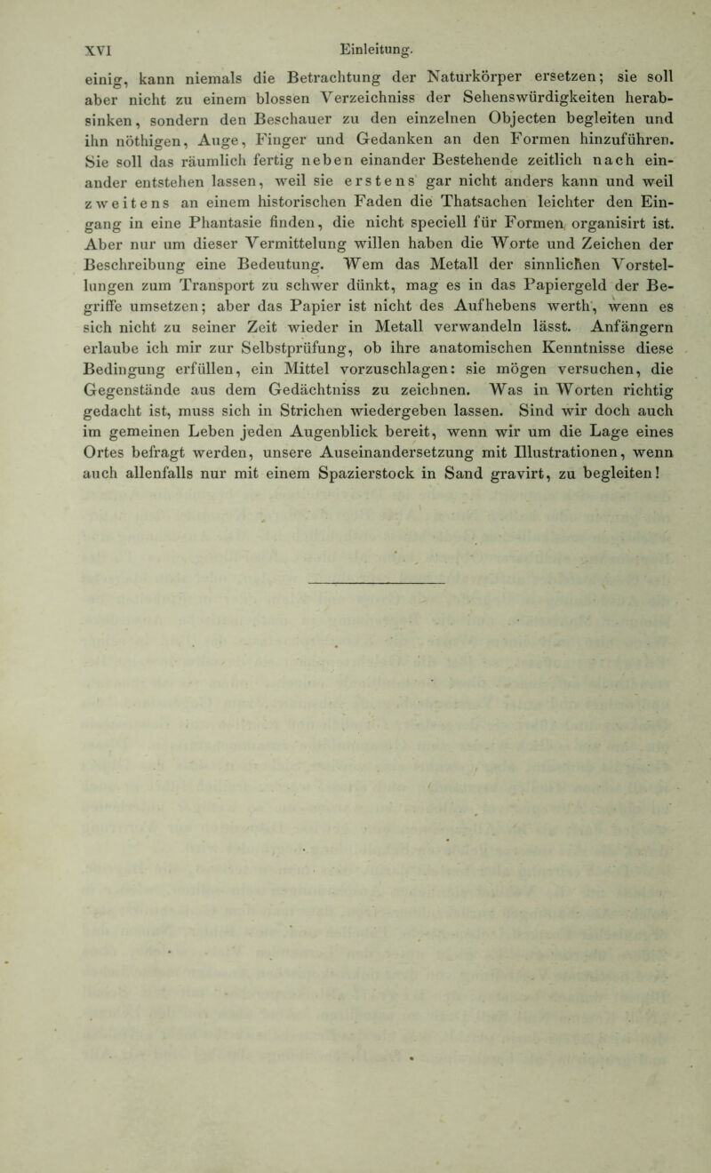 einig, kann niemals die Betrachtung der Naturkörper ersetzen; sie soll aber nicht zu einem blossen Verzeichniss der Sehenswürdigkeiten herab- sinken, sondern den Beschauer zu den einzelnen Objecten begleiten und ihn nöthigen, Auge, Finger und Gedanken an den Formen hinzuführen. Sie soll das räumlich fertig neben einander Bestehende zeitlich nach ein- ander entstehen lassen, weil sie erstens gar nicht anders kann und weil zweitens an einem historischen Faden die Thatsachen leichter den Ein- gang in eine Phantasie finden, die nicht speciell für Formen, organisirt ist. Aber nur um dieser Vermittelung willen haben die Worte und Zeichen der Beschreibung eine Bedeutung. Wem das Metall der sinnlichen Vorstel- lungen zum Transport zu schwer dünkt, mag es in das Papiergeld der Be- griffe umsetzen; aber das Papier ist nicht des Aufhebens werth, wenn es sich nicht zu seiner Zeit wieder in Metall verwandeln lässt. Anfängern erlaube ich mir zur Selbstprüfung, ob ihre anatomischen Kenntnisse diese Bedingung erfüllen, ein Mittel vorzuschlagen: sie mögen versuchen, die Gegenstände aus dem Gedächtniss zu zeichnen. Was in Worten richtig gedacht ist, muss sich in Strichen wiedergeben lassen. Sind wir doch auch im gemeinen Leben jeden Augenblick bereit, wenn wir um die Lage eines Ortes befragt werden, unsere Auseinandersetzung mit Illustrationen, wenn auch allenfalls nur mit einem Spazierstock in Sand gravirt, zu begleiten!