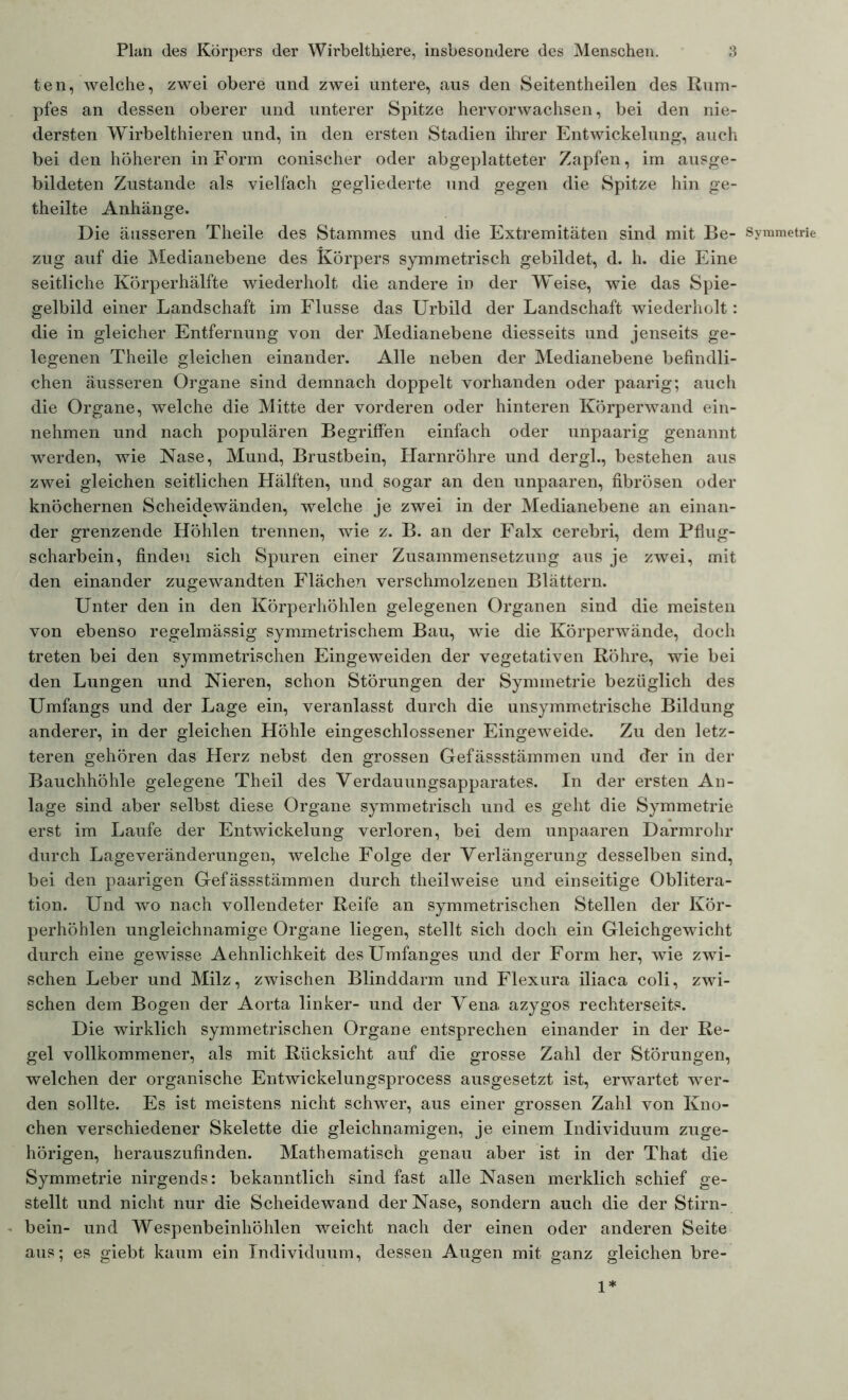 ten, welche, zwei obere und zwei untere, aus den Seitentheilen des Rum- pfes an dessen oberer und unterer Spitze hervorwachsen, bei den nie- dersten Wirbelthieren und, in den ersten Stadien ihrer Entwickelung, auch bei den höheren in Form conischer oder abgeplatteter Zapfen, im ausge- bildeten Zustande als vielfach gegliederte und gegen die Spitze hin ge- theilte Anhänge. Die äusseren Theile des Stammes und die Extremitäten sind mit Be- Symmetrie zug auf die Medianebene des Körpers symmetrisch gebildet, d. h. die Eine seitliche Körperhälfte wiederholt die andere in der Weise, wie das Spie- gelbild einer Landschaft im Flusse das Urbild der Landschaft wiederholt: die in gleicher Entfernung von der Medianebene diesseits und jenseits ge- legenen Theile gleichen einander. Alle neben der Medianebene befindli- chen äusseren Organe sind demnach doppelt vorhanden oder paarig; auch die Organe, welche die Mitte der vorderen oder hinteren Körperwand ein- nehmen und nach populären Begriffen einfach oder unpaarig genannt werden, wie Nase, Mund, Brustbein, Harnröhre und dergl., bestehen aus zwei gleichen seitlichen Hälften, und sogar an den unpaaren, fibrösen oder knöchernen Scheidewänden, welche je zwei in der Medianebene an einan- der grenzende Höhlen trennen, wie z. B. an der Falx cerebri, dem Pflug- scharbein, finden sich Spuren einer Zusammensetzung aus je zwei, mit den einander zugewandten Flächen verschmolzenen Blättern. Unter den in den Körperhöhlen gelegenen Organen sind die meisten von ebenso regelmässig symmetrischem Bau, wie die Körperwände, doch treten bei den symmetrischen Eingeweiden der vegetativen Röhre, wie bei den Lungen und Nieren, schon Störungen der Symmetrie bezüglich des Umfangs und der Lage ein, veranlasst durch die unsymmetrische Bildung anderer, in der gleichen Höhle eingeschlossener Eingeweide. Zu den letz- teren gehören das Herz nebst den grossen Gefässstämmen und der in der Bauchhöhle gelegene Theil des Verdauungsapparates. In der ersten An- lage sind aber selbst diese Organe symmetrisch und es geht die Symmetrie erst im Laufe der Entwickelung verloren, bei dem unpaaren Darmrohr durch Lageveränderungen, welche Folge der Verlängerung desselben sind, bei den paarigen Gefässstämmen durch theilweise und einseitige Oblitera- tion. Und wo nach vollendeter Reife an symmetrischen Stellen der Kör- perhöhlen ungleichnamige Organe liegen, stellt sich doch ein Gleichgewicht durch eine gewisse Aehnlichkeit des Umfanges und der Form her, wie zwi- schen Leber und Milz, zwischen Blinddarm und Flexura iliaca coli, zwi- schen dem Bogen der Aorta linker- und der Vena azygos rechterseits. Die wirklich symmetrischen Organe entsprechen einander in der Re- gel vollkommener, als mit Rücksicht auf die grosse Zahl der Störungen, welchen der organische Entwickelungsprocess ausgesetzt ist, erwartet wer- den sollte. Es ist meistens nicht schwer, aus einer grossen Zahl von Kno- chen verschiedener Skelette die gleichnamigen, je einem Individuum zuge- hörigen, herauszufinden. Mathematisch genau aber ist in der That die Symmetrie nirgends: bekanntlich sind fast alle Nasen merklich schief ge- stellt und nicht nur die Scheidewand der Nase, sondern auch die der Stirn- bein- und Wespenbeinhöhlen weicht nach der einen oder anderen Seite aus; es giebt kaum ein Individuum, dessen Augen mit ganz gleichen bre- 1*