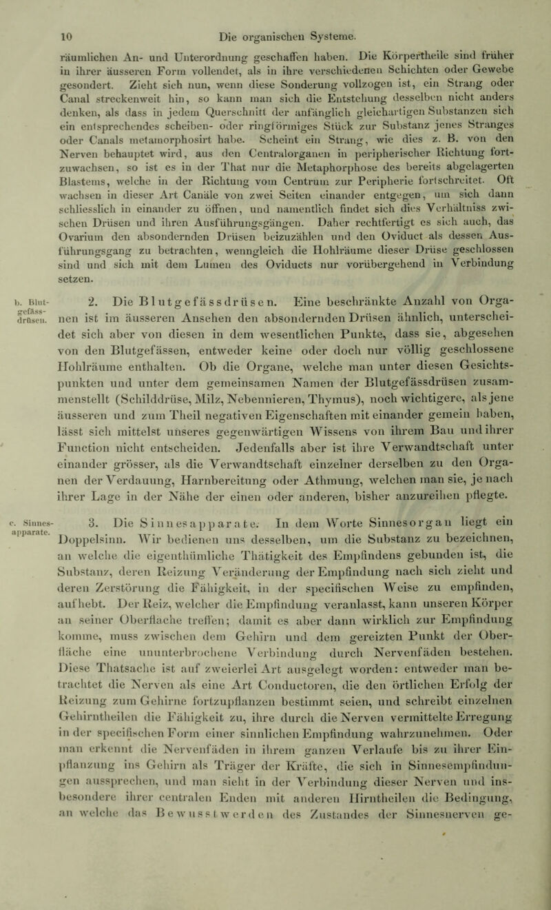 b. Blut- gefäss- drOse». c. Sinnes- apparate. 10 Die organischen Systeme. räumlichen An- und Unterordnung geschaffen haben. Die Körpertheile sind früher in ihrer äusseren Form vollendet, als in ihre verschiedenen Schichten oder Gewebe gesondert. Zieht sich nun, wenn diese Sonderung vollzogen ist, ein Strang oder Canal streckenweit hin, so kann man sich die Entstehung desselben nicht anders denken, als dass in jedem Querschnitt der anfänglich gleichartigen Substanzen sich ein entsprechendes scheiben- oder ringförmiges Stück zur Substanz jenes Stranges oder Canals metainorphosirt habe. Scheint ein Strang, wie dies z. B. von den Nerven behauptet wird, aus den Ccntralorganen in peripherischer Richtung fort- zuwachsen, so ist es in der That nur die Metaphorphose des bereits abgelagerten Blastems, welche in der Richtung vom Centruua zur Peripherie fort schreitet. Oft wachsen in dieser Art Canäle von zwei Seiten einander entgegen, um sich dann schliesslich in einander zu öffnen, und namentlich findet sich dies Verhältnis zwi- schen Drüsen und ihren Ausführungsgängen. Daher rechtfertigt es sich auch, das Ovarium den absondernden Drüsen beizuzählen und den Oviduct als dessen Aus- führungsgang zu betrachten, wenngleich die Hohlräume dieser Drüse geschlossen sind und sich mit dem Lumen des Oviducts nur vorübergehend in Verbindung setzen. 2. Die Blutgefässdrüsen. Eine beschränkte Anzahl von Orga- nen ist im äusseren Ansehen den absondernden Drüsen ähnlich, unterschei- det sich aber von diesen in dem wesentlichen Punkte, dass sie, abgesehen von den Blutgefässen, entweder keine oder doch nur völlig geschlossene Hohlräume enthalten. Ob die Organe, welche man unter diesen Gesichts- punkten und unter dem gemeinsamen Namen der Blutgefässdrüsen zusam- menstellt (Schilddrüse, Milz, Nebennieren, Thymus), noch wichtigere, als jene äusseren und zum Theil negativen Eigenschaften mit einander gemein haben, lässt sich mittelst unseres gegenwärtigen Wissens von ihrem Bau und ihrer Function nicht entscheiden. Jedenfalls aber ist ihre Verwandtschaft unter einander grösser, als die Verwandtschaft einzelner derselben zu den Orga- nen der Verdauung, Harnbereitung oder Athmung, welchen man sie, je nach ihrer Lage in der Nähe der einen oder anderen, bisher anzureihen pflegte. 3. Die Sinnesapparate. In dem Worte Sinnesorgan liegt ein Doppelsinn. Wir bedienen uns desselben, um die Substanz zu bezeichnen, an welche die eigenthümliche Thätigkeit des Empfindens gebunden ist, die Substanz, deren Reizung Veränderung der Empfindung nach sich zieht und deren Zerstörung die Fähigkeit, in der specifischen Weise zu empfinden, auf hebt. Der Reiz, welcher die Empfindling veranlasst, kann unseren Körper an seiner Oberfläche treffen; damit es aber dann wirklich zur Empfindung komme, muss zwischen dem Gehirn und dem gereizten Punkt der Ober- fläche eine ununterbrochene Verbindung durch Nervenfäden bestehen. Diese Thatsache ist auf zweierlei Art ausgelegt worden: entweder man be- trachtet die Nerven als eine Art Conductoren, die den örtlichen Erfolg der Reizung zum Gehirne fortzupflanzen bestimmt seien, und schreibt einzelnen Gehirntheilen die Fähigkeit zu, ihre durch die Nerven vermittelte Erregung in der specifischen Form einer sinnlichen Empfindung wahrzunehmen. Oder man erkennt die Nervenfäden in ihrem ganzen Verlaufe bis zu ihrer Ein- pflanzung ins Gehirn als Träger der Kräfte, die sich in Sinnesempfindun- gen aussprechen, und man sieht in der Verbindung dieser Nerven und ins- besondere ihrer centralen Enden mit anderen Ilirntheilen die Bedingung, an welche das Bewusstwerden des Zustandes der Sinnesnerven ge-
