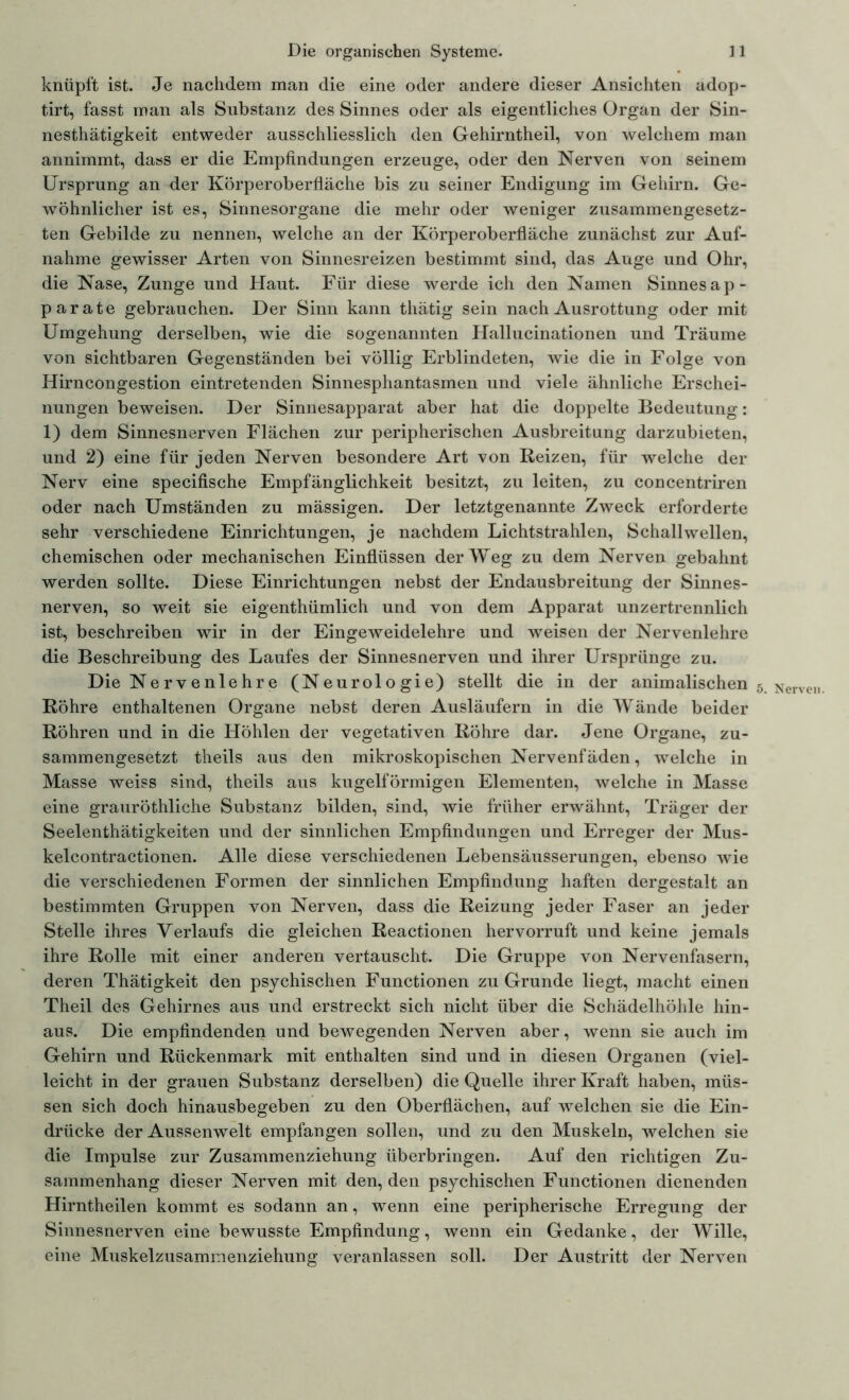 knüpft ist. Je nachdem man die eine oder andere dieser Ansichten adop- tirt, fasst man als Substanz des Sinnes oder als eigentliches Organ der Sin- nesthätigkeit entweder ausschliesslich den Gehirntheil, von welchem man annimmt, dass er die Empfindungen erzeuge, oder den Nerven von seinem Ursprung an der Körperoberfläche bis zu seiner Endigung im Gehirn. Ge- wöhnlicher ist es, Sinnesorgane die mehr oder weniger zusammengesetz- ten Gebilde zu nennen, welche an der Körperoberfläche zunächst zur Auf- nahme gewisser Arten von Sinnesreizen bestimmt sind, das Auge und Ohr, die Nase, Zunge und Haut. Für diese werde ich den Namen Sinnes ap- parate gebrauchen. Der Sinn kann thätig sein nach Ausrottung oder mit Umgehung derselben, wie die sogenannten Hallucinationen und Träume von sichtbaren Gegenständen bei völlig Erblindeten, wie die in Folge von Hirncongestion eintretenden Sinnesphantasmen und viele ähnliche Erschei- nungen beweisen. Der Sinnesapparat aber hat die doppelte Bedeutung: 1) dem Sinnesnerven Flächen zur peripherischen Ausbreitung darzubieten, und 2) eine für jeden Nerven besondere Art von Reizen, für welche der Nerv eine specifische Empfänglichkeit besitzt, zu leiten, zu concentriren oder nach Umständen zu mässigen. Der letztgenannte Zweck erforderte sehr verschiedene Einrichtungen, je nachdem Lichtstrahlen, Schallwellen, chemischen oder mechanischen Einflüssen der Weg zu dem Nerven gebahnt werden sollte. Diese Einrichtungen nebst der Endausbreitung der Sinnes- nerven, so weit sie eigenthümlich und von dem Apparat unzertrennlich ist, beschreiben wir in der Eingeweidelehre und weisen der Nervenlehre die Beschreibung des Laufes der Sinnesnerven und ihrer Ursprünge zu. Die Nervenlehre (Neurologie) stellt die in der animalischen 5. Nerven Röhre enthaltenen Organe nebst deren Ausläufern in die Wände beider Röhren und in die Höhlen der vegetativen Röhre dar. Jene Organe, zu- sammengesetzt theils aus den mikroskopischen Nervenfäden, welche in Masse weiss sind, theils aus kugelförmigen Elementen, welche in Masse eine grauröthliche Substanz bilden, sind, wie früher erwähnt, Träger der Seelenthätigkeiten und der sinnlichen Empfindungen und Erreger der Mus- kelcontractionen. Alle diese verschiedenen Lebensäusserungen, ebenso wie die verschiedenen Formen der sinnlichen Empfindung haften dergestalt an bestimmten Gruppen von Nerven, dass die Reizung jeder Faser an jeder Stelle ihres Verlaufs die gleichen Reactionen hervorruft und keine jemals ihre Rolle mit einer anderen vertauscht. Die Gruppe von Nervenfasern, deren Thätigkeit den psychischen Functionen zu Grunde liegt, macht einen Theil des Gehirnes aus und erstreckt sich nicht über die Schädelhöhle hin- aus. Die empfindenden und bewegenden Nerven aber, wenn sie auch im Gehirn und Rückenmark mit enthalten sind und in diesen Organen (viel- leicht in der grauen Substanz derselben) die Quelle ihrer Kraft haben, müs- sen sich doch hinausbegeben zu den Oberflächen, auf welchen sie die Ein- drücke der Aussenwelt empfangen sollen, und zu den Muskeln, welchen sie die Impulse zur Zusammenziehung überbringen. Auf den richtigen Zu- sammenhang dieser Nerven mit den, den psychischen Functionen dienenden Hirntheilen kommt es sodann an, wenn eine peripherische Erregung der Sinnesnerven eine bewusste Empfindung, wenn ein Gedanke, der Wille, eine Muskelzusammenziehung veranlassen soll. Der Austritt der Nerven