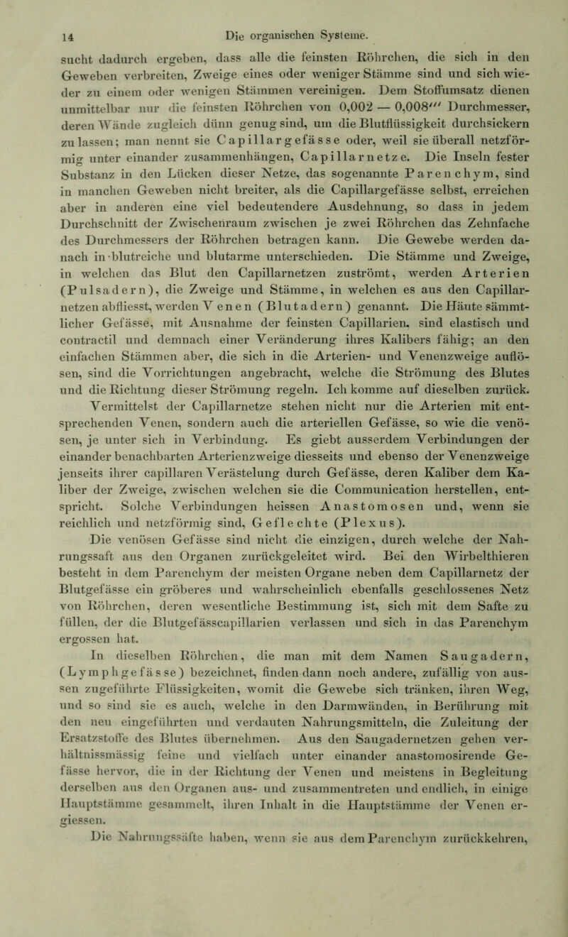 sucht dadurch ergeben, dass alle die feinsten Röhrchen, die sich in den Geweben verbreiten, Zweige eines oder weniger Stämme sind und sich wie- der zu einem oder wenigen Stämmen vereinigen. Dem Stoffumsatz dienen unmittelbar nur die feinsten Röhrchen von 0,002 — 0,008' Durchmesser, deren Wände zugleich dünn genug sind, um die Blutflüssigkeit durchsickern zu lassen; man nennt sie Capillargefässe oder, weil sie überall netzför- mig unter einander Zusammenhängen, Capillarnetze. Die Inseln fester Substanz in den Lücken dieser Netze, das sogenannte Parenchym, sind in manchen Geweben nicht breiter, als die Capillargefässe selbst, erreichen aber in anderen eine viel bedeutendere Ausdehnung, so dass in jedem Durchschnitt der Zwischenraum zwischen je zwei Röhrchen das Zehnfache des Durchmessers der Röhrchen betragen kann. Die Gewebe werden da- nach in blutreiche und blutarme unterschieden. Die Stämme und Zweige, in welchen das Blut den Capillarnetzen zuströmt, werden Arterien (Pul sadern), die Zweige und Stämme, in welchen es aus den Capillar- netzen abfliesst, werden V en e n (Blutadern) genannt. Die Häute sämmt- licher Gefässe, mit Ausnahme der feinsten Capillarien, sind elastisch und contractil und demnach einer Veränderung ihres Kalibers fähig; an den einfachen Stämmen aber, die sich in die Arterien- und Venenzweige auflö- sen, sind die Vorrichtungen angebracht, welche die Strömung des Blutes und die Richtung dieser Strömung regeln. Ich komme auf dieselben zurück. Vermittelst der Capillarnetze stehen nicht nur die Arterien mit ent- sprechenden Venen, sondern auch die arteriellen Gefässe, so wie die venö- sen, je unter sich in Verbindung. Es giebt ausserdem Verbindungen der einander benachbarten Arterienzweige diesseits und ebenso der Venenzweige jenseits ihrer capillaren Verästelung durch Gefässe, deren Kaliber dem Ka- liber der Zweige, zwischen welchen sie die Communication hersteilen, ent- spricht. Solche Verbindungen heissen Anastomosen und, wenn sie reichlich und netzförmig sind, Geflechte (Plexus). Die venösen Gefässe sind nicht die einzigen, durch weiche der Nah- rungssaft aus den Organen zurückgeleitet wird. Bei den Wirbelthieren besteht in dem Parenchym der meisten Organe neben dem Capillarnetz der Blutgefässe ein gröberes und wahrscheinlich ebenfalls geschlossenes Netz von Röhrchen, deren wesentliche Bestimmung ist, sich mit dem Safte zu füllen, der die Blutgefässcapillarien verlassen und sich in das Parenchym ergossen hat. In dieselben Röhrchen, die man mit dem Namen Saugadern, (Lymphgefässe) bezeichnet, finden dann noch andere, zufällig von aus- sen zugeführte Flüssigkeiten, womit die Gewebe sich tränken, ihren Weg, und so sind sie es auch, welche in den Darmwänden, in Berührung mit den neu eingeführten und verdauten Nahrungsmitteln, die Zuleitung der Ersatzstoffe des Blutes übernehmen. Aus den Saugadernetzen gehen ver- hältnissmässig feine und vielfach unter einander anastomosirende Ge- fässe hervor, die in der Richtung der Venen und meistens in Begleitung derselben aus den Organen aus- und zusammentreten und endlich, in einige Ilauptstämme gesammelt, ihren Inhalt in die Hauptstämme der Venen er- giessen. Die Nahrungssäfte haben, wenn sie aus dem Parenchym zurückkehren,