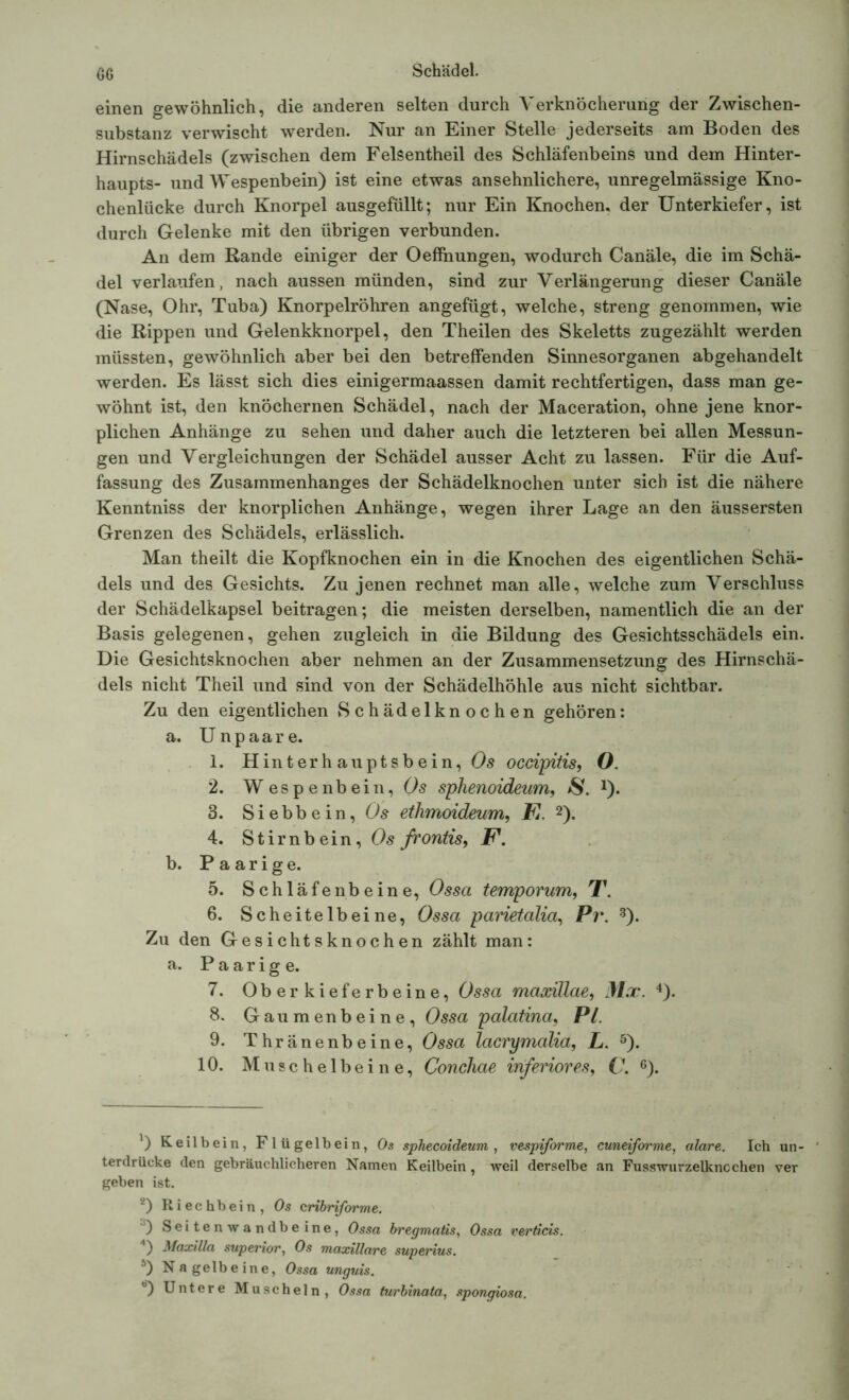 GG einen gewöhnlich, die anderen selten durch Verknöcherung der Zwischen- substanz verwischt werden. Nur an Einer Stelle jederseits am Boden des Hirnschädels (zwischen dem Felsentheil des Schläfenbeins und dem Hinter- haupts- und Wespenbein) ist eine etwas ansehnlichere, unregelmässige Kno- chenlücke durch Knorpel ausgefüllt; nur Ein Knochen, der Unterkiefer, ist durch Gelenke mit den übrigen verbunden. An dem Rande einiger der Oeffnungen, wodurch Canäle, die im Schä- del verlaufen, nach aussen münden, sind zur Verlängerung dieser Canäle (Nase, Ohr, Tuba) Knorpelröhren angefügt, welche, streng genommen, wie die Rippen und Gelenkknorpel, den Theilen des Skeletts zugezählt werden müssten, gewöhnlich aber bei den betreffenden Sinnesorganen abgehandelt werden. Es lässt sich dies einigermaassen damit rechtfertigen, dass man ge- wöhnt ist, den knöchernen Schädel, nach der Maceration, ohne jene knor- plichen Anhänge zu sehen und daher auch die letzteren bei allen Messun- gen und Vergleichungen der Schädel ausser Acht zu lassen. Für die Auf- fassung des Zusammenhanges der Schädelknochen unter sich ist die nähere Kenntniss der knorplichen Anhänge, wegen ihrer Lage an den äussersten Grenzen des Schädels, erlässlich. Man theilt die Kopfknochen ein in die Knochen des eigentlichen Schä- dels und des Gesichts. Zu jenen rechnet man alle, welche zum Verschluss der Schädelkapsel beitragen; die meisten derselben, namentlich die an der Basis gelegenen, gehen zugleich in die Bildung des Gesichtsschädels ein. Die Gesichtsknochen aber nehmen an der Zusammensetzung des Hirnschä- dels nicht Theil und sind von der Schädelhöhle aus nicht sichtbar. Zu den eigentlichen Schädelknochen gehören: a. Unpaare. 1. Hinterhauptsbein, Os occipitis, O. 2. Wespenbein, Os splienoideum, $. *). 3. Siebbein, Os ethmoideum, F. * 2). 4. S t i r n b e i n, Os frontis, F. b. Paarige. 5. Schläfenbeine, Ossa temporum, T. 6. Scheitelbeine, Ossa parietalia, Pr. 3). Zu den Gesichtsknochen zählt man: a. Paarige. 7. Oberkieferbeine, Ossa maxillae, Mx. 4). 8. Gaumenbeine, Ossa palatina, PL 9. Thränenbeine, Ossa lacrymalia, L. 5). 10. Muschelbeine, Conchae inferiores, V. 6). *) Keilbein, Flügelbein, Os sphecoideum , vespiforme, cuneiforme, alare. Ich un- ' terdrücke den gebräuchlicheren Namen Keilbein, weil derselbe an Fusswurzelkncchen ver geben ist. 2) Riechbein, Os cribriforme. 3) Seitenwandbeine, Ossa bregmatis, Ossa verticis. 4) Maxilla superior, Os maxillare superius. 5) Nagelbeine, Ossa unguis.