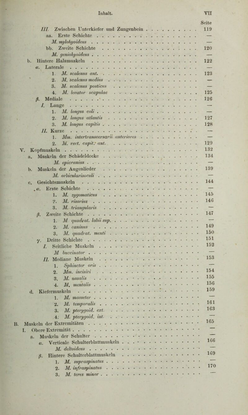 Seite III. Zwischen Unterkiefer und Zungenbein 119 aa. Erste Schichte — M. mylohyoideus — bb. Zweite Schichte 120 M. geniohyoideus — b. Hintere Halsmuskeln 122 a. Laterale — 1. M. scalenus ant 123 2. M. Scalenus medius — 3. M. scalenus posticus — 4. M. levator scapulae 125 ß. Mediale 126 /. Lange . — 1. M. longus coli — 2. M. longus atlantis 127 3. M. longus capitis 128 II. Kurze — 1. Mm. intertransversarii anteriores — 2. M. rect. capit.' ant 129 V. Kopfmuskeln 132 a. Muskeln der Schädeldecke 134 M. epicranius — b. Muskeln der Augenlieder 139 M. orhicularisoculi — c. Gesichtsmuskeln 144 Erste Schichte — 1. M. zygomaticus 145 ?. M. risorius 146 3. M. triangularis — ß. Zweite Schichte 147 1. M. quadrat. labiisup 2. M. caninus 149 3. M. quadrat. menti 150 y. Dritte Schichte 151 /. Seitliche Muskeln 152 M buccinator II. Mediane Muskeln . . . » J. . . 153 1. Sphincter oris 2. Mm. incisivi 154 3. M. nasalis 155 4. M. mentalis 156 d. Kiefermuskeln 159 1. M. masseter 2. M. temporalis 101 3. M. pterygoid. 103 4. M. pterygoid. int B. Muskeln der Extremitäten 165 I. Obere Extremität a. Muskeln der Schulter «. Verticale Schulterblattmuskeln . . . 100 M. deltoideus ß. Hintere Schulterblattmuskeln 109 1. M. supraspinatus 2. M. infraspinatus l^9 3. M. teres minor