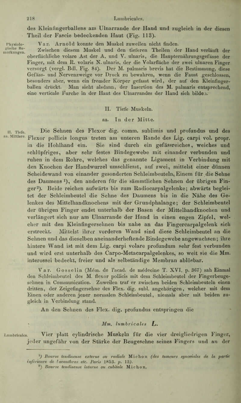 des Kleinfingerballens am Ulnarrande der Hand und zugleich in der diesen Theil der Fascie bedeckenden Ilaut (Fig. 113). Physiolo- Var. Arnold konnte den Muskel zuweilen nicht finden. ferkungen Zwischen diesem Muskel und den tieferen Theilen der Hand verläuft der oberflächliche volare Ast der A. und V. ulnaris, die Haupternährungsgefässe der Finger, mit dem R. volaris N. ulnaris, der die Volarfläche der zwei ulnaren Finger versorgt (vergl. Bdl. Fig. 84). Der M. palmaris brevis hat die Bestimmung, diese Gefäss- und Nervenzweige vor Druck zu bewahren, wenn die Faust geschlossen, besonders aber, wenn ein fremder Körper gefasst wird, der auf den Kleinfinger- ballen drückt. Man sieht alsdann, der Insertion des M. palmaris entsprechend, eine verticale Furche in der Haut des Ulnarrandes der Hand sich bilde.i. II. Tiefe Muskeln, aa. In der Mitte. ii. Tiefe. Hie Sehnen des Flexor dig. comm. sublimis und profundus und des aa. Mittlere. F}exor p0llicis longus treten am unteren Rande des Lig. carpi vol. propr. in die Hohlhand ein. Sie sind durch ein gefässreiches, weiches und schlüpfriges, aber sehr festes Bindegewebe mit einander verbunden und ruhen in dem Rohre, welches das genannte Ligament in Verbindung mit den Knochen der Handwurzel umschliesst, auf zwei, mittelst einer dünnen Scheidewand von einander gesonderten Schleimbeuteln, Einem für die Sehne des Daumens J), den anderen für die sämmtlichen Sehnen der übrigen Fin- ger1 2). Beide reichen aufwärts bis zum Radiocarpalgelenke; abwärts beglei- tet der Schleimbeutel die Sehne des Daumens bis in die Nähe des Ge- lenkes des Mittelhandknochens mit der Grundphalange; der Schleimbeutel der übrigen Finger endet unterhalb der Basen der Mittelhandknochen und verlängert sich nur am Ulnarrande der Hand in einen engen Zipfel, wel- cher mit den Kleinfingersehnen bis nahe an das Fingercarpalgelenk sich erstreckt. Mittelst ihrer vorderen Wand sind diese Schleimbeutel an die Sehnen und das dieselben aneinanderheftende Bindegewebe angewachsen; ihre hintere Wand ist mit dem Lig. carpi volare profundum sehr fest verbunden und wird erst unterhalb des Carpo-Metacarpalgelenkes, so weit sie die Mm. interossei bedeckt, freier und als selbständige Membran ablösbar. Var. Gosselin (Mein, de l’acad. de medecine T. XVI. p. 3G7) sah Einmal den Schleimbeutel des M. flexor pollicis mit dem Schleimbeutel der Fingerbeuge- sehnen in Communication. Zuweilen traf er zwischen beiden Schleimbeuteln einen dritten, der Zeigefingersehne des Flex. dig. subl. angehörigen, welcher mit dem Linen oder anderen jener normalen Schleimbeutel, niemals aber mit beiden zu- gleich in Verbindung stand. An den Sehnen des Flex. dig. profundus entspringen die ' Mm. lumbricales Lj. Lumbricales. Vier platt cylindrische Muskeln für die vier dreigliedrigen Finger, jeder ungefähr von der Stärke der Beugesehne seines Fingers und an der 1) Bourse lendineuse externe ou radiale Michon (des tumeurs synoviales de la partie inferieure de lavantbras etc. Paris 1853. p. 13). 2) Bourse tendineuse interne ou cubitale Michon.