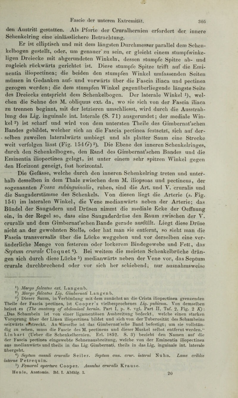 (len Austritt gestatten. Als Pforte der Cruralhernien erfordert der innere Schenkelring eine einlässlichere Betrachtung. Er ist elliptisch und mit dem längsten Durchmesser parallel dem Schen- kelbogen gestellt, oder, um genauer'zu sein, er gleicht einem stumpfwinke- ligen Dreiecke mit abgerundeten Winkeln, dessen stumpfe Spitze ab- und zugleich rückwärts gerichtet ist. Diese stumpfe Spitze trifft auf die Emi- nentia iliopectinea; die beiden den stumpfen Winkel umfassenden Seiten müssen in Gedanken auf- und vorwärts über die Fascia iliaca und pectinea gezogen werden; die dem stumpfen Winkel gegenüberliegende längste Seite des Dreiecks entspricht dem Schenkelbogcn. Der laterale Winkel J), wel- chen die Sehne des M. obliquus ext. da, wo sie sich von der Fascia iliaca zu trennen beginnt, mit der letzteren umschliesst, wird durch die Ausstrah- lung des Lig. inguinale int. laterale (S. 71) ausgerundet; der mediale Win- kel * 2) ist scharf und wird von dem untersten Theile des Gimbernat’schen Bandes gebildet, welcher sich an die Fascia pectinea festsetzt, sich auf der- selben zuweilen lateralwärts umbiegt und als platter Saum eine Strecke weit verfolgen lässt (Fig. 154 6r)3). Die Ebene des inneren Schenkelringes, durch den Schenkelbogen, den Rand des Gimbernat’schen Bandes und die Eminentia iliopectinea gelegt, ist unter einem sehr spitzen Winkel gegen den Horizont geneigt, fast horizontal. Die Gefässe, welche durch den inneren Schenkelring treten und unter- halb desselben in dem Thale zwischen dem M. iliopsoas und pectineus, der sogenannten Fossa subinguinalis, ruhen, sind die Art. und V. eruralis und die Saugaderstämme des Schenkels. Von diesen liegt die Arterie (s. Fig. 154) im lateralen Winkel, die Vene medianwärts neben der Arterie; das Bündel der Saugadern und Drüsen nimmt die mediale Ecke der Oeffnung ein, in der Regel so, dass eine Saugaderdrüse den Raum zwischen der V. eruralis und dem Gimbernat’schen Bande gerade ausfüllt. Liegt diese Drüse nicht an der gewohnten Stelle, oder hat man sie entfernt, so sieht man die Fascia transversalis über die Lücke Weggehen und vor derselben eine ver- änderliche Menge von festerem oder lockerem Bindegewebe und Fett, das Septum crurale Cloquet4). Bei weitem die meisten Schenkelbrüche drän- gen sich durch diese Lücke5) medianwärts neben der Vene vor, das Septum crurale durchbrechend oder vor sich her schiebend; nur ausnahmsweise *) Margo falcaius ext. Langenb. 2) Margo falcaius Lig. Gimbernati Langenb. 3) Dieser Saum, in Verbindung mit dem zunächst an die Crista iliopectinea grenzenden Theile der Fascia pectinea, ist Cooper’s vielbesprochenes Lig. 'pubicum. Von demselben heisst es (The anatomy of abdominal hernia. Part I, p. 8. vgl. Part II, Taf. 2, Fig. 2 K) : „Das Schambein ist von einer ligamentösen Ausbreitung bedeckt, welche einen starken Vorsprung über der Linea iliopectinea bildet und sich von der Tuberosität des Schambeins seitwärts efstreckt. An dieselbe ist das Gimbernat’sche Band befestigt; um sie vollstän- dig zu sehen, muss die Fascie des M. pectineus und dieser Muskel selbst entfernt werden.“ Lin hart (Ueber die Schenkelhernien. Erl. 1852. S. 3) bezieht den Namen auf die der Fascia pectinea eingewebte Sehnenausbreitung, welche von der Eminentia iliopectinea aus medianwärts und theils in das Lig. Gimbernati, theils in das Lig. inguinale int. laterale übergeht. 4) Septum annuli eruralis Seiler. Septum ann. crur. interni Nuhn. Lame criblee interne Petrequin. 5) Femoral aperture Cooper. Annulus eruralis Krause. He nie, Anatomie. Bd. T. Abthlg. 3. 20