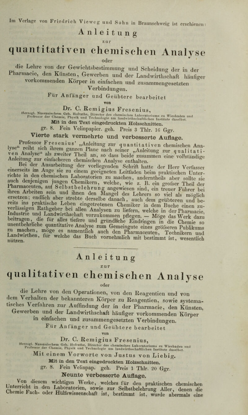 Im Verlage von Friedrich Vieweg und Sohn in Braunschweig ist erschienen: Anleitung Z ur quantitativen chemischen Analyse oder die Lehre von der Gewichtsbestimmung und Scheidung der in der Pharmacie, den Künsten, Gewerben und der Landwirtschaft häufiger vorkommenden Körper in einfachen und zusammengesetzten Verbindungen. Für Anfänger und Geübtere bearbeitet von Dr. C. Remigius Fresenius, Mit in den Text eingedruckten Holzschnitten, gr. 8. Fein Velinpapier, geh. Preis 3 Thlr. IG Ggr. Vierte stark vermehrte und verbesserte Auflage. lvRP«Prp[hf°ßVh ^SGniUS’ ”AS!eitunS zur quantitativen chemischen Ana- lyse reiht, sich ihrem ganzen Plane nach seiner „Anleitung zur qualitati- ven Analyse“ als zweiter Theil an, so dass beide zusammen eine^ollständige Anleitung zur einfacheren chemischen Analyse enthalten. g Bei der Ausarbeitung der vorliegenden Schrift hatte der Herr Verfasser Ahge- S1u zuTeiem geeigneten Leitfaden beim praktischen Unter- richte m den chemischen Laboratorien zu machen, anderntheils aber sollte sie auch denjenigen jungen Chemikern, welche, wie z. B. ein grofser Theil der ihrpnmArhp*fen’ ^ S el b s * b e 1 e b r u n g angewiesen sind, ein treuer Führer bei pr«p^f b 1 teiIY Und± lh^en den Mangel des Lehrers so viel als möglich ersetzen, endlich aber strebte derselbe danach, auch dem geübteren und be- reits ins praktische Leben eingetretenen Chemiker in dem Buche einen zu- verlässigen Rathgeber bei allen Analysen zu liefern, welche in der Pharmacie Industrie und Landwirtschaft vorzukommen pflegen. — Möge das Werk dazu beitragen, die für alles tiefere und gründliche Eindringen in die Chemie so unentbehrliche quantitative Analyse zum Gemeingute eines gröfseren Publikums f machen, möge es namentlich auch den Pharmaceuten, Technikern und nützen1^6’ ^ ^ ^ ^ Bu°h vornehmlich mit bestimmt ist, wesentlich Anleitung zur qualitativen chemischen Analyse oder die Lehre von den Operationen, von den Reagentien und von dem Verhalten der bekannteren Körper zu Reagentien, sowie systema- tisches Verfahren zur Auffindung der in der Pharmacie, den Künsten, Gewerben und der Landwirtschaft häufiger vorkommenden Körper in einfachen und zusammengesetzten Verbindungen. Für Anfänger und Geübtere bearbeitet vuii Dr. C. Remigius Fresenius, He'pr^fes^*Sdae^'^hemip*ephv^i<l/ramieT^'vieCV>r deS ch«mi8cl?e Laboratoriums zu Wiesbaden und rrotessor der Chemie, Physik und Technologie am landwirtschaftlichen Institute daselbst. Mit einem Vorworte von Justus von Liebig. Mit in den Text eingedruckten Holzschnitten, gr. 8. Fein Velinpap. geh. Preis 1 Thlr. 20 Ggr. Neunte verbesserte Auflage. llnWvL^T wTichutigen Werke, welches für den praktischen chemischen P u dÜ“ Iu.b,°/at.oriei’’ ,sowie zur Selbstbelehrung Aller, denen die Chemie Fach- oder Hulfswissenscbaft ist, bestimmt ist, wurde abermals eine