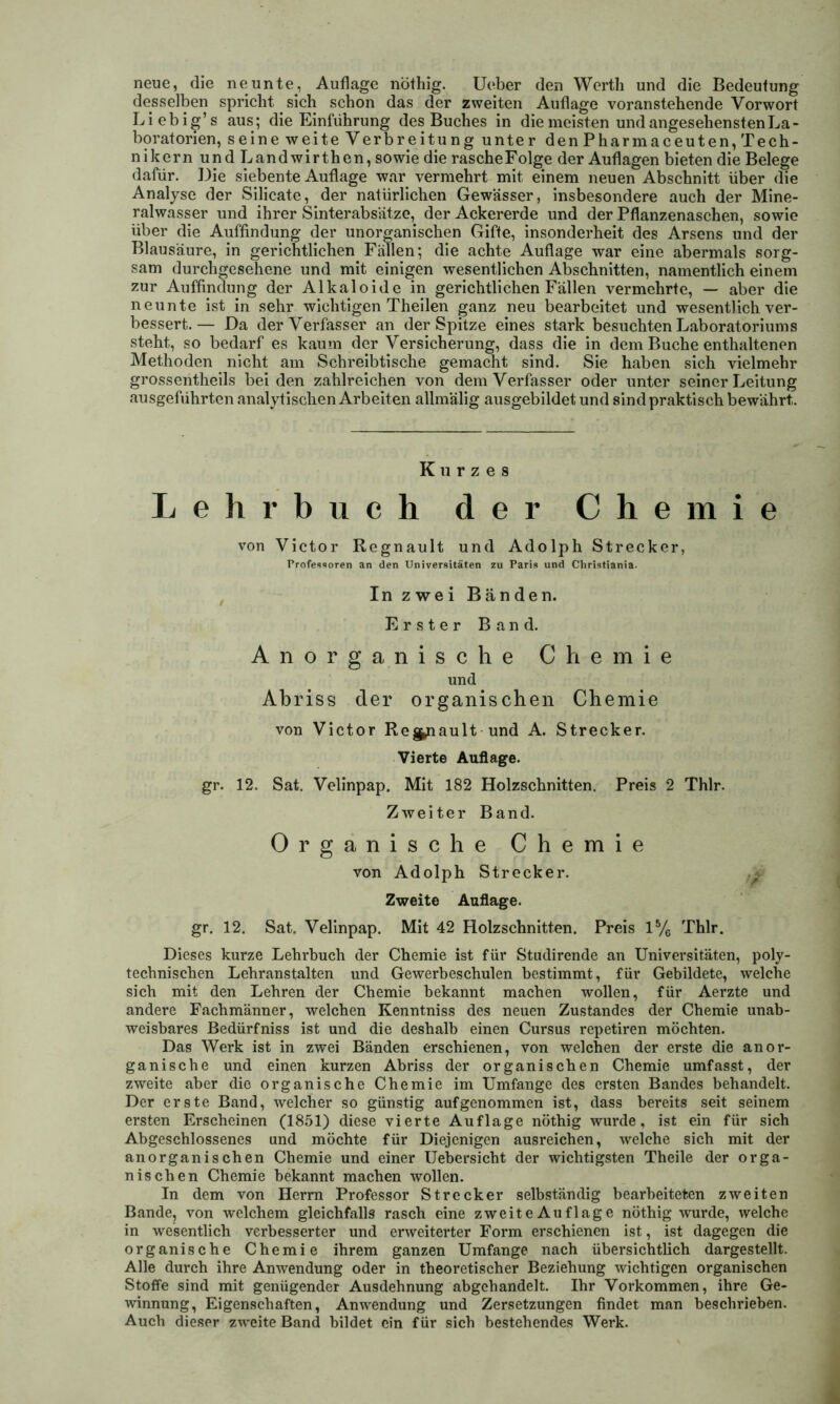 neue, die neunte, Auflage nöthig. Ueber den Werth und die Bedeutung desselben spricht sich schon das der zweiten Auflage voranstehende Vorwort Liebig’s aus; die Einführung des Buches in die meisten und angesehensten La- boratorien, seine weite Verbreitung unter denPharmaceuten, Tech- nikern und L and wir then, sowie die rasche Folge der Auflagen bieten die Belege dafür. Die siebente Auflage war vermehrt mit einem neuen Abschnitt über die Analyse der Silicate, der natürlichen Gewässer, insbesondere auch der Mine- ralwasser und ihrer Sinterabsätze, der Ackererde und der Pflanzenaschen, sowie über die Auffindung der unorganischen Gifte, insonderheit des Arsens und der Blausäure, in gerichtlichen Fällen; die achte Auflage war eine abermals sorg- sam durchgesehene und mit einigen wesentlichen Abschnitten, namentlich einem zur Auffindung der Alkaloide in gerichtlichen Fällen vermehrte, — aber die neunte ist in sehr wichtigen Theilen ganz neu bearbeitet und wesentlich ver- bessert.— Da der Verfasser an der Spitze eines stark besuchten Laboratoriums steht, so bedarf es kaum der Versicherung, dass die in dem Buche enthaltenen Methoden nicht am Schreibtische gemacht sind. Sie haben sich vielmehr grossentheils bei den zahlreichen von dem Verfasser oder unter seiner Leitung ausgeführten analytischen Arbeiten allmälig ausgebildet und sind praktisch bewährt. Kurzes Lehrbuch der Chemie von Victor Regnault und Adolph Strecker, Professoren an den Universitäten zu Paris und Cliristiania. In zwei Bänden. Erster Band. Anorganische Chemie und Abriss der organischen Chemie von Victor Re grault und A. Strecker. Vierte Auflage. gr. 12. Sat. Velinpap. Mit 182 Holzschnitten. Preis 2 Thlr. Zweiter Band. Organische Chemie von Adolph Strecker. Zweite Auflage. gr. 12. Sat. Velinpap. Mit 42 Holzschnitten. Preis 1% Thlr. Dieses kurze Lehrbuch der Chemie ist für Studirende an Universitäten, poly- technischen Lehranstalten und Gewerbeschulen bestimmt, für Gebildete, welche sich mit den Lehren der Chemie bekannt machen wollen, für Aerzte und andere Fachmänner, welchen Kenntniss des neuen Zustandes der Chemie unab- weisbares Bedürfniss ist und die deshalb einen Cursus repetiren möchten. Das Werk ist in zwei Bänden erschienen, von welchen der erste die anor- ganische und einen kurzen Abriss der organischen Chemie umfasst, der zweite aber die organische Chemie im Umfange des ersten Bandes behandelt. Der erste Band, welcher so günstig auf genommen ist, dass bereits seit seinem ersten Erscheinen (1851) diese vierte Auflage nöthig wurde, ist ein für sich Abgeschlossenes und möchte für Diejenigen ausreichen, welche sich mit der anorganischen Chemie und einer Uebersicht der wichtigsten Theile der orga- nischen Chemie bekannt machen wollen. In dem von Herrn Professor Strecker selbständig bearbeiteten zweiten Bande, von welchem gleichfalls rasch eine zweiteAuflage nöthig wurde, welche in wesentlich verbesserter und erweiterter Form erschienen ist, ist dagegen die organische Chemie ihrem ganzen Umfange nach übersichtlich dargestellt. Alle durch ihre Anwendung oder in theoretischer Beziehung wichtigen organischen Stoffe sind mit genügender Ausdehnung abgchandelt. Ihr Vorkommen, ihre Ge- winnung, Eigenschaften, Anwendung und Zersetzungen findet man beschrieben. Auch dieser zweite Band bildet ein für sich bestehendes Werk.