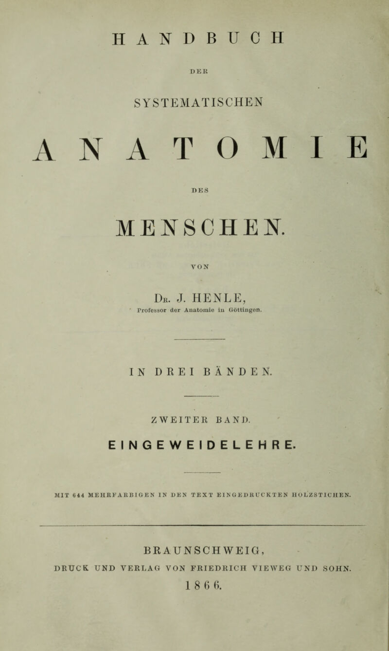 DER SYSTEMATISCHEN ANATOMIE MENSCHEN. YON Db. j. henle, Professor der Anatomie in Göttingen. IN DREI BÄNDEN. ZWEITER BAND. EINGEWEIDELEHRE. MIT 644 MEHRFARBIGEN IN DEN TEXT EINGEDRUCKTEN HOLZSTICHEN. BRAUNSCHWEIG, DRUCK UND VERLAG VON FRIEDRICH VIEWEG UND SOHN. 18 6 6.