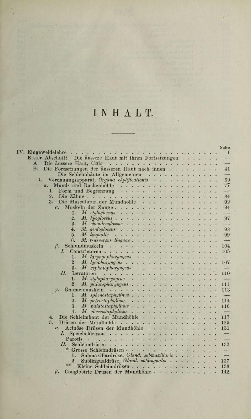 INHALT. Seite IV. Eingeweidelehre 1 Erster Abschnitt. Die äussere Haut mit ihren Fortsetzungen — B. Die Fortsetzungen der äusseren Haut nach innen 41 Die Schleimhäute im Allgemeinen — I. Verdauungsapparat, Organa chylificationis 69 a. Mund- und Rachenhöhle 77 1. Form und Begrenzung — 2. Die Zähne 84 3. Die Musculatur.der Mundhöhle 92 «. Muskeln der Zunge . 94 1. M. sfyloglossus . ... • — 2. M. liyoglossus . . • 97 3. M. chondroglossus — 4. M. genioglossus 98 5. M. lingualis 99 6. M. trasversus linguae — ß. Schlundmuskeln • . . 104 /. Constrictoren • .... 105 1. M. laryngopharyngeus — 2. M. hyopharyngeus 107 3. M. cephalopharyngeus — II. Levatoren 110 1. M. stylopharyngeus — 2. M. palatopharyngeus 111 y. Gaumenmuskeln ... 113 1. M. sphenostaphylinvs — 2. M. petrostaphylinus 114 3* M. palatostaphylinus 116 4. M. glossostaphylinus — 4. Die Schleimhaut der Mundhöhle 117 5. Drüsen der Mundhöhle 129 a. Acinöse Drüsen der Mundhöhle 131 I. Speicheldrüsen — Parotis — II. Schleimdrüsen 133 * Grosse Schleimdrüsen — 1. Submaxillardrüse, Gland. submaxillaris — 2. Sublingualdrüse, Gland. sublingualis 137 ** Kleine Schleimdrüsen 138 ß. Conglobirte Drüsen der Mundhöhle • . . . . 142