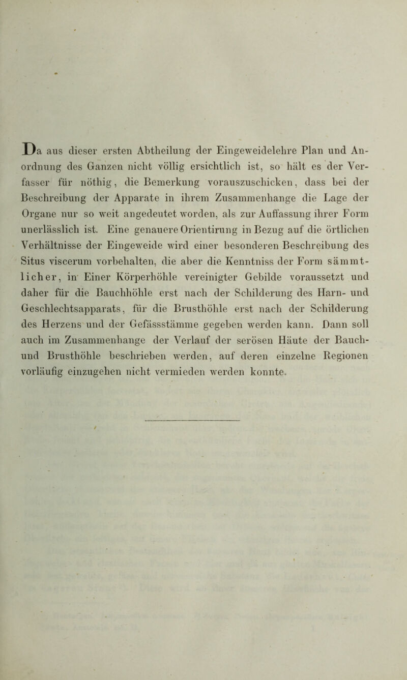 Da aus dieser ersten Abtheilung der Eingeweidelehre Plan und An- ordnung des Ganzen nicht völlig ersichtlich ist, so hält es der Ver- fasser für nöthig, die Bemerkung vorauszuschicken, dass bei der Beschreibung der Apparate in ihrem Zusammenhänge die Lage der Organe nur so weit angedeutet worden, als zur Auffassung ihrer Form unerlässlich ist. Eine genauere Orientirung in Bezug auf die örtlichen Verhältnisse der Eingeweide wird einer besonderen Beschreibung des Situs viscerum Vorbehalten, die aber die Kenntniss der Form sämmt- 1 ich er, in Einer Körperhöhle vereinigter Gebilde voraussetzt und daher für die Bauchhöhle erst nach der Schilderung des Harn- und Geschlechtsapparats, für die Brusthöhle erst nach der Schilderung des Herzens und der Gefässstämme gegeben werden kann. Dann soll auch im Zusammenhänge der Verlauf der serösen Häute der Bauch- und Brusthöhle beschrieben werden, auf deren einzelne Regionen vorläufig einzugehen nicht vermieden werden konnte.