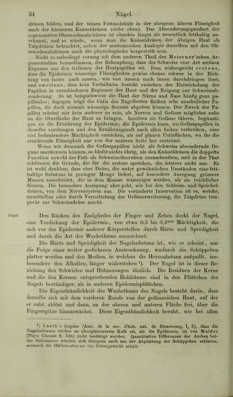 Nägel. drüsen bilden, und der feinen Fettmoleküle in der übrigens klaren Flüssigkeit auch der kleineren Knäueldrüsen (siehe oben). Das Absonderungsproduct der sogenannten Ohrenschmalzdrüsen ist ohnehin längst als wesentlich fetthaltig an- erkannt, und so würde, wenn man die Knäueldrüsen der übrigen Haut als Talgdrüsen betrachtet, neben der anatomischen Analogie derselben mit den Oh- renschmalzdrüsen auch die physiologische hergestellt sein. Nicht so unbedingt vermag ich dem anderen Theil der Meiss n er’sehen Ar- gumentation beizustimmen, der Behauptung, dass der Schweiss eine Art serösen Ergusses aus den Gefässen der Hautpapillen sei. Dem widerspricht erstens, dass die Epidermis wässerige Flüssigkeiten gewiss ebenso schwer in der Rich- tung von innen nach aussen, wie von aussen nach innen durchdringen lässt, und zweitens, dass kein Verhältniss besteht zwischen der Entwickelung der Papillen in verschiedenen Regionen der Haut und der Neigung zur Scliweissab- sonderung. So ist beispielsweise die Haut der Stirne und Nase häufig ganz pa- pillenlos ; dagegen trägt die Cutis des Nagelbettes Reihen sehr ansehnlicher Pa- pillen, die doch niemals wässerige Secrete abgeben können. Der Zweck der Pa- pillen scheint mir kein anderer zu sein, als Nerven und Gefässe möglichst nahe an die Oberfläche der Haut zu bringen. Insofern sie Gefässe führen, begünsti- gen sie die Ernährung der Epidermis; die Epidermis kann, wo Gefässpapillen in dieselbe Vordringen und den Ernährungssaft nach allen Seiten verbreiten, eine viel bedeutendere Mächtigkeit erreichen, als auf planen Cutisflächen, wo ihr die ernährende Flüssigkeit nur von der unteren Seite her zuströmt. Wenn wir demnach die Gefässpapillen nicht als Schweiss absondernde Or- gane anerkennen können, so bleibt nichts übrig, als den Knäueldrüsen die doppelte Function sowohl der Fett- als Schweiss-Secretion zuzuschreiben, und in der That schliessen die Gründe, die für die erstere sprechen, die letztere nicht aus. Es ist wohl denkbar, dass eine Drüse, die unter gewöhnlichen Umständen eine fett- haltige Substanz in geringer Menge liefert, auf besondere Anregung grössere Massen ausscheidet, die in dem Maasse wässeriger werden, als sie reichlicher fiiessen. Die besondere Anregung aber geht, wie bei den Schleim- und Speichel- drüsen, von dem Nervensystem aus. Die veränderte Innervation ist es, welche, unmittelbar oder durch Vermittelung der Gefässerweiterung, die Talgdrüse tem- porär zur Schweissdrüse macht. Den Rücken des Endgliedes der Finger und Zehen deckt der Nagel, eine Verdickung der Epidermis, von etwa 0,3 bis 0,4mm Mächtigkeit, die sich vor der Epidermis anderer Körperstellen durch Härte und Sprödigkeit und durch die Art des Wachsthums auszeichnet. Die Härte und Sprödigkeit der Nagelsubstanz ist, wie es scheint, nur die Folge einer weiter gediehenen Austrocknung, wodurch die Schüppchen platter werden und den Medien, in welchen die Hornsubstanz aufquillt, ins- besondere den Alkalien, länger widerstehen J). Der Nagel ist in dieser Be- ziehung den Schwielen und Hühneraugen ähnlich. Die Residuen der Kerne und die den Kernen entsprechenden Hohlräume sind in den Plättchen des Nagels beständiger, als in anderen Epidermisplättchen. Die Eigenthümlichkeit des Wachsthums des Nagels besteht darin, dass derselbe sich mit dem vorderen Rande von der gefässreichen Haut, auf der er ruht, ablöst und dann, an der oberen und unteren Fläche frei, über die Fingerspitze hinauswächst. Diese Eigenthümlichkeit beruht, wie bei allen *) Lauth’s Angabe (Ann. de la soc. d’hist. nat. de Strasbourg. I, 5), dass die Nagelsubstanz reicher an phosphorsaurem Kalk sei, als die Epidermis, ist von Mulder (Phys. Chemie S. 536) nicht bestätigt worden. Quantitative Differenzen der Aschen bei- der Substanzen würden sich übrigens auch aus der Abplattung der Schüppchen erklären, wodurch die Hüllensubst.;nz ein liebergewicht erhält.