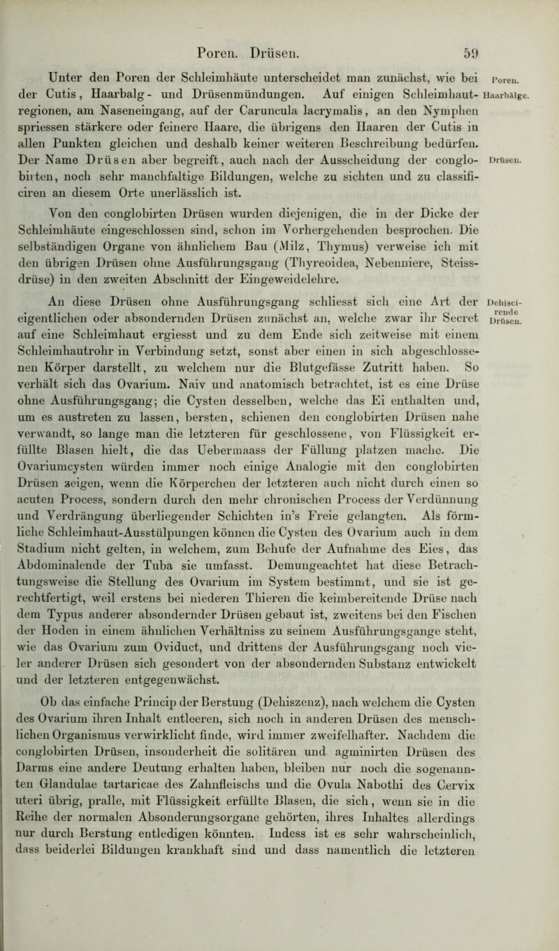 Unter den Poren der Schleimhäute unterscheidet man zunächst, wie bei der Cutis, Haarbalg - und Drüsenmündungen. Auf einigen Schleimhaut- regionen, am Naseneingang, auf der Caruncula lacrymalis, an den Nymphen spriessen stärkere oder feinere Haare, die übrigens den Haaren der Cutis in allen Punkten gleichen und deshalb keiner weiteren Beschreibung bedürfen. Der Name Drüsen aber begreift, auch nach der Ausscheidung der conglo- birten, noch sehr manchfaltige Bildungen, welche zu sichten und zu classifi- ciren an diesem Orte unerlässlich ist. Von den conglobirten Drüsen wurden diejenigen, die in der Dicke der Schleimhäute eingeschlossen sind, schon im Vorhergehenden besprochen. Die selbständigen Organe von ähnlichem Bau (Milz, Thymus) verweise ich mit den übrigen Drüsen ohne Ausführungsgang (Thyreoidea, Nebenniere, Steiss- drüse) in den zweiten Abschnitt der Eingeweidelehre. An diese Drüsen ohne Ausführungsgang schliesst sich eine Art der eigentlichen oder absondernden Drüsen zunächst an, welche zwar ihr Secret auf eine Schleimhaut ergiesst und zu dem Ende sich zeitweise mit einem Schleimhautrohr in Verbindung setzt, sonst aber einen in sich abgeschlosse- nen Körper darstellt, zu welchem nur die Blutgefässe Zutritt haben. So verhält sich das Ovarium. Naiv und anatomisch betrachtet, ist es eine Drüse ohne Ausführungsgang; die Cysten desselben, welche das Ei enthalten und, um es austreten zu lassen, bersten, schienen den conglobirten Drüsen nahe verwandt, so lange man die letzteren für geschlossene, von Flüssigkeit er- füllte Blasen hielt, die das Uebermaass der Füllung platzen mache. Die Ovariumcysten würden immer noch einige Analogie mit den conglobirten Drüsen zeigen, wenn die Körperchen der letzteren auch nicht durch einen so acuten Process, sondern durch den mehr chronischen Process der Verdünnung und Verdrängung überliegender Schichten in’s Freie gelangten. Als förm- liche Schleimhaut-Ausstülpungen können die Cysten des Ovarium auch in dem Stadium nicht gelten, in welchem, zum Behufe der Aufnahme des Eies, das Abdominalende der Tuba sie umfasst. Demungeachtet hat diese Betrach- tungsweise die Stellung des Ovarium im System bestimmt, und sie ist ge- rechtfertigt, weil erstens bei niederen Thieren die keimbereitende Drüse nach dem Typus anderer absondernder Drüsen gebaut ist, zweitens bei den Fischen der Hoden in einem ähnlichen Verhältnis zu seinem Ausführungsgange steht, wie das Ovarium zum Oviduct, und drittens der Ausführungsgang noch vie- ler anderer Drüsen sich gesondert von der absondernden Substanz entwickelt und der letzteren entgegenwächst. Ob das einfache Princip der Berstung (Dehiszenz), nach welchem die Cysten des Ovarium ihren Inhalt entleeren, sich noch in anderen Drüsen des mensch- lichen Organismus verwirklicht finde, wird immer zweifelhafter. Nachdem die conglobirten Drüsen, insonderheit die solitären und agminirten Drüsen des Darms eine andere Deutung erhalten haben, bleiben nur noch die sogenann- ten Glandulae tartaricae des Zahnfleischs und die Ovula Nabothi des Cervix uteri übrig, pralle, mit Flüssigkeit erfüllte Blasen, die sich, wenn sie in die • Reihe der normalen Absonderungsorgane gehörten, ihres Inhaltes allerdings ! nur durch Berstung entledigen könnten. Indess ist es sehr wahrscheinlich, dass beiderlei Bildungen krankhaft sind und dass namentlich die letzteren Poreu. Haarbälge. Drüsen. Dehisci- reude