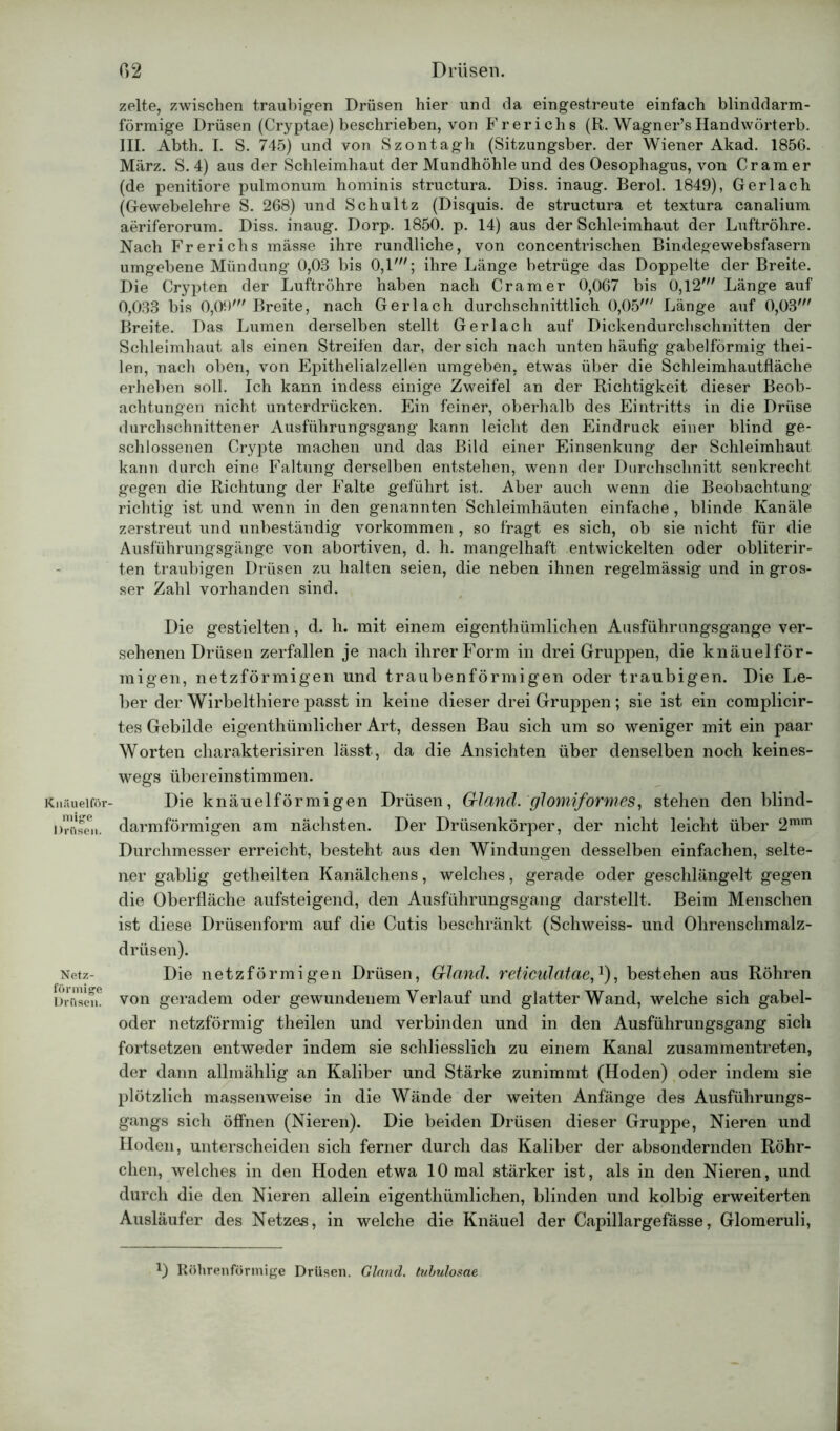 Knäuelför- mige Drüsen. Netz- förmige Drüsen. zelte, zwischen traubigen Drüsen hier und da eingestreute einfach blinddarm- förmige Drüsen (Cryptae) beschrieben, von Frerichs (R. Wagner’s Handwörterb. III. Abth. I. S. 745) und von Szontagh (Sitzungsber. der Wiener Akad. 1856. März. S. 4) aus der Schleimhaut der Mundhöhle und des Oesophagus, von Cr am er (de penitiore pulmonum hominis structura. Diss. inaug. Berol. 1849), Gerl ach (Gewebelehre S. 268) und Schultz (Disquis. de structura et textura canalium aeriferorum. Diss. inaug. Dorp. 1850. p. 14) aus der Schleimhaut der Luftröhre. Nach Frerichs müsse ihre rundliche, von concentrischen Bindegewebsfasern umgebene Mündung 0,03 bis 0,1'; ihre Länge betrüge das Doppelte der Breite. Die Crypten der Luftröhre haben nach Cramer 0,067 bis 0,12' Länge auf 0,033 bis 0,09' Breite, nach Ger lach durchschnittlich 0,05' Länge auf 0,03' Breite. Das Lumen derselben stellt Ger lach auf Dickendurchschnitten der Schleimhaut als einen Streifen dar, der sich nach unten häufig gabelförmig thei- len, nach oben, von Epithelialzellen umgeben, etwas über die Schleimhautfläche erheben soll. Ich kann indess einige Zweifel an der Richtigkeit dieser Beob- achtungen nicht unterdrücken. Ein feiner, oberhalb des Eintritts in die Drüse durchschnittener Ausführungsgang kann leicht den Eindruck einer blind ge- schlossenen Crypte machen und das Bild einer Einsenkung der Schleimhaut kann durch eine Faltung derselben entstehen, wenn der Durchschnitt senkrecht gegen die Richtung der Falte geführt ist. Aber auch wenn die Beobachtung- richtig ist und wenn in den genannten Schleimhäuten einfache , blinde Kanäle zerstreut und unbeständig Vorkommen , so fragt es sich, ob sie nicht für die Ausführungsgänge von abortiven, d. h. mangelhaft entwickelten oder obliterir- ten traubigen Drüsen zu halten seien, die neben ihnen regelmässig und in gros- ser Zahl vorhanden sind. Die gestielten, d. h. mit einem eigentümlichen Ausführungsgange ver- sehenen Drüsen zerfallen je nach ihrer Form in drei Gruppen, die knäuelför- migen, netzförmigen und traubenförmigen oder traubigen. Die Le- ber der Wirbeltiere passt in keine dieser drei Gruppen; sie ist ein complicir- tes Gebilde eigentümlicher Art, dessen Bau sich um so weniger mit ein paar Worten charakterisiren lässt, da die Ansichten über denselben noch keines- wegs übereinstimmen. Die knäuelförmigen Drüsen, Grland. glomiformes, stehen den blind- darmförmigen am nächsten. Der Drüsenkörper, der nicht leicht über 2mm Durchmesser erreicht, besteht aus den Windungen desselben einfachen, selte- ner gablig geteilten Kanälchens, welches, gerade oder geschlängelt gegen die Oberfläche aufsteigend, den Ausführungsgang darstellt. Beim Menschen ist diese Drüsenform auf die Cutis beschränkt (Schweiss- und Ohrenschmalz- drüsen). Die netzförmigen Drüsen, Grland. reticulatae,1), bestehen aus Röhren von geradem oder gewundenem Verlauf und glatter Wand, welche sich gabel- oder netzförmig theilen und verbinden und in den Ausführungsgang sich fortsetzen entweder indem sie schliesslich zu einem Kanal zusammentreten, der dann allmählig an Kaliber und Stärke zunimmt (Hoden) oder indem sie plötzlich massenweise in die Wände der weiten Anfänge des Ausführungs- gangs sich öffnen (Nieren). Die beiden Drüsen dieser Gruppe, Nieren und Hoden, unterscheiden sich ferner durch das Kaliber der absondernden Röhr- chen, welches in den Hoden etwa 10 mal stärker ist, als in den Nieren, und durch die den Nieren allein eigenthümlichen, blinden und kolbig erweiterten Ausläufer des Netzes, in welche die Knäuel der Capillargefässe, Glomeruli, *) Röhrenförmige Drüsen. Gland. tubulosae