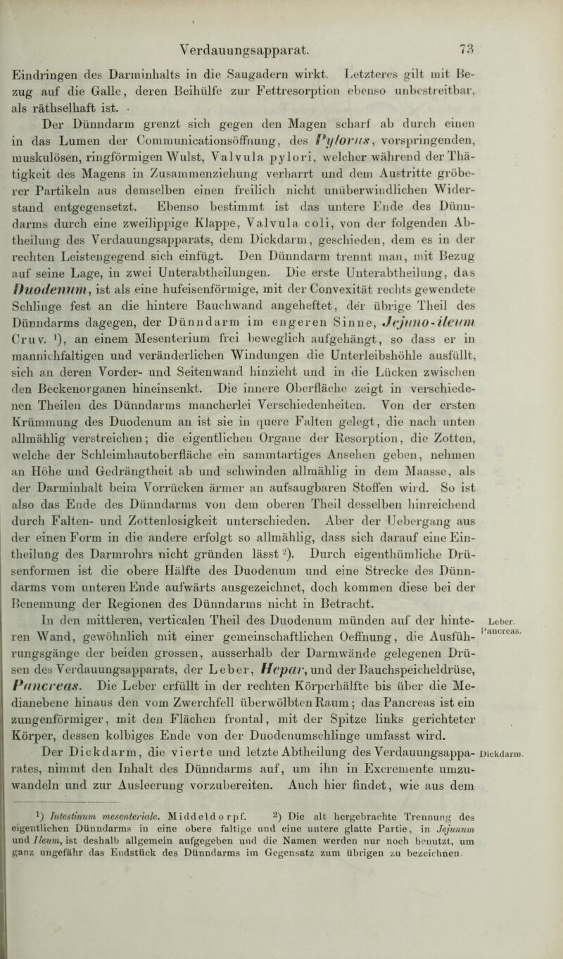 Eindringen des Danninlialts in die Saugadern wirkt. Letzteres gilt mit Be- zug auf die Galle, deren Beihülfe zur Fettresorption ebenso unbestreitbar, als räthselhaft is.t. • Der Dünndarm grenzt sich gegen den Magen scharf ab durch einen in das Lumen der CommunicationsöfFnung, des Pylovns, vorspringenden, muskulösen, ringförmigen Wulst, Valvula pylori, welcher während derThä- tigkeit des Magens in Zusammenziehung verharrt und dem Austritte gröbe- rer Partikeln aus demselben einen freilich nicht unüberwindlichen Wider- stand entgegensetzt. Ebenso bestimmt ist das untere Ende des Dünn- darms durch eine zweilippige Klappe, Valvula coli, von der folgenden Ab- theilung des Verdauungsapparats, dem Dickdarm, geschieden, dem es in der rechten Leistengegend sich einfügt. Den Dünndarm trennt man, mit Bezug auf seine Lage, in zwei Unterabtheilungen. Die erste Unterabtheilung, das Duodenum, ist als eine hufeisenförmige, mit der Convexität rechts gewendete Schlinge fest an die hintere Bauchwand angeheftet, der übrige Theil des Dünndarms dagegen, der Dünndarm im engeren Sinne, JejutlO-ileitm Cr uv. ]), an einem Mesenterium frei beweglich aufgehängt, so dass er in mannielifaltigen und veränderlichen Windungen die Unterleibshöhle ausfüllt, sich an deren Vorder- und Seiten wand hinzieht und in die Lücken zwischen den Beckenorganen hineinsenkt. Die innere Oberfläche zeigt in verschiede- nen Theilen des Dünndarms mancherlei Verschiedenheiten. Von der ersten Krümmung des Duodenum an ist sie in quere Falten gelegt, die nach unten allmählig verstreichen; die eigentlichen Organe der Resorption, die Zotten, welche der Schleimhautoberfläche ein sammtartiges Ansehen geben, nehmen an Höhe und Gedrängtheit ab und schwinden allmählig in dem Maasse, als der Darminhalt beim Vorrücken ärmer an aufsaugbaren Stoffen wird. So ist also das Ende des Dünndarms von dem oberen Theil desselben hinreichend durch Falten- und Zottenlosigkeit unterschieden. Aber der TJebergang aus der einen Form in die andere erfolgt so allmählig, dass sich darauf eine Ein- theilung des Darmrohrs nicht gründen lässt2). Durch eigenthümliehe Drü- senformen ist die obere Hälfte des Duodenum und eine Strecke des Dünn- darms vom unteren Ende aufwärts ausgezeichnet, doch kommen diese bei der Benennung der Regionen des Dünndarms nicht in Betracht. In den mittleren, verticalen Theil des Duodenum münden auf der hinte- ren Wand, gewöhnlich mit einer gemeinschaftlichen Oeffnung, die Ausfüh- rungsgänge der beiden grossen, ausserhalb der Darmwände gelegenen Drü- sen des Verdauungsapparats, der Leber, Hepar, und der Bauchspeicheldrüse, Pancreas. Die Leber erfüllt in der rechten Körperhälfte bis über die Me- dianebene hinaus den vom Zwerchfell überwölbten Raum ; das Pancreas ist ein zungenförmiger, mit den Flächen frontal, mit der Spitze links gerichteter Körper, dessen kolbiges Ende von der Duodenumschlinge umfasst wird. Der Dickdarm, die vierte und letzte Abtheilung des Verdauungsappa- rates, nimmt den Inhalt des Dünndarms auf, um ihn in Excremente umzu- wandeln und zur Ausleerung vorzubereiten. Auch hier findet, wie aus dem U Intestinum mesenteriale. Middeldorpf. 2) Die alt hergebrachte Trennung des eigentlichen Dünndarms in eine obere faltige und eine untere glatte Partie, in Jejunum und Ileum, ist deshalb allgemein aufgegeben und die Namen werden nur noch benutzt, um ganz ungefähr das Endstück des Dünndarms im Gegensatz zum übrigen zu bezeichnen. Leber. Pancreas. Dickdarm.