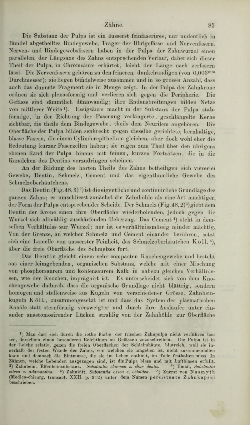 Die Substanz der Pulpa ist ein äusserst feinfaseriges, nur undeutlich in Bündel abgetheiltes Bindegewebe, Träger der Blutgefässe und Nervenfasern. Nerven- und Bindegewebsfasern haben in der Pulpa der Zahnwurzel einen parallelen, der Längsaxe des Zahns entsprechenden Verlauf, daher sich dieser Theil der Pulpa, in Chromsäure erhärtet, leicht der Länge nach zerfasern lässt. Die Nervenfasern gehören zu den feineren, dunkelrandigen (von 0,003mm Durchmesser); sie liegen biindßlweise zusammen und in so grosser Anzahl, dass auch das dünnste Fragment sie in Menge zeigt. In der Pulpa der Zahnkrone ordnen sie sich plexusförmig und verlieren sich gegen die Peripherie. Die Gefässe sind sämmtlich dünnwandig; ihre Endausbreitungen bilden Netze von mittlerer Weite 1). Essigsäure macht in der Substanz der Pulpa stab- förmige, in der Richtung der Faserung verlängerte, geschlängelte Kerne sichtbar, die theils dem Bindegewebe, theils dem Neurilem angehören. Die Oberfläche der Pulpa bilden senkrecht gegen dieselbe gerichtete, kernhaltige, blasse Fasern, die einem Cylinderepithelium gleichen, aber doch wohl eher die Bedeutung kurzer Faserzellen haben; sie ragen zum Theil über den übrigens ebenen Rand der Pulpa hinaus mit feinen, kurzen Fortsätzen, die in die Kanälchen des Dentins vorzudringen scheinen. An der Bildung des harten Theils des Zahns betheiligen sich viererlei Gewebe, Dentin, Schmelz, Gement und das eigenthümliche Gewebe des Schmelzoberhäutchens. Das Dentin (Fig.48,3)2) ist die eigentliche und continuirliche Grundlage des ganzen Zahns; es umschliesst zunächst die Zahnhöhle als eine Art mächtiger, der Form der Pulpa entsprechender Scheide. Der Schmelz (Fig.48,2)*)giebt dem Dentin der Krone einen ihre Oberfläche wiederholenden, jedoch gegen die Wurzel sich allmählig zuschärfenden Ueberzug. Das Cement 4) steht in dem- selben Verhältniss zur Wurzel; nur ist es verhältnissmässig minder mächtig. Von der Grenze, an welcher Schmelz und Cement einander berühren, setzt sich eine Lamelle von äusserster Feinheit, das Schmelzoberhäutchen Köll. 5), über die freie Oberfläche des Schmelzes fort. Das Dentin gleicht einem sehr compacten Knochengewebe und besteht aus einer leimgebenden, organischen Substanz, welche mit einer Mischung von phosphorsaurem und kohlensaurem Kalk in nahezu gleichen Verhältnis- sen, wie der Knochen, imprägnirt ist. Es unterscheidet sich von dem Kno- chengewebe dadurch, dass die organische Grundlage nicht blättrig, sondern homogen und stellenweise aus Kugeln von verschiedener Grösse, Zahnbein- kugeln Köll., zusammengesetzt ist und dass das System der plasmatischen Kanäle statt sternförmig verzweigter und durch ihre Ausläufer unter ein- ander anastomosirender Lücken strahlig von der Zahnhöhle zur Oberfläche L Man darf sich durch die rothe Farbe der frischen Zahnpulpa nicht verführen las- sen, derselben einen besonderen Reichthum an Gefässen zuzuschreiben. Die Pulpa ist in der Leiche relativ, gegen die freien Oberflächen der Schleimhäute, blutreich, weil sie in- nerhalb der festen Wände des Zahns, von welchen sie umgeben ist, nicht zusammenfallen kann und demnach die Blutmasse, die sie im Leben enthielt, im Tode festhalten muss. In Zähnen, welche Lebenden ausgezogen sind, ist die Pulpa blass und mit Luftblasen erfüllt. 2) Zahnbein, Elfenbeinsubstanz. Substantia eburnea s. ebur dentis. 3) Email, Substantia vitrea s. adamantina. 4) Zahnkitt, Substantia ossea s. ostoidea. 5) Zuerst von Nasmyth (Medico-chirurg. transact. XXII. p. 312) unter dem Namen persistente Zahnkapsel beschrieben.