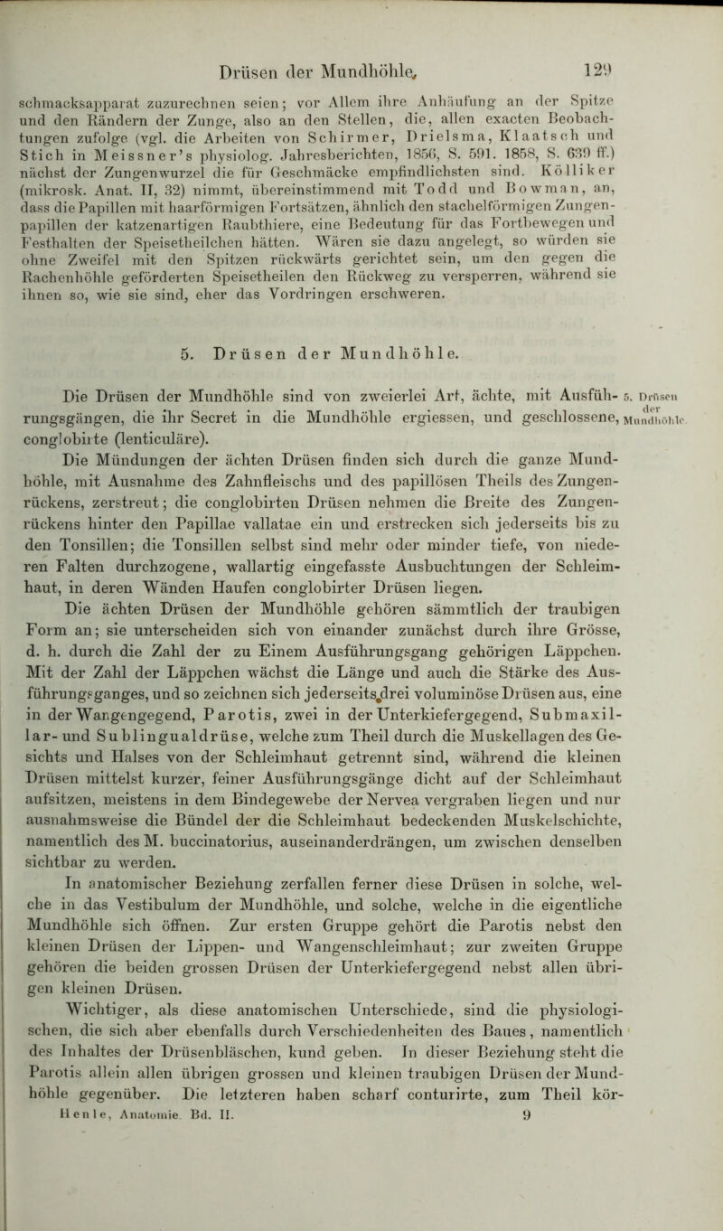 schmacksapparat zuzurechnen seien; vor Allem ihre Anhäufung an der Spitze und den Rändern der Zunge, also an den Stellen, die, allen exacten Beobach- tungen zufolge (vgl. die Arbeiten von Schirmer, Drielsma, Klaatseh und Stich in Meissner’s physiolog. Jahresberichten, 1856, S. 591. 1858, S. 639 ff.) nächst der Zungenwurzel die für Geschmäcke empfindlichsten sind. Kölliker (mikrosk. Anat. II, 32) nimmt, übereinstimmend mit Todd und Bowman, an, dass die Papillen mit haarförmigen Fortsätzen, ähnlich den stachelförmigen Zungen- papillen der katzenartigen Raubthiere, eine Bedeutung für das Fortbewegen und Festhalten der Speisetheilchen hätten. Wären sie dazu angelegt, so würden sie ohne Zweifel mit den Spitzen rückwärts gerichtet sein, um den gegen die Rachenhöhle geförderten Speisetheilen den Rückweg zu versperren, während sie ihnen so, wie sie sind, eher das Vordringen erschweren. 5. Drüsen der Mundhöhle. Die Drüsen der Mundhöhle sind von zweierlei Art, ächte, mit Ausfüh- 5. Drnsen rungsgängen, die ihr Secret in die Mundhöhle ergiessen, und geschlossene, Mundhöhle, conglobirte (lenticuläre). Die Mündungen der ächten Drüsen finden sich durch die ganze Mund- höhle, mit Ausnahme des Zahnfleischs und des papillösen Theils des Zungen- rückens, zerstreut; die conglobirten Drüsen nehmen die Breite des Zungen- rückens hinter den Papillae vallatae ein und erstrecken sich jederseits bis zu den Tonsillen; die Tonsillen selbst sind mehr oder minder tiefe, von niede- ren Falten durchzogene, wallartig eingefasste Ausbuchtungen der Schleim- haut, in deren Wänden Haufen conglobirter Drüsen liegen. Die ächten Drüsen der Mundhöhle gehören sämmtlich der traubigen Form an; sie unterscheiden sich von einander zunächst durch ihre Grösse, d. h. durch die Zahl der zu Einem Ausführungsgang gehörigen Läppchen. Mit der Zahl der Läppchen wächst die Länge und auch die Stärke des Aus- führungsganges, und so zeichnen sich jederseitsjdrei voluminöse Drüsen aus, eine in der Wangengegend, Parotis, zwei in der Unterkiefergegend, Submaxil- lar-und Sublingualdrüse, welche zum Theil durch die Muskellagen des Ge- sichts und Halses von der Schleimhaut getrennt sind, während die kleinen Drüsen mittelst kurzer, feiner Ausführungsgänge dicht auf der Schleimhaut aufsitzen, meistens in dem Bindegewebe der Nervea vergraben liegen und nur ausnahmsweise die Bündel der die Schleimhaut bedeckenden Muskelschichte, namentlich des M. buccinatorius, auseinanderdrängen, um zwischen denselben sichtbar zu werden. In anatomischer Beziehung zerfallen ferner diese Drüsen in solche, wel- che in das Vestibulum der Mundhöhle, und solche, welche in die eigentliche Mundhöhle sich öffnen. Zur ersten Gruppe gehört die Parotis nebst den kleinen Drüsen der Lippen- und Wangenschleimhaut; zur zweiten Gruppe gehören die beiden grossen Drüsen der Unterkiefergegend nebst allen übri- gen kleinen Drüsen. Wichtiger, als diese anatomischen Unterschiede, sind die physiologi- schen, die sich aber ebenfalls durch Verschiedenheiten des Baues, namentlich des Inhaltes der Drüsenbläschen, kund geben. In dieser Beziehung steht die Parotis allein allen übrigen grossen und kleinen traubigen Drüsen der Mund- höhle gegenüber. Die letzteren haben scharf conturirte, zum Theil kör- Henle, Anatomie. Bd. II. 9