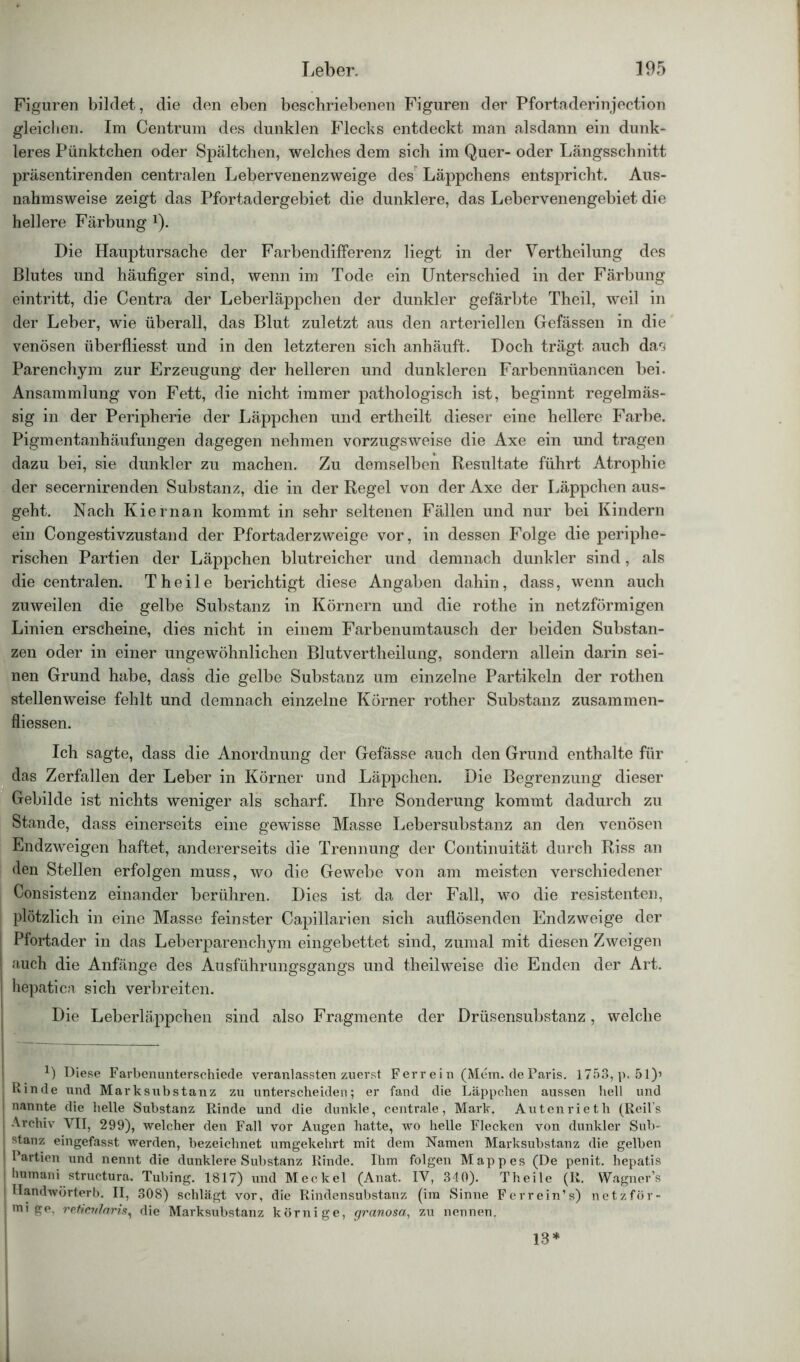 Figuren bildet, die den eben beschriebenen Figuren der Pfortaderinjection gleichen. Im Centrum des dunklen Flecks entdeckt man alsdann ein dunk- leres Pünktchen oder Spältchen, welches dem sich im Quer- oder Längsschnitt präsentirenden centralen Lebervenenzweige des Läppchens entspricht. Aus- nahmsweise zeigt das Pfortadergebiet die dunklere, das Lebervenengebiet die hellere Färbung Q. Die Hauptursache der Farbendifferenz liegt in der Vertheilung des Blutes und häufiger sind, wenn im Tode ein Unterschied in der Färbung eintritt, die Centra der Leberläppchen der dunkler gefärbte Theil, weil in der Leber, wie überall, das Blut zuletzt aus den arteriellen Gefässen in die venösen überfliesst und in den letzteren sich anhäuft. Doch trägt auch darj Parenchym zur Erzeugung der helleren und dunkleren Farbennüancen bei. Ansammlung von Fett, die nicht immer pathologisch ist, beginnt regelmäs- sig in der Peripherie der Läppchen und ertheilt dieser eine hellere Farbe. Pigmentanhäufungen dagegen nehmen vorzugsweise die Axe ein und tragen dazu bei, sie dunkler zu machen. Zu demselben Resultate führt Atrophie der secernirenden Substanz, die in der Regel von der Axe der Läppchen aus- geht. Nach Kiernan kommt in sehr seltenen Fällen und nur bei Kindern ein Congestivzustand der Pfortaderzweige vor, in dessen Folge die periphe- rischen Partien der Läppchen blutreicher und demnach dunkler sind, als die centralen. Theile berichtigt diese Angaben dahin, dass, wenn auch zuweilen die gelbe Substanz in Körnern und die rothe in netzförmigen Linien erscheine, dies nicht in einem Farbenumtausch der beiden Substan- zen oder in einer ungewöhnlichen Blutvertheilung, sondern allein darin sei- nen Grund habe, dass die gelbe Substanz um einzelne Partikeln der rothen stellenweise fehlt und demnach einzelne Körner rother Substanz zusammen- fliessen. Ich sagte, dass die Anordnung der Gefässe auch den Grund enthalte für das Zerfallen der Leber in Körner und Läppchen. Die Begrenzung dieser Gebilde ist nichts weniger als scharf. Ihre Sonderung kommt dadurch zu Stande, dass einerseits eine gewisse Masse Lebersubstanz an den venösen Endzweigen haftet, andererseits die Trennung der Continuität durch Riss an den Stellen erfolgen muss, wo die Gewebe von am meisten verschiedener Consistenz einander berühren. Dies ist da der Fall, wo die resistenten, plötzlich in eine Masse feinster Capillarien sich auflösenden Endzweige der Pfortader in das Leberparenchym eingebettet sind, zumal mit diesen Zweigen 1 ;iuch die Anfänge des Ausführungsgangs und theilweise die Enden der Art. j hepatica sich verbreiten. Die Leberläppchen sind also Fragmente der Drüsensubstanz, welche TT 1) Diese Farbenunterschiede veranlassten zuerst Ferrein (Mem. de Paris. 1753, p. 51)’ Kinde und Marksubstanz zu unterscheiden; er fand die Läppchen aussen hell und nannte die helle Substanz Rinde und die dunkle, centrale, Mark. Autenrieth (Reil’s | Archiv VII, 299), welcher den Fall vor Augen hatte, wo helle Flecken von dunkler Sub- ; stanz eingefasst werden, bezeichnet umgekehrt mit dem Namen Marksubstanz die gelben ; Partien und nennt die dunklere Substanz Rinde. Ihm folgen Mappes (De penit. hepatis I liumani structura. Tubing. 1817) und Meckel (Anat. IV, 340). Theile (R. Wagner’s Ilandwörterb. II, 308) schlägt vor, die Rindensubstanz (im Sinne Ferrein’s) netzför- ! mt ge. reticularis, die Marksubstanz körnige, granosa, zu nennen. 13*