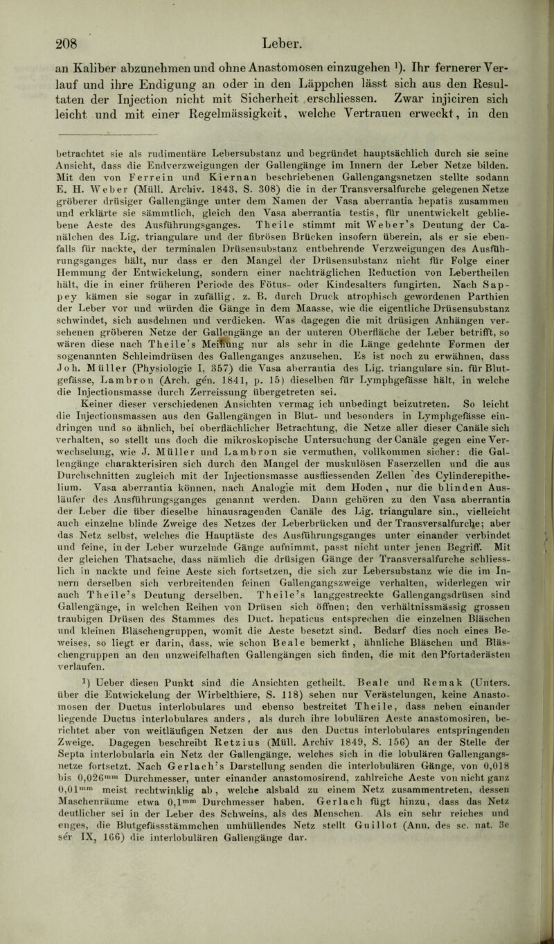 an Kaliber abzunehmen und ohne Anastomosen einzugehen 1). Ihr fernerer Ver- lauf und ihre Endigung an oder in den Läppchen lässt sich aus den Resul- taten der Injection nicht mit Sicherheit erschliessen. Zwar injiciren sich leicht und mit einer Regelmässigkeit, welche Vertrauen erweckt, in den betrachtet sie als rudimentäre Lebersubstanz und begründet hauptsächlich durch sie seine Ansicht, dass die Endverzweigungen der Gallengänge im Innern der Leber Netze bilden. Mit den von Ferrein und Kiernan beschriebenen Gallengangsnetzen stellte sodann E. H. Weber (Müll. Archiv. 1843, S. 308) die in der Transversalfurche gelegenen Netze gröberer drüsiger Gallengänge unter dem Namen der Vasa aberrantia hepatis zusammen und erklärte sie sämmtlich, gleich den Vasa aberrantia testis, für unentwickelt geblie- bene Aeste des Ausführungsganges. Theile stimmt mit Weber’s Deutung der Ca- nälchen des Lig. trianguläre und der fibrösen Brücken insofern überein, als er sie eben- falls für nackte, der terminalen Drüsensubstanz entbehrende Verzweigungen des Ausfüh- rungsganges hält, nur dass er den Mangel der Drüsensubstanz nicht für Folge einer Hemmung der Entwickelung, sondern einer nachträglichen Reduction von Lebertheilen hält, die in einer früheren Periode des Fötus- oder Kindesalters fungirten. Nach Sap- pey kämen sie sogar in zufällig, z. B. durch Druck atrophisch gewordenen Parthien der Leber vor und würden die Gänge in dem Maasse, wie die eigentliche Drüsensubstanz schwindet, sich ausdehnen und verdicken. Was dagegen die mit drüsigen Anhängen ver- sehenen gröberen Netze der Gallengänge an der unteren Oberfläche der Leber betrifft, so wären diese nach Theile’s Meifmng nur als sehr in die Länge gedehnte Formen der sogenannten Schleimdrüsen des Gallenganges anzusehen. Es ist noch zu erwähnen, dass Joh. Müller (Physiologie I, 357) die Vasa aberrantia des Lig. trianguläre sin. für Blut- gefässe, Lambron (Arch. gen. 1841, p. 15) dieselben für Lymphgefässe hält, in welche die Injectionsmasse durch Zerreissung übergetreten sei. Keiner dieser verschiedenen Ansichten vermag ich unbedingt beizutreten. So leicht die Injectionsmassen aus den Gallengängen in Blut- und besonders in Lymphgefässe ein- dringen und so ähnlich, bei oberflächlicher Betrachtung, die Netze aller dieser Canäle sich verhalten, so stellt uns doch die mikroskopische Untersuchung der Canäle gegen eine Ver- wechselung, wie J. Müller und Lambron sie vermuthen, vollkommen sicher: die Gal- lengänge charakterisii’en sich durch den Mangel der muskulösen Faserzellen und die aus Durchschnitten zugleich mit der Injectionsmasse ausfliessenden Zellen des Cylinderepithe- lium. Vasa aberrantia können, nach Analogie mit dem Hoden, nur die blinden Aus- läufer des Ausführungsganges genannt werden. Dann gehören zu den Vasa aberrantia der Leber die über dieselbe hinausragenden Canäle des Lig. trianguläre sin., vielleicht auch einzelne blinde Zweige des Netzes der Leberbrücken und der Transversalfurcfye; aber das Netz selbst, welches die Hauptäste des Ausführungsganges unter einander verbindet und feine, in der Leber wurzelnde Gänge aufnimmt, passt nicht unter jenen Begriff. Mit der gleichen Thatsache, dass nämlich die drüsigen Gänge der Transversalfurche schliess- lich in nackte und feine Aeste sich fortsetzen, die sich zur Lebersubstanz wie die im In- nern derselben sich verbreitenden feinen Gallengangszweige verhalten, widerlegen wir auch Theile’s Deutung derselben. Theile’s langgestreckte Gallengangsdrüsen sind Gallengänge, in welchen Reihen von Drüsen sich öffnen; den verhältnissmässig grossen traubigen Drüsen des Stammes des Duct. hcpaticus entsprechen die einzelnen Bläschen und kleinen Bläschengruppen, womit die Aeste besetzt sind. Bedarf dies noch eines Be- weises, so liegt er darin, dass, wie schon Beale bemerkt , ähnliche Bläschen und Bläs- chengruppen an den unzweifelhaften Gallengängen sich finden, die mit den Pfortaderästen verlaufen. !) Ueber diesen Punkt sind die Ansichten getheilt. Beale und Remak (Unters, über die Entwickelung der Wirbelthiere, S. 118) sehen nur Verästelungen, keine Anasto- mosen der Ductus interlobulares und ebenso bestreitet Theile, dass neben einander liegende Ductus interlobulares anders , als durch ihre lobulären Aeste anastomosiren, be- richtet aber von weitläufigen Netzen der aus den Ductus interlobulares entspringenden Zweige. Dagegen beschreibt Retzius (Müll. Archiv 1849, S. 156) an der Stelle der Septa interlobularia ein Netz der Gallengänge, welches sich in die lobulären Gallengangs- netze fortsetzt. Nach Gerlach’s Darstellung senden die interlobulären Gänge, von 0,018 bis 0,026min Durchmesser, unter einander anastomosirend, zahlreiche Aeste von nicht ganz 0,01mm meist rechtwinklig ab, welche alsbald zu einem Netz zusammentreten, dessen Maschenräume etwa 0,lmm Durchmesser haben. Ger lach fügt hinzu, dass das Netz deutlicher sei in der Leber des Schweins, als des Menschen. Als ein sehr reiches und enges, die Blutgefässstämmchen umhüllendes Netz stellt Guillot (Ann. des sc. nat. 3e ser IX, 166) die interlobulären Gallengänge dar.