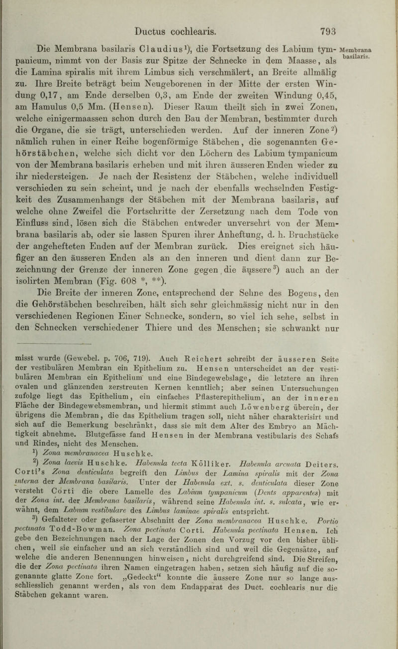 Die Membrana basilaris Claudius1), die Fortsetzung des Labium tym- Membrana panicum, nimmt von der Basis zur Spitze der Schnecke in (Jem Maasse, als basilan*- die Lamina spiralis mit ihrem Limbus sich verschmälert, an Breite allmälig zu. Ihre Breite beträgt beim Neugeborenen in der Mitte der ersten Win- dung 0,17, am Ende derselben 0,3, am Ende der zweiten Windung 0,45, am Hamulus 0,5 Mm. (Hensen). Dieser Raum theilt sich in zwei Zonen, welche einigermaassen schon durch den Bau der Membran, bestimmter durch die Organe, die sie trägt, unterschieden werden. Auf der inneren Zone2) nämlich ruhen in einer Reihe bogenförmige Stäbchen, die sogenannten Ge- hörstäbchen, welche sich dicht vor den Löchern des Labium tympanicum von der Membrana basilaris erheben und mit ihren äusseren Enden wieder zu ihr niedersteigen. Je nach der Resistenz der Stäbchen, welche individuell verschieden zu sein scheint, und je nach der ebenfalls wechselnden Festig- keit des Zusammenhangs der Stäbchen mit der Membrana basilaris, auf welche ohne Zweifel die Fortschritte der Zersetzung nach dem Tode von Einfluss sind, lösen sich die Stäbchen entweder unversehrt von der Mem- brana basilaris ab, oder sie lassen Spuren ihrer Anheftung, d. h. Bruchstücke der angehefteten Enden auf der Membran zurück. Dies ereignet sich häu- figer an den äusseren Enden als an den inneren und dient dann zur Be- zeichnung der Grenze der inneren Zone gegen die äussere3) auch an der isolirten Membran (Fig. 608 *, **). Die Breite der inneren Zone, entsprechend der Sehne des Bogens, den die Gehörstäbchen beschreiben, hält sich sehr gleichmässig nicht nur in den verschiedenen Regionen Einer Schnecke, sondern, so viel ich sehe, selbst in den Schnecken verschiedener Thiere und des Menschen; sie schwankt nur misst wurde (Gewebel. p. 706, 719). Auch Reichert schreibt der äusseren Seite der vestibulären Membran ein Epithelium zu. Hensen unterscheidet an der vesti- bulären Membran ein Epithelium' und eine Bindegewebslage, die letztere an ihren ovalen und glänzenden zerstreuten Kernen kenntlich; aber seinen Untersuchungen zufolge liegt das Epithelium, ein einfaches Pflasterepithelium, an der inneren Fläche der Bindegewebsmembran, und hiermit stimmt auch Löwenberg überein, der übrigens die Membran, die das Epithelium tragen soll, nicht näher charakterisirt und sich auf die Bemerkung beschränkt, dass sie mit dem Alter des Embryo an Mäch- tigkeit abnehme. Blutgefässe fand Hensen in der Membrana vestibularis des Schafs und Rindes, nicht des Menschen. 9 Zona membranacea Huschke. 2) Zona laevis Hus-chke. Hahenula tecta Kölliker. Habenula arcuata Deiters. Corti’s Zona denticulata begreift den Limbus der Ijamina spiralis mit der Zona interna der Membrana basilaris. Unter der Habenula ext. s. denticulata dieser Zone versteht Corti die obere Lamelle des Labium tympanicum (Dents apparentes) mit der Zona int. der Membrana basilaris, während seine Habenula int. s. sulcata, wie er- wähnt, dem Labium vestibuläre des Limbus laminae spiralis entspricht. 3) Gefalteter oder gefaserter Abschnitt der Zona membranacea Huschke. Portio pectmata Todd-Bowman. Zona pectinata Corti. Habenula pectinata Hensen. Ich gebe den Bezeichnungen nach der Lage der Zonen den Vorzug vor den bisher übli- chen, weil sie einfacher und an sich verständlich sind und weil die Gegensätze, auf welche die anderen Benennungen hinweisen , nicht durchgreifend sind. Die Streifen, die der Zona pectinata ihren Namen eingetragen haben, setzen sich häufig auf die so- genannte glatte Zone fort. „Gedeckt“ konnte die äussere Zone nur so lange aus- schliesslich genannt werden, als von dem Endapparat des Duct. cochlearis nur die Stäbchen gekannt waren. I