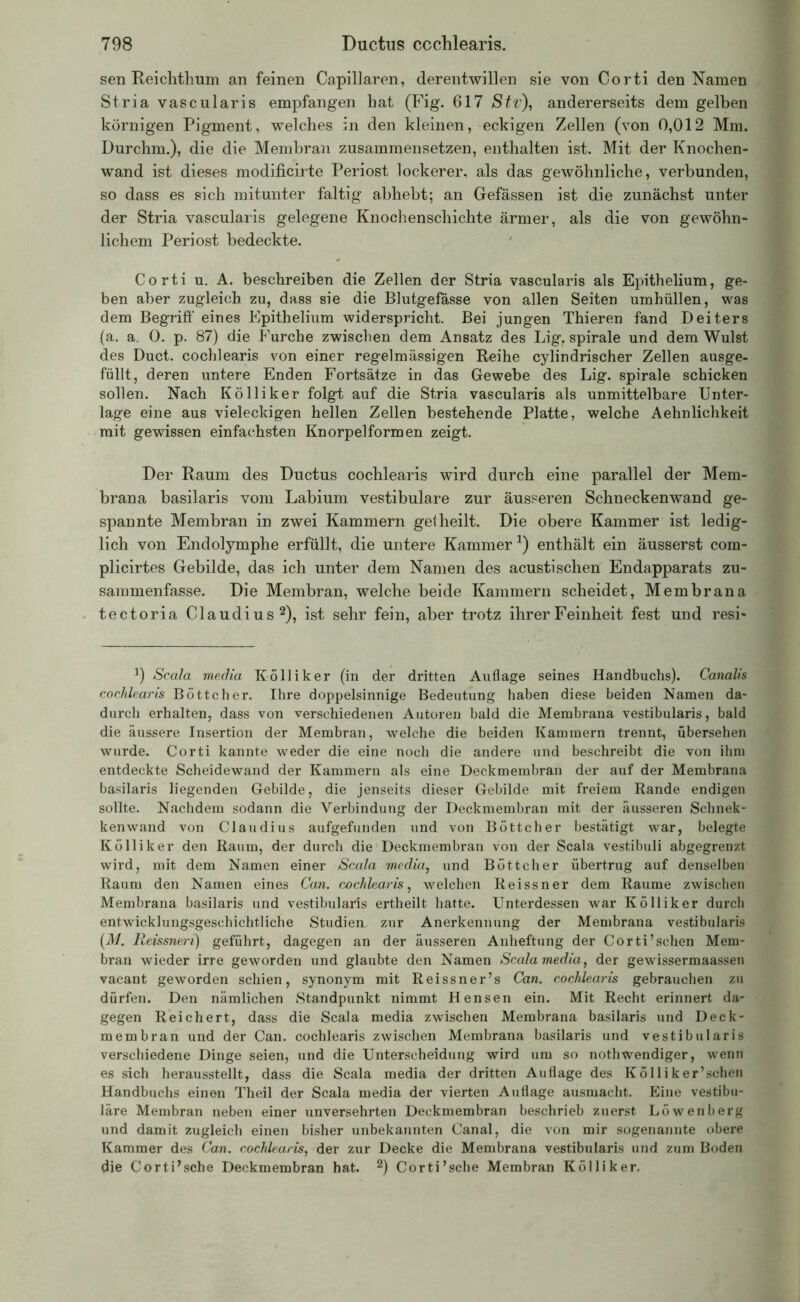 sen Reichthum an feinen Capillaren, derentwillen sie von Corti den Namen Stria vascularis empfangen hat (Fig. 617 Stv), andererseits dem gelben körnigen Pigment, welches in den kleinen, eckigen Zellen (von 0,012 Mm. Durchm.), die die Membran zusammensetzen, enthalten ist. Mit der Knochen- wand ist dieses modificirte Periost lockerer, als das gewöhnliche, verbunden, so dass es sich mitunter faltig abhebt; an Gefässen ist die zunächst unter der Stria vascularis gelegene Knochenschichte ärmer, als die von gewöhn- lichem Periost bedeckte. Corti u. A. beschreiben die Zellen der Stria vascularis als Epithelium, ge- ben aber zugleich zu, dass sie die Blutgefässe von allen Seiten umhüllen, was dem Begriff eines Epithelium widerspricht. Bei jungen Thieren fand Deiters (a. a. 0. p. 87) die Furche zwischen dem Ansatz des Ligf spirale und dem Wulst des Duct. cochlearis von einer regelmässigen Reihe cylindrischer Zellen ausge- füllt, deren untere Enden Fortsätze in das Gewebe des Lig. spirale schicken sollen. Nach Kölliker folgt auf die Stria vascularis als unmittelbare Unter- lage eine aus vieleckigen hellen Zellen bestehende Platte, welche Aehnlichkeit mit gewissen einfachsten Knorpel formen zeigt. Der Raum des Ductus cochlearis wird durch eine parallel der Mem- brana basilaris vom Labium vestibuläre zur äusseren Schneckenwand ge- spannte Membran in zwei Kammern gel heilt. Die obere Kammer ist ledig- lich von Endolymphe erfüllt, die untere Kammer1) enthält ein äusserst com- plicirtes Gebilde, das ich unter dem Namen des acusti sehen Endapparats zu- sammenfasse. Die Membran, welche beide Kammern scheidet, Membrana tectoria Claudius2), ist sehr fein, aber trotz ihrer Feinheit fest und resi- J) Scala media Kölliker (in der dritten Auflage seines Handbuchs). Canalis cochlearis Böttcher. Ihre doppelsinnige Bedeutung haben diese beiden Namen da- durch erhalten, dass von verschiedenen Autoren bald die Membrana vestibularis, bald die äussere Insertion der Membran, welche die beiden Kammern trennt, übersehen wurde. Corti kannte weder die eine noch die andere und beschreibt die von ihm entdeckte Scheidewand der Kammern als eine Deckmembran der auf der Membrana basilaris liegenden Gebilde, die jenseits dieser Gebilde mit freiem Rande endigen sollte. Nachdem sodann die Verbindung der Deckmembran mit der äusseren Schnek- kenwand von Claudius aufgefunden und von Böttcher bestätigt war, belegte Kölliker den Raum, der durch die Deckmembran von der Scala vestibuli abgegrenzt wird, mit dem Namen einer Scala media, und Böttcher übertrug auf denselben Raum den Namen eines Can. ccchlearis, welchen Reissner dem Raume zwischen Membrana basilaris und vestibularis ertheilt hatte. Unterdessen war Kölliker durch entwicklungsgeschichtliche Studien, zur Anerkennung der Membrana vestibularis (M. Reissneri) geführt, dagegen an der äusseren Anheftung der Corti’schen Mem- bran wieder irre geworden und glaubte den Namen Scala media, der gewissermaassen vacant geworden schien, synonym mit Reissner’s Can. cochlearis gebrauchen zu dürfen. Den nämlichen Standpunkt nimmt Hensen ein. Mit Recht erinnert da- gegen Reichert, dass die Scala media zwischen Membrana basilaris und Deck- membran und der Can. cochlearis zwischen Membrana basilaris und vestibularis verschiedene Dinge seien, und die Unterscheidung wird um so nothwendiger, wenn es sich herausstellt, dass die Scala media der dritten Auflage des Kölliker’schen Handbuchs einen Theil der Scala media der vierten Auflage ausmacht. Eine vestibu- läre Membran neben einer unversehrten Deckmembran beschrieb zuerst Löwenberg und damit zugleich einen bisher unbekannten Canal, die von mir sogenannte obere Kammer des Can. cochlearis, der zur Decke die Membrana vestibularis und zum Boden die CortEsche Deckmembran hat. 2) Corti’sehe Membran Kölliker,