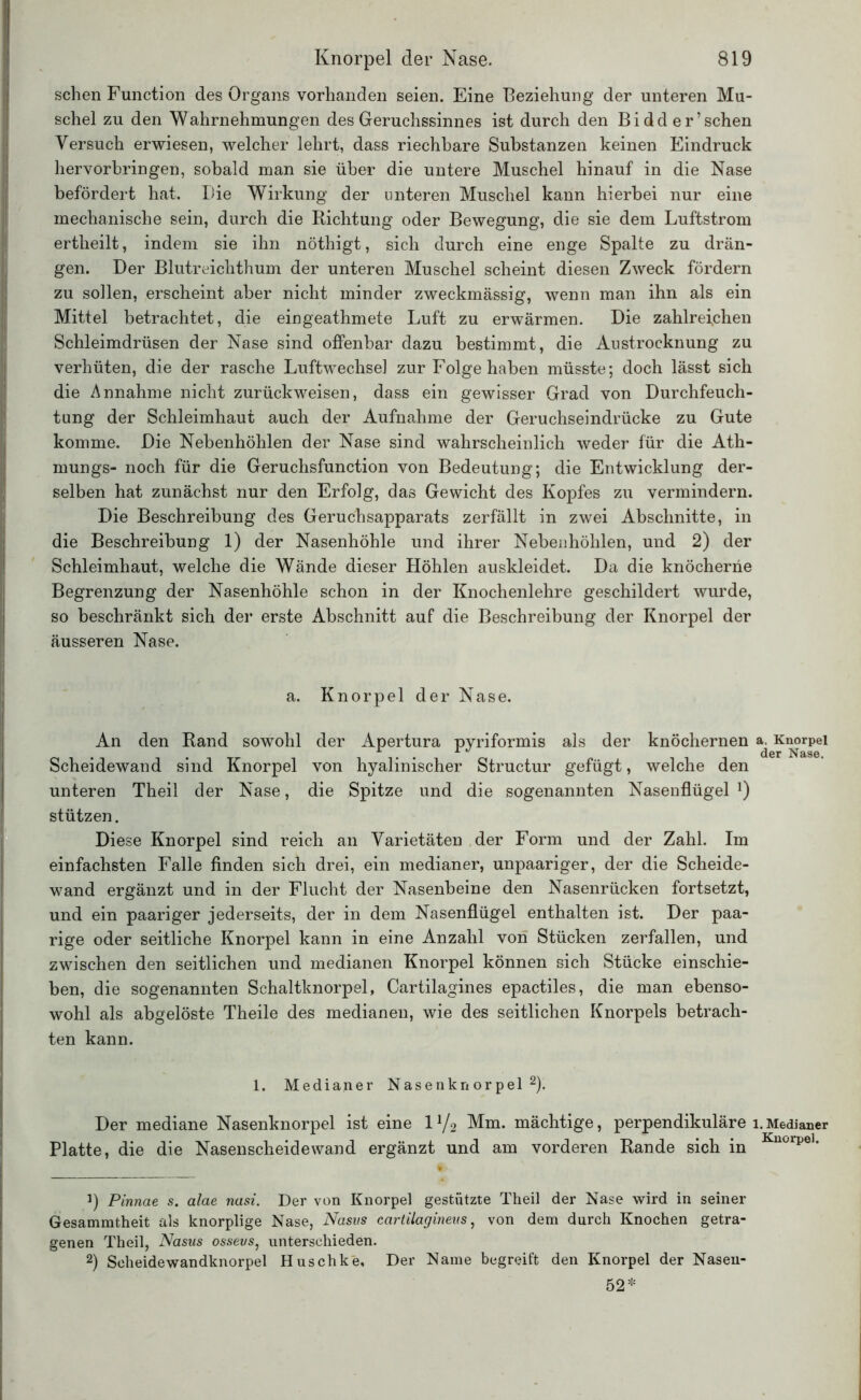 sehen Function des Organs vorhanden seien. Eine Beziehung der unteren Mu- schel zu den Wahrnehmungen des Geruchssinnes ist durch den Bidd er1 sehen Versuch erwiesen, welcher lehrt, dass riechbare Substanzen keinen Eindruck hervorbringen, sobald man sie über die untere Muschel hinauf in die Nase befördert hat. Die Wirkung der unteren Muschel kann hierbei nur eine mechanische sein, durch die Richtung oder Bewegung, die sie dem Luftstrom ertheilt, indem sie ihn nöthigt, sich durch eine enge Spalte zu drän- gen. Der Blutreichthum der unteren Muschel scheint diesen Zweck fördern zu sollen, erscheint aber nicht minder zweckmässig, wenn man ihn als ein Mittel betrachtet, die eingeathmete Luft zu erwärmen. Die zahlreichen Schleimdrüsen der Nase sind offenbar dazu bestimmt, die Austrocknung zu verhüten, die der rasche Luftwechsel zur Folge haben müsste; doch lässt sich die Annahme nicht zurückweisen, dass ein gewisser Grad von Durchfeuch- tung der Schleimhaut auch der Aufnahme der Geruchseindrücke zu Gute komme. Die Nebenhöhlen der Nase sind wahrscheinlich weder für die Ath- mungs- noch für die Geruchsfunction von Bedeutung; die Entwicklung der- selben hat zunächst nur den Erfolg, das Gewicht des Kopfes zu vermindern. Die Beschreibung des Geruchsapparats zerfällt in zwei Abschnitte, in die Beschreibung 1) der Nasenhöhle und ihrer Nebenhöhlen, und 2) der Schleimhaut, welche die Wände dieser Höhlen auskleidet. Da die knöcherne Begrenzung der Nasenhöhle schon in der Knochenlehre geschildert wurde, so beschränkt sich der erste Abschnitt auf die Beschreibung der Knorpel der äusseren Nase. a. Knorpel der Nase. An den Rand sowohl der Apertura pyriformis als der knöchernen a. Knorpel Scheidewand sind Knorpel von hyalinischer Structur gefügt, welche den unteren Theil der Nase, die Spitze und die sogenannten Nasenflügel !) stützen. Diese Knorpel sind reich an Varietäten der Form und der Zahl. Im einfachsten Falle finden sich drei, ein medianer, unpaariger, der die Scheide- wand ergänzt und in der Flucht der Nasenbeine den Nasenrücken fortsetzt, und ein paariger jederseits, der in dem Nasenflügel enthalten ist. Der paa- rige oder seitliche Knorpel kann in eine Anzahl von Stücken zerfallen, und zwischen den seitlichen und medianen Knorpel können sich Stücke einschie- ben, die sogenannten Schaltknorpel, Cartilagines epactiles, die man ebenso- wohl als abgelöste Theile des medianen, wie des seitlichen Knorpels betrach- ten kann. 1. Medianer Nasenknorpel2). Der mediane Nasenknorpel ist eine IV2 Mm. mächtige, perpendikuläre 1.Medianer Platte, die die Nasenscheidewand ergänzt und am vorderen Rande sich in Kuorpel‘ 1) Pinnae s. alae nasi. Der von Knorpel gestützte Theil der Nase wird in seiner Gesammtheit als knorplige Nase, Nosus ccirtilagineus, von dem durch Knochen getra- genen Theil, Nasus ossevs, unterschieden. 2) Scheidewandknorpel Huschke, Der Name begreift den Knorpel der Nasen- 52*