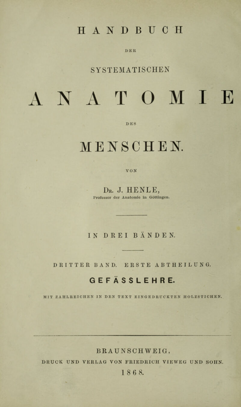 DER SYSTEMATISCHEN ANATOMIE DES MENSCHEN. VON De. J. HENLE, Professor der Anatomie in Göttingen. IN DREI BÄNDEN. DRITTER BAND. ERSTE ABT HEILUNG. GEFÄSSLEHRE. MIT ZAHLREICHEN IN DEN TEXT EINGEDRÜCKTEN HOLZSTICHEN. BRAUNSCHWEIG, DRUCK UND VERLAG VON FRIEDRICH VIEWEG UND SOHN.