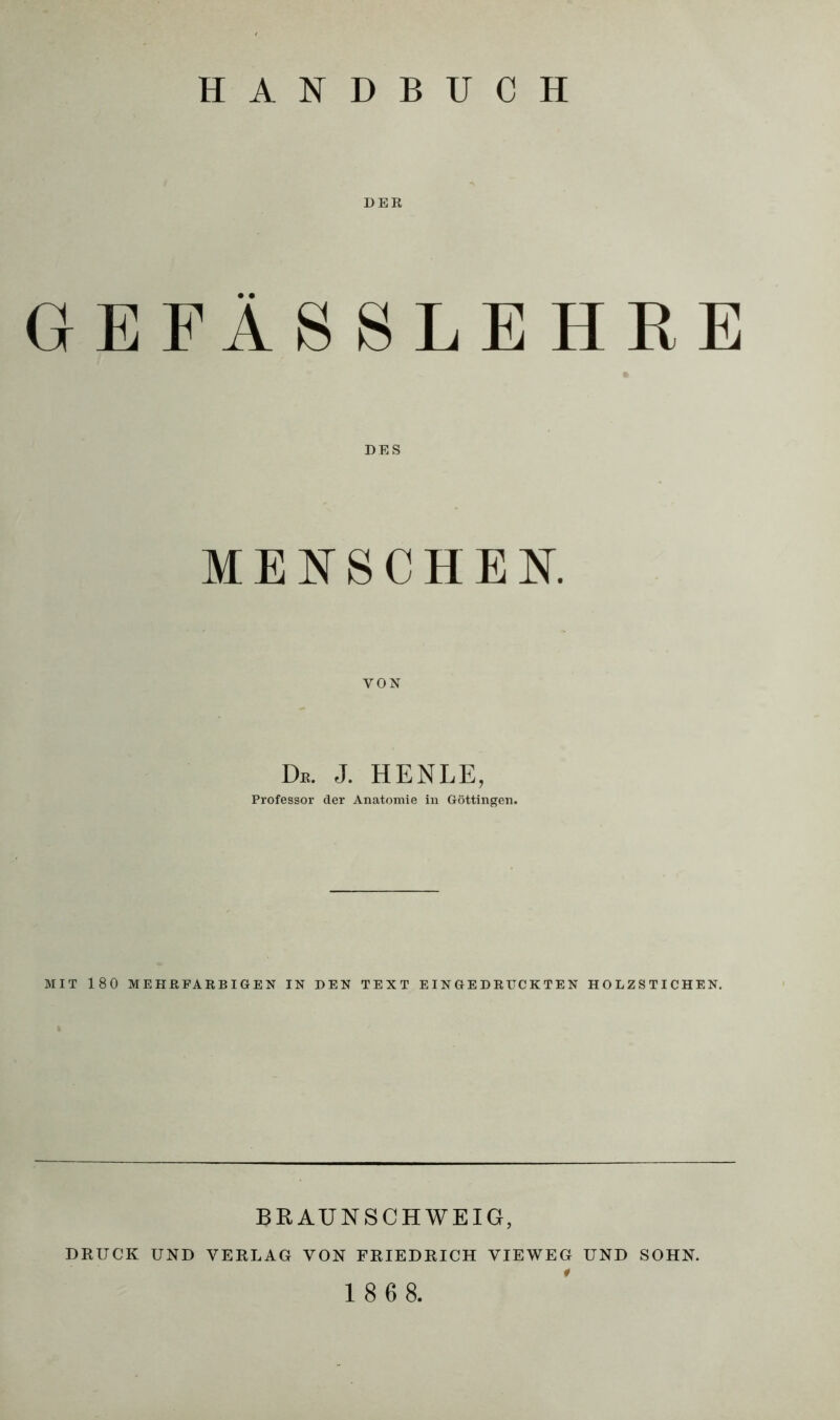 DER GEFÄSSLEHRE DES MENSCHEN. VON De. J. HENLE, Professor der Anatomie in Göttingen. MIT 180 MEHRFARBIGEN IN DEN TEXT EINGEDRUCKTEN HOLZSTICHEN. BRAUNSCHWEIG, DRUCK UND VERLAG VON FRIEDRICH VIEWEG UND SOHN. 1 8 6 8.