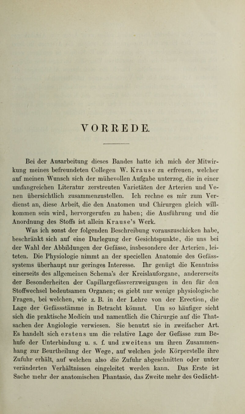 VORREDE. Bei der Ausarbeitung dieses Bandes hatte ich mich der Mitwir- kung meines befreundeten Collegen W. Krause zu erfreuen, welcher auf meinen Wunsch sich der mühevollen Aufgabe unterzog, die in einer umfangreichen Literatur zerstreuten Varietäten der Arterien und Ve- nen übersichtlich zusammenzustellen. Ich rechne es mir zum Ver- dienst an, diese Arbeit, die den Anatomen und Chirurgen gleich will- kommen sein wird, hervorgerufen zu haben; die Ausführung und die Anordnung des Stoffs ist allein Krause’s Werk. Was ich sonst der folgenden Beschreibung vorauszuschicken habe, beschränkt sich auf eine Darlegung der Gesichtspunkte, die uns bei der Wahl der Abbildungen der Gefässe, insbesondere der Arterien, lei- teten. Die Physiologie nimmt an der speciellen Anatomie des Gefäss- systems überhaupt nur geringes Interesse. Ihr genügt die Kenntniss einerseits des allgemeinen Schema’s der Kreislauforgane, andererseits der Besonderheiten der Capillargefässverzweigungen in den für den Stoffwechsel bedeutsamen Organen; es giebt nur wenige physiologische Fragen, bei welchen, wie z. B. in der Lehre von der Erection, die Lage der Gefässstämme in Betracht kömmt. Um so häufiger sieht sich die praktische Medicin und namentlich die Chirurgie auf die That- sachen der Angiologie verwiesen. Sie benutzt sie in zweifacher Art. Es handelt sich erstens um die relative Lage der Gefässe zum Be- hufe der Unterbindung u. s. f. und zweitens um ihren Zusammen- hang zur Beurtheilung der Wege, auf welchen jede Körperstelle ihre Zufuhr erhält, auf welchen also die Zufuhr abgeschnitten oder unter veränderten Verhältnissen eingeleitet werden kann. Das Erste ist Sache mehr der anatomischen Phantasie, das Zweite mehr des Gedächt-