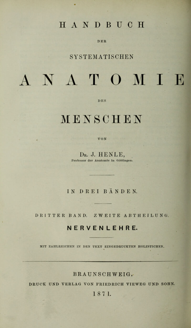 DER SYSTEMATISCHEN ANATOMIE MENSCHEN VON De. J. HENLE, Professor der Anatomie in Göttingen. IN DREI BÄNDEN. DRITTER BAND. ZWEITE ABT HEILUNG. NERVENLEHRE. MIT ZAHLREICHEN IN DEN TEXT EINGEDRUCKTEN HOLZSTICHEN. BRAUNSCHWEIG,' DRUCK UND VERLAG VON FRIEDRICH VIEWEG UND SOHN.