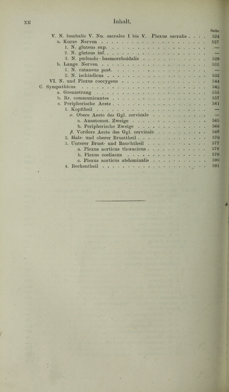 Seite Y. N. lumbalis Y. Nn. sacrales I bis V. Plexus sacralis .... 524 a. Kurze Nerven 527 1. N. gluteus sup — 2. N. gluteus inf. — 3. N. pudendo - haemorrhoidalis 529 b. Lange Nerven 531 1. N. cutaneus post — 2. N. iscbiadicus 532 VI. N. und Plexus coccygeus 544 C. Sympathicus 545 a. Grenzstrang 553 b. Er. communicantes 557 c. Peripherische Aeste 561 1. Kopftheil — a. Obere Aeste des Ggl. cervicale — a. Anastomot. Zweige 565 b. Peripherische Zweige 566 ß. Vordere Aeste des Ggl. cervicale 568 2. Hals- und oberer Brusttheil 570 3. Unterer Brust- und Bauchtheil .. .. 577 a. Plexus aorticus thoracicus 578 b. Plexus coeliacus 579 c. Plexus aorticus abdominalis 590 4. Beckentheil 591