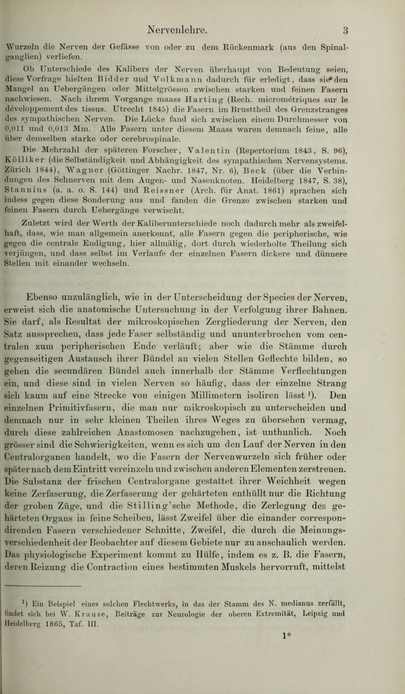 Wurzeln die Nerven der Gefässe von oder zu dem Rückenmark (aus den Spinal- ganglien) verliefen. Ob Unterschiede des Kalibers der Nerven überhaupt von Bedeutung seien, diese Vorfrage hielten Bidder und Volkmann dadurch für erledigt, dass sie? den Mangel an Uebergangen oder Mittelgrössen zwischen starken und feinen Fasern nachwiesen. Nach ihrem Vorgänge maass Harting (Bech. micrometriques sur le developpement des tissus. Utrecht 1845) die Fasern imBrusttheil des Grenzstranges des sympathischen Nerven. Die Lücke fand sich zwischen einem Durchmesser von 0,011 und 0,013 Mm. Alle Fasern unter diesem Maass waren demnach feine, alle über demselben starke oder cerebrospinale. Die Mehrzahl der späteren Forscher, Valentin (Repertorium 1843, S. 96), Kölliker (die Selbständigkeit und Abhängigkeit des sympathischen Nervensystems. Zürich 1844), Wagner (Göttinger Nachr. 1847, Nr. 6), Beck (über die Verbin- dungen des Sehnerven mit dem Augen- und Nasenknoten. Heidelberg 1847, S. 38), Stannius (a. a. o. S. 144) und Reissner (Arch. für Anat. 1861) sprachen sich indess gegen diese Sonderung aus und fanden die Grenze zwischen starken und feinen Fasern durch Uebergänge verwischt. Zuletzt wird der Werth der Kaliberunterschiede noch dadurch mehr als zweifel- haft, dass, wie man allgemein anerkennt', alle Fasern gegen die peripherische, wie gegen die centrale Endigung, hier allmälig, dort durch wiederholte Theilung sich verjüngen, und dass selbst im Verlaufe der einzelnen Fasern dickere und dünnere Stellen mit einander wechseln. Ebenso unzulänglich, wie in der Unterscheidung der Species der Nerven, erweist sich die anatomische Untersuchung in der Verfolgung ihrer Bahnen. Sie darf, als Resultat der mikroskopischen Zergliederung der Nerven, den Satz aussprechen, dass jede Faser selbständig und ununterbrochen vom cen- tralen zum peripherischen Ende verläuft; aber wie die Stämme durch gegenseitigen Austausch ihrer Bündel an vielen Stellen Geflechte bilden, so gehen die secundären Bündel auch innerhalb der Stämme Verflechtungen ein, und diese sind in vielen Nerven so häufig, dass der einzelne Strang sich kaum auf eine Strecke von einigen Millimetern isoliren lässt *). Den einzelnen Primitivfasern, die man nur mikroskopisch zu unterscheiden und demnach nur in sehr kleinen Theilen ihres Weges zu übersehen vermag, durch diese zahlreichen Anastomosen nachzugehen, ist unthunlich. Noch grösser sind die Schwierigkeiten, wenn es sich um den Lauf der Nerven in den Centralorganen handelt, wo die Fasern der Nerven wurzeln sich früher oder später nach dem Eintritt vereinzeln und zwischen anderen Elementen zerstreuen. Die Substanz der frischen Centralorgane gestattet ihrer Weichheit wegen keine Zerfaserung, die Zerfaserung der gehärteten enthüllt nur die Richtung der groben Züge, und die Stilling’sehe Methode, die Zerlegung des ge- härteten Organs in feine Scheiben, lässt Zweifel über die einander correspon- direnden Fasern verschiedener Schnitte, Zweifel, die durch die Meinungs- verschiedenheit der Beobachter auf diesem Gebiete nur zu anschaulich werden. Das physiologische Experiment kommt zu Hülfe, indem es z. B. die Fasern, deren Reizung die Contraction eines bestimmten Muskels hervorruft, mittelst *) Ein Beispiel eines solchen Flechtwerks, in das der Stamm des N. medianus zerfällt, I findet sich bei W. Krause, Beiträge zur Neurologie der oberen Extremität, Leipzig und | Heidelberg 1865, Taf. III. 1*