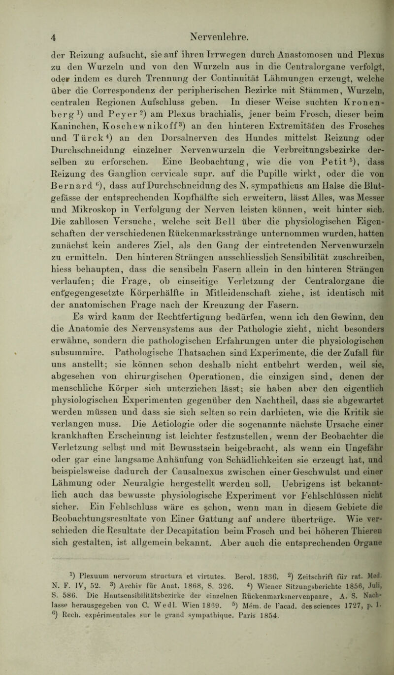 der Reizung aufsucht, sie auf ihren Irrwegen durch Anastomosen und Plexus zu den Wurzeln und von den Wurzeln aus in die Centralorgane verfolgt, öde* indem es durch Trennung der Continuität Lähmungen erzeugt, welche über die Correspondenz der peripherischen Bezirke mit Stämmen, Wurzeln, centralen Regionen Aufschluss geben. In dieser Weise suchten Kronen- berg1) und Peyer2) am Plexus brachialis, jener heim Frosch, dieser beim Kaninchen, Koschewnikoff3) an den hinteren Extremitäten des Frosches und Türck4) an den Dorsalnerven des Hundes mittelst Reizung oder Durchschneidung einzelner Nervenwurzeln die Verbreitungsbezirke der- selben zu erforschen. Eine Beobachtung, wie die von Petit5), dass Reizung des Ganglion cervicale supr. auf die Pupille wirkt, oder die von Bernard6), dass auf Durchschneidung des N. sympathicus am Halse die Blut- gefässe der entsprechenden Kopfhälfte sich erweitern, lässt Alles, was Messer und Mikroskop in Verfolgung der Nerven leisten können, weit hinter sich. Die zahllosen Versuche, welche seit Bell über die physiologischen Eigen- schaften der verschiedenen Rückenmarksstränge unternommen wurden, hatten zunächst kein anderes Ziel, als den Gang der eintretenden Nervenwurzeln zu ermitteln. Den hinteren Strängen ausschliesslich Sensibilität zuschreiben, hiess behaupten, dass die sensibeln Fasern allein in den hinteren Strängen verlaufen; die Frage, ob einseitige Verletzung der Centralorgane die entgegengesetzte Körperhälfte in Mitleidenschaft ziehe, ist identisch mit der anatomischen Frage nach der Kreuzung der Fasern. Es wird kaum der Rechtfertigung bedürfen, wenn ich den Gewinn, den die Anatomie des Nervensystems aus der Pathologie zieht, nicht besonders erwähne, sondern die pathologischen Erfahrungen unter die physiologischen subsummire. Pathologische Thatsachen sind Experimente, die der Zufall für uns anstellt; sie können schon deshalb nicht entbehrt werden, weil sie, abgesehen von chirurgischen Operationen, die einzigen sind, denen der menschliche Körper sich unterziehen lässt; sie haben aber den eigentlich physiologischen Experimenten gegenüber den Nachtheil, dass sie abgewartet werden müssen und dass sie sich selten so rein darbieten, wie die Kritik sie verlangen muss. Die Aetiologie oder die sogenannte nächste Ursache einer krankhaften Erscheinung ist leichter festzustellen, wenn der Beobachter die Verletzung selbst und mit Bewusstsein beigebracht, als wenn ein Ungefähr oder gar eine langsame Anhäufung von Schädlichkeiten sie erzeugt hat, und beispielsweise dadurch der Causalnexus zwischen einer Geschwulst und einer Lähmung oder Neuralgie hergestellt werden soll, Uebrigens ist bekannt- lich auch das bewusste physiologische Experiment vor Fehlschlüssen nicht sicher. Ein Fehlschluss wäre es schon, wenn man in diesem Gebiete die Beobachtungsresultate von Einer Gattung auf andere übertrüge. Wie ver- schieden die Resultate der Decapitation beim Frosch und bei höheren Thieren sich gestalten, ist allgemein bekannt. Aber auch die entsprechenden Organe l) Plexuum nervorum structura et virtutes. Berol. 1836. 2) Zeitschrift für rat. Med. N. F. IV, 52. 3) Archiv für Anat. 1868, S. 326. 4) Wiener Sitzungsberichte 1856, Juli, S. 586. Die Hautsensibilitätsbezirke der einzelnen Rückenmarksnerv enpaare, A. S. Nach- lasse herausgegeben von C. Wedl. Wien 1889. 5) Mem.de l’acad. des Sciences 1727, p. 1- 6) Rech, experimentales sur le grand sympathique. Paris 1854.