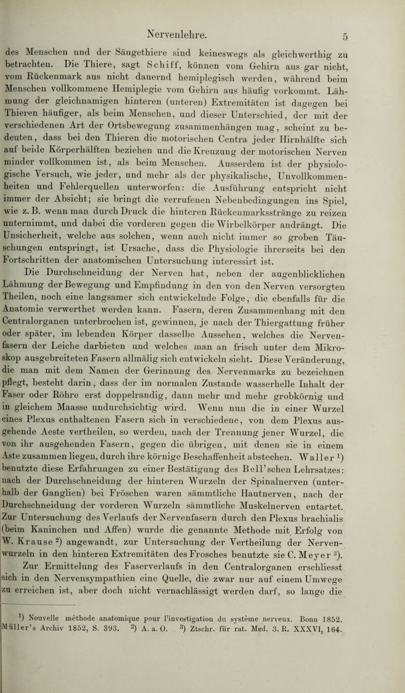 des Menschen und der Sängethiere sind keineswegs als gleichwerthig zu betrachten. Die Thiere, sagt Schiff, können vom Gehirn aus gar nicht, vom Rückenmark aus nicht dauernd hemiplegisch werden, während beim Menschen vollkommene Hemiplegie vom Gehirn aus häufig vorkommt. Läh- mung der gleichnamigen hinteren (unteren) Extremitäten ist dagegen bei Thieren häufiger, als beim Menschen, und dieser Unterschied, der mit der verschiedenen Art der Ortsbewegung Zusammenhängen mag, scheint zu be- deuten, dass hei den Thieren die motorischen Centra jeder Hirnhälfte sich auf beide Körperhälften beziehen und die Kreuzung der motorischen Nerven minder vollkommen ist, als beim Menschen. Ausserdem ist der physiolo- gische Versuch, wie jeder, und mehr als der physikalische, Unvollkommen- heiten und Fehlerquellen unterworfen: die Ausführung entspricht nicht immer der Absicht; sie bringt die verrufenen Nebenbedingungen ins Spiel, wie z. B. wenn man durch Druck die hinteren Rückenmarksstränge zu reizen unternimmt, und dabei die vorderen gegen die Wirbelkörper andrängt. Die Unsicherheit, welche aus solchen, wenn auch nicht immer so groben Täu- schungen entspringt, ist Ursache, dass die Physiologie ihrerseits bei den Fortschritten der anatomischen Untersuchung interessirt ist. Die Durchschneidung der Nerven hat, neben der augenblicklichen Lähmung der Bewegung und Empfindung in den von den Nerven versorgten Theilen, noch eine langsamer sich entwickelnde Folge, die ebenfalls für die Anatomie verwerthet werden kann. Fasern, deren Zusammenhang mit den Centralorganen unterbrochen ist, gewinnen, je nach der Thiergattung früher oder später, im lebenden Körper dasselbe Aussehen, welches die Nerven- fasern der Leiche darbieten und welches man an frisch unter dem Mikro- skop ausgebreiteten Fasern allmälig sich entwickeln sieht. Diese Veränderung, die man mit dem Namen der Gerinnung des Nervenmarks zu bezeichnen pflegt, besteht darin, dass der im normalen Zustande wasserhelle Inhalt der Faser oder Röhre erst doppelrandig, dann mehr und mehr grobkörnig und in gleichem Maasse undurchsichtig wird. Wenn nun die in einer Wurzel eines Plexus enthaltenen Fasern sich in verschiedene, von dem Plexus aus- gehende Aeste vertheilen, so werden, nach der Trennung jener Wurzel, die von ihr ausgehenden Fasern, gegen die übrigen, mit denen sie in einem Aste zusammen liegen, durch ihre körnige Beschaffenheit abstechen. Waller 1) benutzte diese Erfahrungen zu einer Bestätigung des Bell’sehen Lehrsatzes: nach der Durchschneidung der hinteren Wurzeln der Spinalnerven (unter- halb der Ganglien) bei Fröschen waren sämmtliche Hautnerven, nach der Durchschneidung der vorderen Wurzeln sämmtliche Muskelnerven entartet. Zur Untersuchung des Verlaufs der Nervenfasern durch den Plexus brachialis (beim Kaninchen und Affen) wurde die genannte Methode mit Erfolg von W. K rause 2) angewandt, zur Untersuchung der Vertheilung der Nerven- wurzeln in den hinteren Extremitäten des Frosches benutzte sie C. Meyer 3). Zur Ermittelung des Faserverlaufs in den Centralorganen erschliesst sich in den Nervensympathien eine Quelle, die zwar nur auf einem Umwege izu erreichen ist, aber doch nicht vernachlässigt werden darf, so lange die *) Nouvelle methode anatomique pour l’investigation du Systeme nerveux. Bonn 1852. Müller’s Archiv 1852, S. 393. 2) A. a. 0. 3) Ztschr. für rat. Med. 3. R. XXXVI, 164.