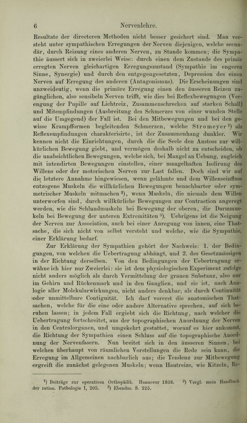 Resultate der directeren Methoden nicht besser gesichert sind. Man ver- steht unter sympathischen Erregungen der Nerven diejenigen, welche secun- där, durch Reizung eines anderen Nerven, zu Stande kommen; die Sympa- thie äussert sich in zweierlei Weise: durch einen dem Zustande des primär erregten Nerven gleichartigen Erregungszustand (Sympathie im engeren Sinne, Synergie) und durch den entgegengesetzten, Depression des einen Nerven auf Erregung des anderen (Antagonismus). Die Erscheinungen sind unzweideutig, wenn die primäre Erregung einen den äusseren Reizen zu- gänglichen, also sensibeln Nerven trifft, wie dies bei Reflexbewegungen (Ver- engung der Pupille auf Lichtreiz, Zusammenschrecken auf starken Schall) und Mitempfindungen (Ausbreitung des Schmerzes von einer wunden Stelle auf die Umgegend) der Fall ist. Bei den Mitbewegungen und bei den ge- wisse Krampfformen begleitenden Schmerzen, welche Stromeyer1) als Reflexempfindungen charakterisirte, ist der Zusammenhang dunkler. Wir kennen nicht die Einrichtungen, durch die die Seele den Anstoss zur will- kürlichen Bewegung giebt, und vermögen deshalb nicht zu entscheiden, ob die unabsichtlichen Bewegungen, welche sich, bei Mangel an Uebung, zugleich mit intendirten Bewegungen einstellen, einer mangelhaften Isolirung des Willens oder der motorischen Nerven zur Last fallen. Doch sind wir auf die letztere Annahme hingewiesen, wenn gelähmte und dem Willenseinfluss entzogene Muskeln die willkürlichen Bewegungen benachbarter oder sym- metrischer Muskeln mitmachen2), wenn Muskeln, die niemals dem Willen unterworfen sind, durch willkürliche Bewegungen zur Contraction angeregt werden, wie die Schlundmuskeln bei Bewegung der oberen, die Darmmus- keln bei Bewegung der unteren Extremitäten 3). Uebrigens ist die Neigung der Nerven zur Association, auch bei einer Anregung von innen, eine That- sache, die sich nicht von selbst versteht und welche, wie die Sympathie, einer Erklärung bedarf. Zur Erklärung der Sympathien gehört der Nachweis: 1. der Bedin- gungen, von welchen die Uebertragung abhängt, und 2. des Gesetzmässigen in der Richtung derselben. Von den Bedingungen der Uebertragung er- wähne ich hier nur Zweierlei: sie ist dem physiologischen Experiment zufolge nicht anders möglich als durch Vermittelung der grauen Substanz, also nur im Gehirn und Rückenmark und in den Ganglien, und sie ist, nach Ana- logie aller Molekularwirkungen, nicht anders denkbar, als durch Continuität oder unmittelbare Contiguität. Ich darf vorerst die anatomischen That- sachen, welche für die eine oder andere Alternative sprechen, auf sich be- ruhen lassen; in jedem Fall ergiebt sich die Richtung, nach welcher die Uebertragung fortschreitet, aus der topographischen Anordnung der Nerven in den Centralorganen, und umgekehrt gestattet, worauf es hier ankommt, die Richtung der Sympathien einen Schluss auf die topographische Anord- nung der Nervenfasern. Nun breitet sich in den äusseren Sinnen, bei welchen überhaupt von räumlichen Vorstellungen die Rede sein kann, die Erregung im Allgemeinen nachbarlich aus; die Tendenz zur Mitbewegung ergreift die zunächst gelegenen Muskeln; wenn Hautreize, wie Kitzeln, Re- *) Beiträge zur operativen Orthopädik. Hannover 1838. 2) Yergl. mein Handbuch der ration. Pathologie I, 205. 3) Ebendas. S. 225.