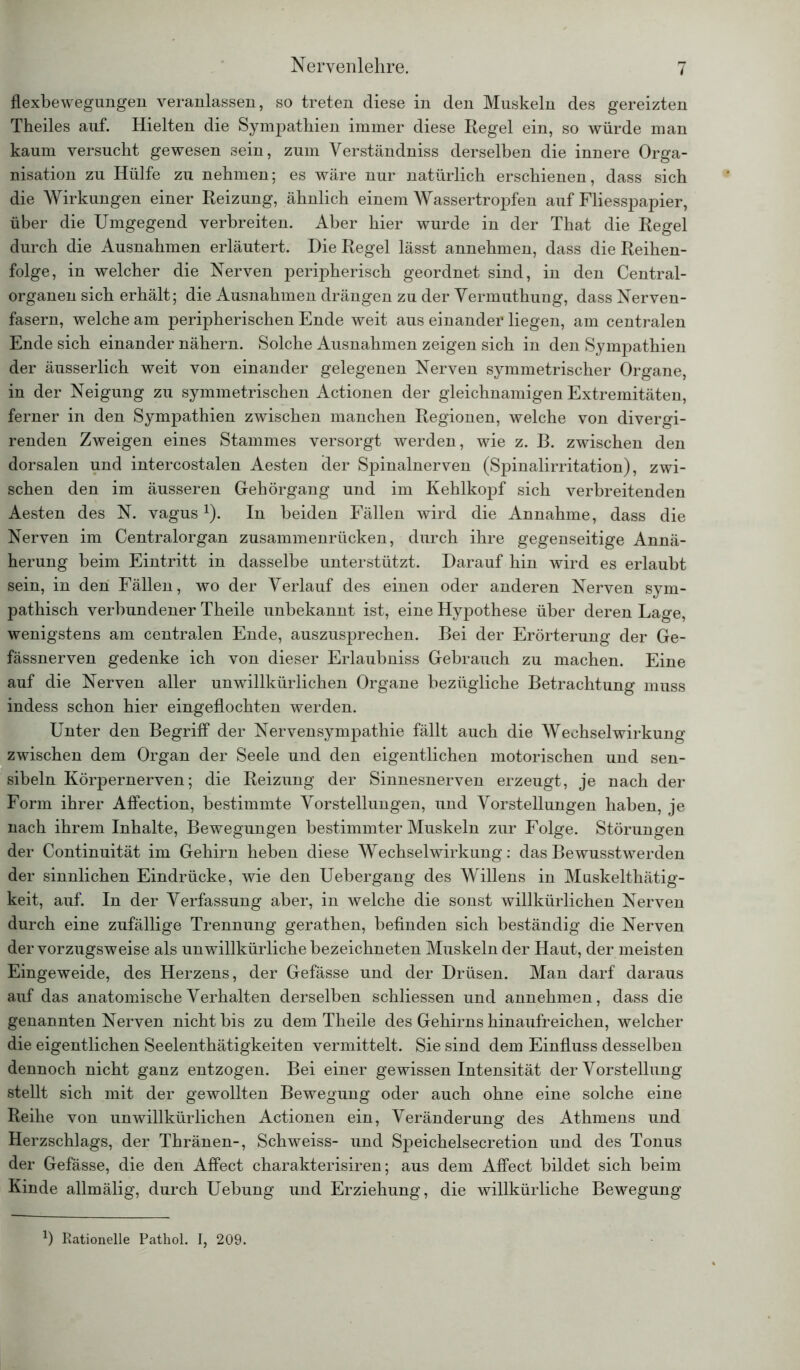 - flexbewegungen veranlassen, so treten diese in den Muskeln des gereizten Theiles auf. Hielten die Sympathien immer diese Kegel ein, so würde man kaum versucht gewesen sein, zum Verständniss derselben die innere Orga- nisation zu Hülfe zu nehmen; es wäre nur natürlich erschienen, dass sich die Wirkungen einer Reizung, ähnlich einem Wassertropfen auf Fliesspapier, über die Umgegend verbreiten. Aber hier wurde in der That die Regel durch die Ausnahmen erläutert. Die Regel lässt annehmen, dass die Reihen- folge, in welcher die Nerven peripherisch geordnet sind, in den Central- organen sich erhält; die Ausnahmen drängen zu der Yermuthung, dass Nerven- fasern, welche am peripherischen Ende weit aus einander liegen, am centralen Ende sich einander nähern. Solche Ausnahmen zeigen sich in den Sympathien der äusserlich weit von einander gelegenen Nerven symmetrischer Organe, in der Neigung zu symmetrischen Actionen der gleichnamigen Extremitäten, ferner in den Sympathien zwischen manchen Regionen, welche von divergi- renden Zweigen eines Stammes versorgt werden, wie z. B. zwischen den dorsalen und intercostalen Aesten der Spinalnerven (Spinalirritation), zwi- schen den im äusseren Gehörgang und im Kehlkopf sich verbreitenden Aesten des N. vagus1). In beiden Fällen wird die Annahme, dass die Nerven im Centralorgan zusammenrücken, durch ihre gegenseitige Annä- herung beim Eintritt in dasselbe unterstützt. Darauf hin wird es erlaubt sein, in den Fällen, wo der Verlauf des einen oder anderen Nerven sym- pathisch verbundener Theile unbekannt ist, eine Hypothese über deren Lage, wenigstens am centralen Ende, auszusprechen. Bei der Erörterung der Ge- fässnerven gedenke ich von dieser Erlaubniss Gebrauch zu machen. Eine auf die Nerven aller unwillkürlichen Organe bezügliche Betrachtung muss indess schon hier eingeflochten werden. Unter den Begriff der Nervensympathie fällt auch die Wechselwirkung zwischen dem Organ der Seele und den eigentlichen motorischen und sen- sibeln Körpernerven; die Reizung der Sinnesnerven erzeugt, je nach der Form ihrer Affection, bestimmte Vorstellungen, und Vorstellungen haben, je nach ihrem Inhalte, Bewegungen bestimmter Muskeln zur Folge. Störungen der Continuität im Gehirn heben diese Wechselwirkung: das Bewusstwerden der sinnlichen Eindrücke, wie den Uebergang des Willens in Muskelthätig- keit, auf. In der Verfassung aber, in welche die sonst willkürlichen Nerven durch eine zufällige Trennung gerathen, befinden sich beständig die Nerven der vorzugsweise als unwillkürliche bezeichneten Muskeln der Haut, der meisten Eingeweide, des Herzens, der Gefässe und der Drüsen. Man darf daraus auf das anatomische Verhalten derselben schliessen und annehmen, dass die genannten Nerven nicht bis zu dem Theile des Gehirns hinaufreichen, welcher die eigentlichen Seelenthätigkeiten vermittelt. Sie sind dem Einfluss desselben dennoch nicht ganz entzogen. Bei einer gewissen Intensität der Vorstellung stellt sich mit der gewollten Bewegung oder auch ohne eine solche eine Reihe von unwillkürlichen Actionen ein, Veränderung des Athmens und Herzschlags, der Thränen-, Schweiss- und Speichelsecretion und des Tonus der Gefässe, die den Affect charakterisiren; aus dem Affect bildet sich beim Kinde allmälig, durch Uebung und Erziehung, die willkürliche Bewegung *) Rationelle Pathol. I, 209.
