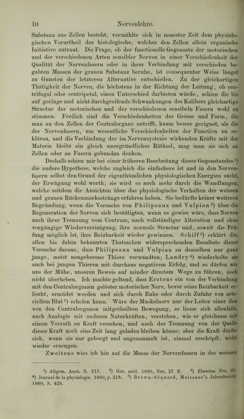 Substanz aus Zellen besteht, vermählte sich in neuester Zeit dem physiolo- gischen Vorurtheil das histologische, welches den Zellen allein organische Initiative zutraut. Die Frage, ob der functioneile Gegensatz der motorischen und der verschiedenen Arten sensibler Nerven in einer Verschiedenheit der Qualität der Nervenfasern oder in ihrer Verbindung mit verschieden be- gabten Massen der grauen Substanz beruhe, ist consequenter Weise längst zu Gunsten der letzteren Alternative entschieden. Zu der gleichartigen Thätigkeit der Nerven, die höchstens in der Richtung der Leitung, ob cen- trifugal oder centripetal, einen Unterschied darbieten würde, schien die bis auf geringe und nicht durchgreifende Schwankungen des Kalibers gleichartige Structur der motorischen und der verschiedenen sensibeln Fasern wohl zu stimmen. Freilich sind die Verschiedenheiten der Grösse und Form, die man an den Zellen der Centralorgane antrifft, kaum besser geeignet, als die der Nervenfasern, um wesentliche Verschiedenheiten der Function zu er- klären, und die Verbindung der im Nervensysteme wirkenden Kräfte mit der Materie bleibt ein gleich unergründliches Räthsel, mag man sie sich an Zellen oder an Fasern gebunden denken. Deshalb schien mir bei einer früheren Bearbeitung dieses Gegenstandes *) die andere Hypothese, welche zugleich die einfachere ist und in den Nerven- fasern selbst den Grund der eigentümlichen physiologischen Energien sucht, der Erwägung wohl werth; sie wird es noch mehr durch die Wandlungen, welche seitdem die Ansichten über das physiologische Verhalten der weissen und grauen Rückenmarksstränge erfahren haben. Sie bedürfte keiner weiteren Begründung, wenn die Versuche von Philipeaux und Vulpian2) über die Regeneration der Nerven sich bestätigten, wenn es gewiss wäre, dass Nerven nach ihrer Trennung vom Centrum, nach vollständiger Alteration und ohne vorgängige Wiedervereinigung, ihre normale Structur und, soweit die Prü- fung möglich ist, ihre Reizbarkeit wieder gewinnen. Schiff3) erklärt die, allen bis dahin bekannten Thatsachen widersprechenden Resultate dieser Versuche daraus, dass Philipeaux und Vulpian zu denselben nur ganz junge, meist neugeborene Thiere verwandten; Landry4) wiederholte sie auch bei jungen Thieren mit durchaus negativem Erfolg, und so dürfen wir uns der Mühe, unseren Beweis auf minder directem Wege zu führen, noch nicht überheben. Ich machte geltend, dass Erstens ein von der Verbindung mit den Centralorganen gelöster motorischer Nerv, bevor seine Reizbarkeit er- lischt, ermüdet werden und sich durch Ruhe oder durch Zufuhr von arte- riellem Blut5) erholen kann. Wäre der Muskelnerv nur der Leiter einer ihm von den Centralorganen mitgetheilten Bewegung, so liesse sich allenfalls, nach Analogie mit anderen Naturkräften, verstehen, wie er gleichsam mit einem Vorrath an Kraft versehen, und nach der Trennung von der Quelle dieser Kraft üoch eine Zeit lang geladen bleiben könne; aber die Kraft dürfte sich, wenn sie nur geborgt und angesammelt ist, einmal erschöpft, nicht wieder erzeugen. Zweitens wies ich hin auf die Masse der Nervenfasern in der weissen J) Allgem. Anat. S. 717. 2) Gaz. med. 1860, Nro. 27 ff. 3) Ebendas. Nro. 49. 4) Journal de la physiologie. 1860, p. 218. Brown-Sequard, Meissner’s Jahresbericht 1860, S. 429.