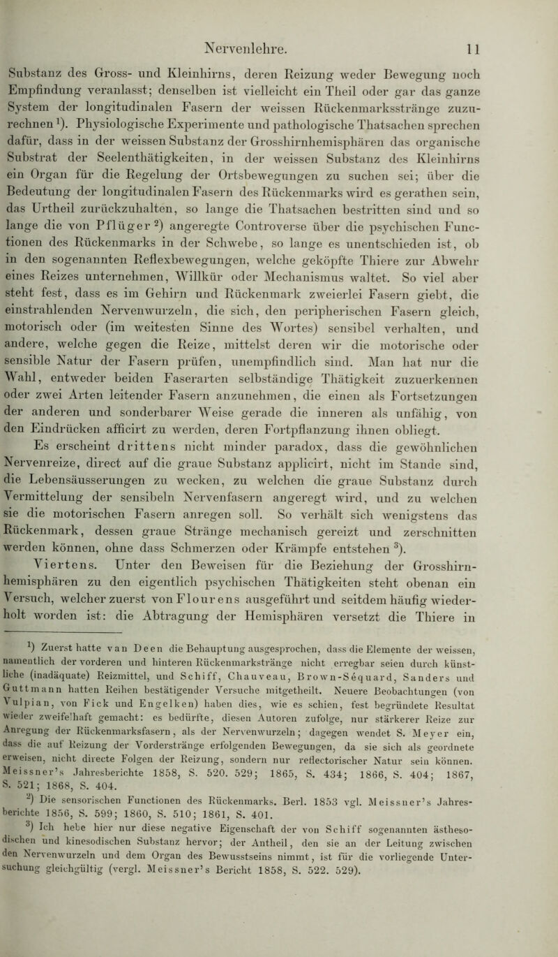 Substanz des Gross- und Kleinhirns, deren Reizung weder Bewegung noch Empfindung veranlasst; denselben ist vielleicht ein Theil oder gar das ganze System der longitudinalen Fasern der weissen Rückenmarksstränge zuzu- rechnen 1). Physiologische Experimente und pathologische Thatsachen sprechen dafür, dass in der weissen Substanz der Grosshirnhemisphären das organische Substrat der Seelenthätigkeiten, in der weissen Substanz des Kleinhirns ein Organ für die Regelung der Ortsbewegungen zu suchen sei; über die Bedeutung der longitudinalen Fasern des Rückenmarks wird es gerathen sein, das Urtheil zurückzuhalten, so lange die Thatsachen bestritten sind und so lange die von Pflüger2) angeregte Controverse über die psychischen Func- tionen des Rückenmarks in der Schwebe, so lange es unentschieden ist, oh in den sogenannten Reflexbewegungen, welche geköpfte Thiere zur Abwehr eines Reizes unternehmen, Willkür oder Mechanismus waltet. So viel aber steht fest, dass es im Gehirn und Rückenmark zweierlei Fasern giebt, die einstrahlenden Nervenwurzeln, die sich, den peripherischen Fasern gleich, motorisch oder (im weitesten Sinne des Wortes) sensibel verhalten, und andere, welche gegen die Reize, mittelst deren wir die motorische oder sensible Natur der Fasern prüfen, unempfindlich sind. Man hat nur die Wahl, entweder beiden Faserarten selbständige Thätigkeit zuzuerkennen oder zwei Arten leitender Fasern anzunehmen, die einen als Fortsetzungen der anderen und sonderbarer Weise gerade die inneren als unfähig, von den Eindrücken afficirt zu werden, deren Fortpflanzung ihnen obliegt. Es erscheint drittens nicht minder paradox, dass die gewöhnlichen Nervenreize, direct auf die graue Substanz applicirt, nicht im Stande sind, die Lebensäusserungen zu wecken, zu welchen die graue Substanz durch Vermittelung der sensibeln Nervenfasern angeregt wird, und zu welchen sie die motorischen Fasern anregen soll. So verhält sich wenigstens das Rückenmark, dessen graue Stränge mechanisch gereizt und zerschnitten werden können, ohne dass Schmerzen oder Krämpfe entstehen 3). Viertens. Unter den Beweisen für die Beziehung der Grosshirn- hemisphären zu den eigentlich psychischen Thätigkeiten steht obenan ein Versuch, welcher zuerst vonFlourens ausgeführt und seitdem häufig wieder- holt worden ist: die Abtragung der Hemisphären versetzt die Thiere in J) Zuerst hatte van Deen die Behauptung ausgesprochen, dass die Elemente der weissen, namentlich der vorderen und hinteren Rückenmarkstränge nicht erregbar seien durch künst- liche (inadäquate) Reizmittel, und Schiff, Cliauveau, Brown-Sequard, Sanders und Guttmann hatten Reihen bestätigender Versuche mitgetheilt. Neuere Beobachtungen (von Vulpian, von Fick und Engelken) haben dies, wie es schien, fest begründete Resultat wieder zweifelhaft gemacht: es bedürfte, diesen Autoren zufolge, nur stärkerer Reize zur Anregung der Rückenmarksfasern, als der Nervenwurzeln; dagegen wendet S. Meyer ein, dass die auf Reizung der Vorderstränge erfolgenden Bewegungen, da sie sich als geordnete erweisen, nicht directe Folgen der Reizung, sondern nur reflectorischer Natur sein können. Meissner’s Jahresberichte 1858, S. 520. 529; 1865, S. 434; 1866, S. 404; 1867, S. 521; 1868, S. 404. 2) Die sensorischen Functionen des Rückenmarks. Berl. 1853 vgl. Meissner’s Jahres- berichte 1856, S. 599; 1860, S. 510; 1861, S. 401. 3) Ich hebe hier nur diese negative Eigenschaft der von Schiff sogenannten ästheso- dischen und kinesodischen Substanz hervor; der Antheil, den sie an der Leitung zwischen den Nervenwurzeln und dem Organ des Bewusstseins nimmt, ist für die vorliegende Unter- suchung gleichgültig (vergl. Meissner’s Bericht 1858, S. 522. 529).