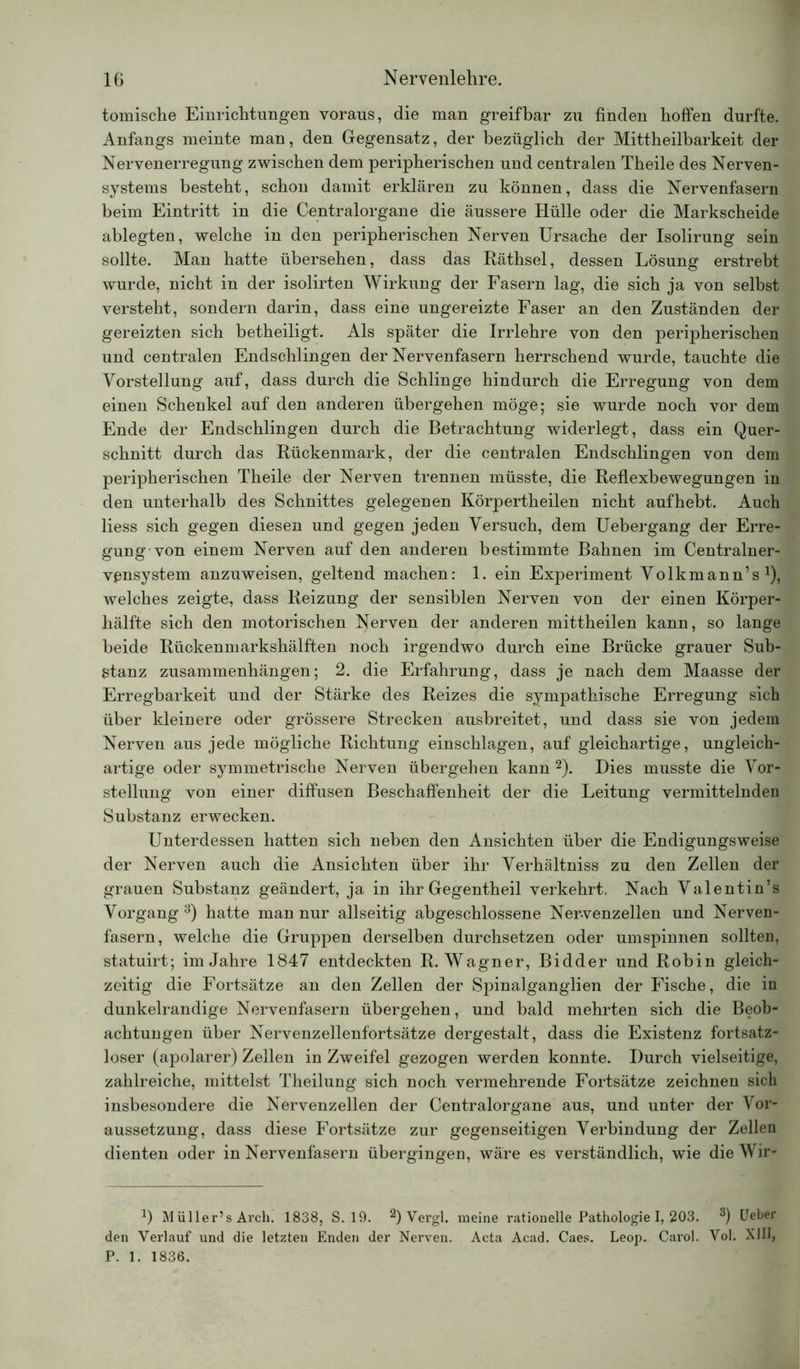 tomische Einrichtungen voraus, die man greifbar zu finden hoffen durfte. Anfangs meinte man, den Gegensatz, der bezüglich der Mittheilbarkeit der Nervenerregung zwischen dem peripherischen und centralen Theile des Nerven- systems besteht, schon damit erklären zu können, dass die Nervenfasern beim Eintritt in die Centralorgane die äussere Hülle oder die Markscheide ablegten, welche in den peripherischen Nerven Ursache der Isolirung sein sollte. Man hatte übersehen, dass das Räthsel, dessen Lösung erstrebt wurde, nicht in der isolirten Wirkung der Fasern lag, die sich ja von selbst versteht, sondern darin, dass eine ungereizte Faser an den Zuständen der gereizten sich betheiligt. Als später die Irrlehre von den peripherischen und centralen Endschlingen der Nervenfasern herrschend wurde, tauchte die Vorstellung auf, dass durch die Schlinge hindurch die Erregung von dem einen Schenkel auf den anderen übergehen möge; sie wurde noch vor dem Ende der Endschlingen durch die Betrachtung widerlegt, dass ein Quer- schnitt durch das Rückenmark, der die centralen Endschlingen von dem peripherischen Theile der Nerven trennen müsste, die Reflexbewegungen in den unterhalb des Schnittes gelegenen Körpertheilen nicht aufhebt. Auch liess sich gegen diesen und gegen jeden Versuch, dem Uebergang der Erre- gung von einem Nerven auf den anderen bestimmte Bahnen im Centralner- vßnsystem anzuweisen, geltend machen: 1. ein Experiment Volkmann’s1), welches zeigte, dass Reizung der sensiblen Nerven von der einen Körper- hälfte sich den motorischen Nerven der anderen mittheilen kann, so lange beide Rückenmarkshälften noch irgendwo durch eine Brücke grauer Sub- stanz Zusammenhängen; 2. die Erfahrung, dass je nach dem Maasse der Erregbarkeit und der Stärke des Reizes die sympathische Erregung sich über kleinere oder grössere Strecken ausbreitet, und dass sie von jedem Nerven aus jede mögliche Richtung einschlagen, auf gleichartige, ungleich- artige oder symmetrische Nerven übergehen kann 2). Dies musste die Vor- stellung von einer diffusen Beschaffenheit der die Leitung vermittelnden Substanz erwecken. Unterdessen hatten sich neben den Ansichten über die Endigungsweise der Nerven auch die Ansichten über ihr Verhältniss zu den Zellen der grauen Substanz geändert, ja in ihr Gegentheil verkehrt, Nach Valentin’s Vorgang 3) hatte man nur allseitig abgeschlossene Nervenzellen und Nerven- fasern, welche die Gruppen derselben durchsetzen oder umspinnen sollten, statuirt; im Jahre 1847 entdeckten R. Wagner, Bidder und Robin gleich- zeitig die Fortsätze an den Zellen der Spinalganglien der Fische, die in dunkelrandige Nervenfasern übergehen, und bald mehrten sich die Beob- achtungen über Nervenzellenfortsätze dergestalt, dass die Existenz fortsatz- loser (apolarer) Zellen in Zweifel gezogen werden konnte. Durch vielseitige, zahlreiche, mittelst Theilung sich noch vermehrende Fortsätze zeichnen sich insbesondere die Nervenzellen der Centralorgane aus, und unter der Vor- aussetzung, dass diese Fortsätze zur gegenseitigen Verbindung der Zellen dienten oder in Nervenfasern übergingen, wäre es verständlich, wie die Wir- a) Müller’s Arch. 1838, S. 19. 2) Vergl. meine rationelle Pathologie I, 203. 3) Ueber den Verlauf und die letzten Enden der Nerven. Acta Acad. Gaes. Leop. Carol. Vol. XIII, P. 1. 1836.