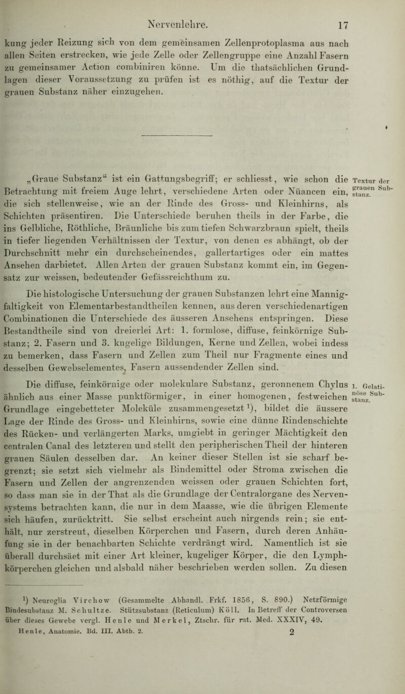 kung jeder Reizung sich von dem gemeinsamen Zellenprotoplasma aus nach allen Seiten erstrecken, wie jede Zelle oder Zellengruppe eine Anzahl Fasern zu gemeinsamer Action combiniren könne. Um die thatsächlichen Grund- lagen dieser Voraussetzung zu prüfen ist es nöthig, auf die Textur der grauen Substanz näher einzugehen. „Graue Substanz“ ist ein Gattungsbegriff; er schliesst, wie schon die Betrachtung mit freiem Auge lehrt, verschiedene Arten oder Nüancen ein, die sich stellenweise, wie an der Rinde des Gross- und Kleinhirns, als Schichten präsentiren. Die Unterschiede beruhen theils in der Farbe, die ins Gelbliche, Röthliche, Bräunliche bis zum tiefen Schwarzbraun spielt, theils in tiefer liegenden Verhältnissen der Textur, von denen es abhängt, ob der Durchschnitt mehr ein durchscheinendes, gallertartiges oder ein mattes Ansehen darbietet. Allen Arten der grauen Substanz kommt ein, im Gegen- satz zur weissen, bedeutender Gefässreichthum zu. Die histologische Untersuchung der grauen Substanzen lehrt eine Mannig- faltigkeit von Elementarbestandtheilen kennen, aus deren verschiedenartigen Combinationen die Unterschiede des äusseren Ansehens entspringen. Diese Bestandtheile sind von dreierlei Art: 1. formlose, diffuse, feinkörnige Sub- stanz; 2. Fasern und 3. kugelige Bildungen, Kerne und Zellen, wobei indess zu bemerken, dass Fasern und Zellen zum Theil nur Fragmente eines und desselben Gewebselementes, Fasern aussendender Zellen sind. Die diffuse, feinkörnige oder molekulare Substanz, geronnenem Chylus ähnlich aus einer Masse punktförmiger, in einer homogenen, festweichen Grundlage eingebetteter Moleküle zusammengesetzt1), bildet die äussere Lage der Rinde des Gross- und Kleinhirns, sowie eine dünne Rindenschichte des Rücken- und verlängerten Marks, umgiebt in geringer Mächtigkeit den centralen Canal des letzteren und stellt den peripherischen Theil der hinteren grauen Säulen desselben dar. An keiner dieser Stellen ist sie scharf be- grenzt; sie setzt sich vielmehr als Bindemittel oder Stroma zwischen die Fasern und Zellen der angrenzenden weissen oder grauen Schichten fort, so dass man sie in der That als die Grundlage der Centralorgane des Nerven- systems betrachten kann, die nur in dem Maasse, wie die übrigen Elemente sich häufen, zurücktritt. Sie selbst erscheint auch nirgends rein; sie ent- hält, nur zerstreut, dieselben Körperchen und Fasern, durch deren Anhäu- fung sie in der benachbarten Schichte verdrängt wird. Namentlich ist sie überall durchsäet mit einer Art kleiner, kugeliger Körper, die den Lymph- körperchen gleichen und alsbald näher beschrieben werden sollen. Zu diesen *) Neuroglia Virchow (Gesammelte Abhandl. .Frkf. 1856, S. 890.) Netzförmige Bindesubstanz M. Seliultze. Stützsubstanz (Reticulum) Köll. In Betreff der Controversen über dieses Gewebe vergl. He nie und Merkel, Ztscbr. für rat. Med. XXXIV, 49. Henle, Anatomie. Bd. III. Abtb. 2. 2 Textur der grauen Sub- stanz. 1. Gelati- nöse Sub- stanz.