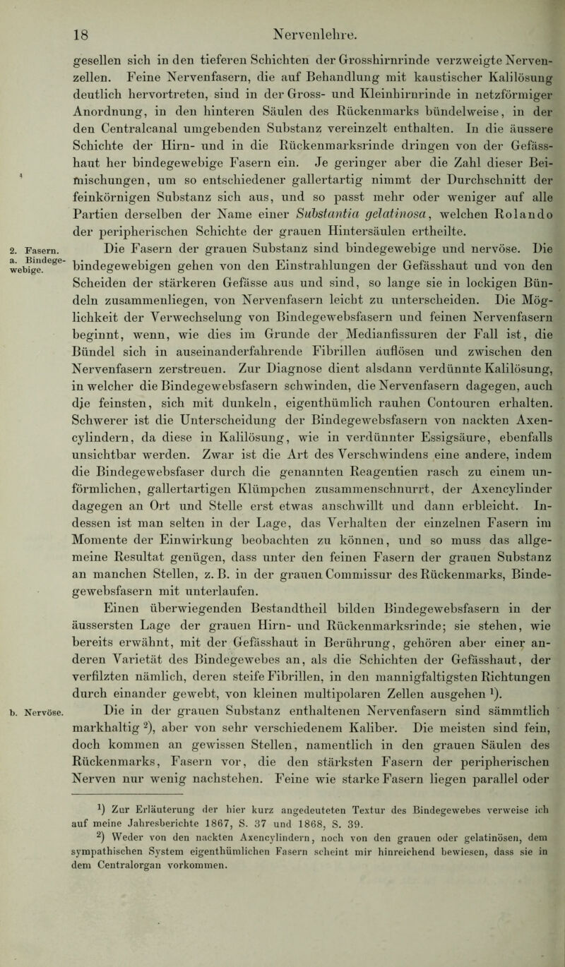 2. Fasern, a. Bindege- webige. b. Nervöse. gesellen sich in den tieferen Schichten der Grosshirnrinde verzweigte Nerven- zellen. Feine Nervenfasern, die auf Behandlung mit kaustischer Kalilösung deutlich hervortreten, sind in der Gross- und Kleinhirnrinde in netzförmiger Anordnung, in den hinteren Säulen des Rückenmarks bündelweise, in der den Centralcanal umgebenden Substanz vereinzelt enthalten. In die äussere Schichte der Hirn- und in die Rückenmarksrinde dringen von der Gefäss- haut her bindegewebige Fasern ein. Je geringer aber die Zahl dieser Bei- mischungen, um so entschiedener gallertartig nimmt der Durchschnitt der feinkörnigen Substanz sich aus, und so passt mehr oder weniger auf alle Partien derselben der Name einer Substantia gelatinosa, welchen Rolando der peripherischen Schichte der grauen Hintersäulen ertheilte. Die Fasern der grauen Substanz sind bindegewebige und nervöse. Die bindegewebigen gehen von den Einstrahlungen der Gefässhaut und von den Scheiden der stärkeren Gefässe aus und sind, so lange sie in lockigen Bün- deln zusammenliegen, von Nervenfasern leicht zu unterscheiden. Die Mög- lichkeit der Verwechselung von Bindegewebsfasern und feinen Nervenfasern beginnt, wenn, wie dies im Grunde der Medianfissuren der Fall ist, die Bündel sich in auseinanderfahrende Fibrillen äuflösen und zwischen den Nervenfasern zerstreuen. Zur Diagnose dient alsdann verdünnte Kalilösung, in welcher die Bindegewebsfasern schwinden, die Nervenfasern dagegen, auch dje feinsten, sich mit dunkeln, eigenthümlich rauhen Contouren erhalten. Schwerer ist die Unterscheidung der Bindegewebsfasern von nackten Axen- cylindern, da diese in Kalilösung, wie in verdünnter Essigsäure, ebenfalls unsichtbar werden. Zwar ist die Art des Verschwindens eine andere, indem die Bindegewebsfaser durch die genannten Reagentien rasch zu einem un- förmlichen, gallertartigen Klümpchen zusammenschnurrt, der Axencylinder dagegen an Ort und Stelle erst etwas anschwillt und dann erbleicht. In- dessen ist man selten in der Lage, das Verhalten der einzelnen Fasern im Momente der Einwirkung beobachten zu können, und so muss das allge- meine Resultat genügen, dass unter den feinen Fasern der grauen Substanz an manchen Stellen, z. B. in der grauen Commissur des Rückenmarks, Binde- gewebsfasern mit unterlaufen. Einen überwiegenden Bestandtheil bilden Bindegewebsfasern in der äussersten Lage der grauen Hirn- und Rückenmarksrinde; sie stehen, wie bereits erwähnt, mit der Gefässhaut in Berührung, gehören aber einer an- deren Varietät des Bindegewebes an, als die Schichten der Gefässhaut, der verfilzten nämlich, deren steife Fibrillen, in den mannigfaltigsten Richtungen durch einander gewebt, von kleinen multipolaren Zellen ausgehen J). Die in der grauen Substanz enthaltenen Nervenfasern sind sämmtlich markhaltig * 2), aber von sehr verschiedenem Kaliber. Die meisten sind fein, doch kommen an gewissen Stellen, namentlich in den grauen Säulen des Rückenmarks, Fasern vor, die den stärksten Fasern der peripherischen Nerven nur wenig nachstehen. Feine wie starke Fasern liegen parallel oder Zur Erläuterung der hier kurz angedeuteten Textur des Bindegewebes verweise ich auf meine Jahresberichte 1867, S. 37 und 1868, S. 39. 2) Weder von den nackten Axencylindern, noch von den grauen oder gelatinösen, dem sympathischen System eigenthiimlichen Fasern scheint mir hinreichend bewiesen, dass sie in dem Centralorgan Vorkommen.