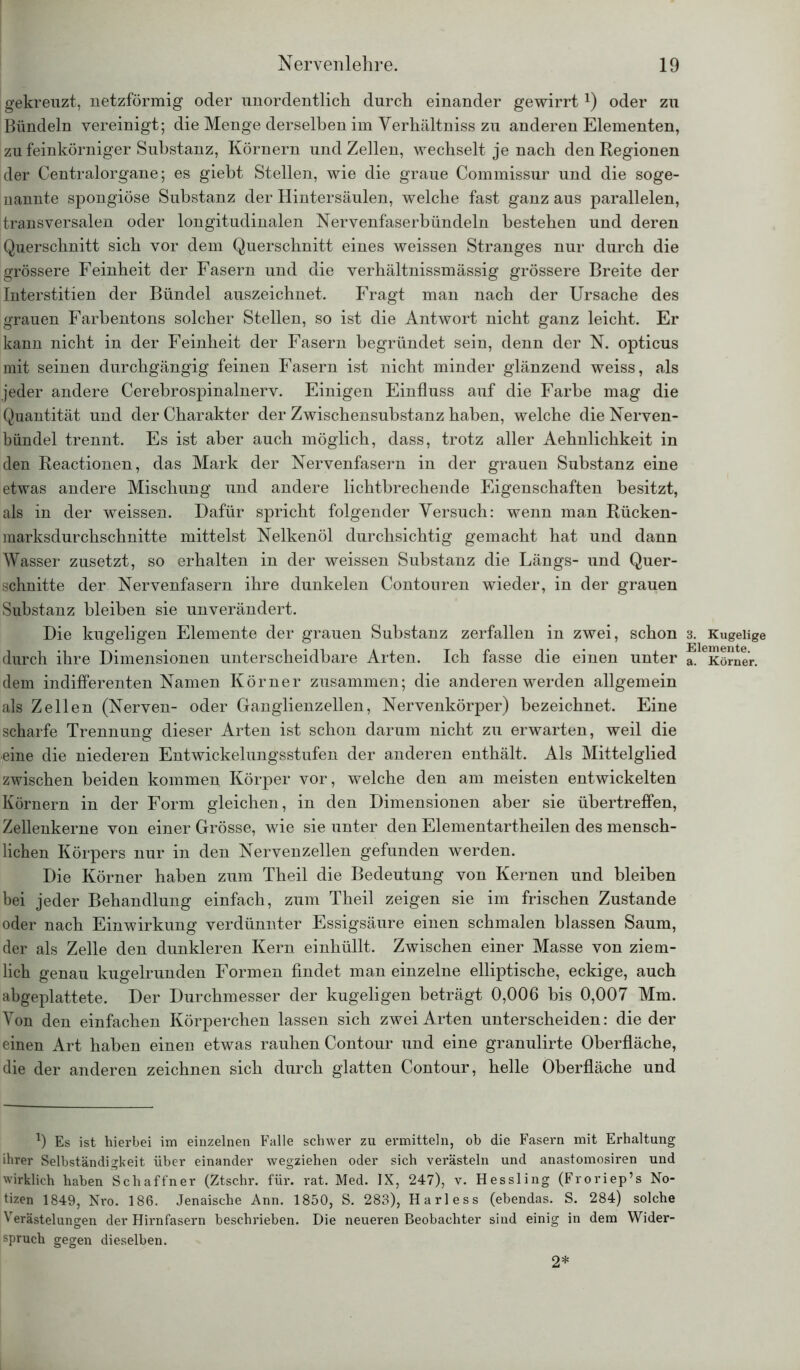gekreuzt, netzförmig oder unordentlich durch einander gewirrtx) oder zu Bündeln vereinigt; die Menge derselben im Verhältniss zu anderen Elementen, zu feinkörniger Substanz, Körnern und Zellen, wechselt je nach den Regionen der Centralorgane; es giebt Stellen, wie die graue Commissur und die soge- nannte spongiöse Substanz der Hintersäulen, welche fast ganz aus parallelen, transversalen oder longitudinalen Nervenfaserbündeln bestehen und deren Querschnitt sich vor dem Querschnitt eines weissen Stranges nur durch die grössere Feinheit der Fasern und die verhältnissmässig grössere Breite der Interstitien der Bündel auszeichnet. Fragt man nach der Ursache des grauen Farbentons solcher Stellen, so ist die Antwort nicht ganz leicht. Er kann nicht in der Feinheit der Fasern begründet sein, denn der N. opticus mit seinen durchgängig feinen Fasern ist nicht minder glänzend weiss, als jeder andere Cerebrospinalnerv. Einigen Einfluss auf die Farbe mag die Quantität und der Charakter der Zwischensubstanz haben, welche die Nerven- bündel trennt. Es ist aber auch möglich, dass, trotz aller Aehnlichkeit in den Reactionen, das Mark der Nervenfasern in der grauen Substanz eine etwas andere Mischung und andere lichtbrechende Eigenschaften besitzt, als in der weissen. Dafür spricht folgender Versuch: wenn man Rücken- raarksdurchschnitte mittelst Nelkenöl durchsichtig gemacht hat und dann Wasser zusetzt, so erhalten in der weissen Substanz die Längs- und Quer- schnitte der Nervenfasern ihre dunkelen Contouren wieder, in der grauen Substanz bleiben sie unverändert. Die kugeligen Elemente der grauen Substanz zerfallen in zwei, schon 3. Kugelige durch ihre Dimensionen unterscheidbare Arten. Ich fasse die einen unter a. Körner, dem indifferenten Namen Körner zusammen; die anderen werden allgemein als Zellen (Nerven- oder Ganglienzellen, Nervenkörper) bezeichnet. Eine scharfe Trennung dieser Arten ist schon darum nicht zu erwarten, weil die eine die niederen Entwickelungsstufen der anderen enthält. Als Mittelglied zwischen beiden kommen Körper vor, welche den am meisten entwickelten Körnern in der Form gleichen, in den Dimensionen aber sie übertreffen, Zellenkerne von einer Grösse, wie sie unter den Elementartheilen des mensch- lichen Körpers nur in den Nervenzellen gefunden werden. Die Körner haben zum Theil die Bedeutung von Kernen und bleiben bei jeder Behandlung einfach, zum Theil zeigen sie im frischen Zustande oder nach Einwirkung verdünnter Essigsäure einen schmalen blassen Saum, der als Zelle den dunkleren Kern einhüllt. Zwischen einer Masse von ziem- lich genau kugelrunden Formen findet man einzelne elliptische, eckige, auch abgeplattete. Der Durchmesser der kugeligen beträgt 0,006 bis 0,007 Mm. Von den einfachen Körperchen lassen sich zwei Arten unterscheiden: die der einen Art haben einen etwas rauhen Contour und eine granulirte Oberfläche, die der anderen zeichnen sich durch glatten Contour, helle Oberfläche und l) Es ist hierbei im einzelnen Falle schwer zu ermitteln, ob die Fasern mit Erhaltung ihrer Selbständigkeit über einander wegziehen oder sich verästeln und anastomosiren und wirklich haben Schaffner (Ztschr. für. rat. Med. IX, 247), v. Hessling (Froriep’s No- tizen 1849, Nro. 186. Jenaische Ann. 1850, S. 283), Harless (ebendas. S. 284) solche Verästelungen der Hirnfasern beschrieben. Die neueren Beobachter sind einig in dem Wider- spruch gegen dieselben. 2*