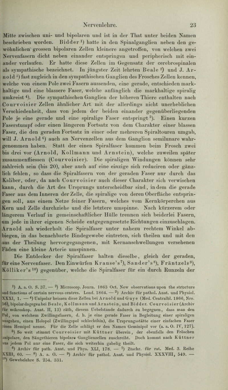 Mitte zwischen nni- und bipolaren und ist in der That unter beiden Namen beschrieben worden. Bidder *) hatte in den Spinalganglien neben den ge- wöhnlichen~ grossen bipolaren Zellen kleinere angetroffen, von welchen zwei Nervenfasern dicht neben einander entspringen und peripherisch mit ein- ander verlaufen. Er hatte diese Zellen im Gegensatz der cerebrospinalen als sympathische bezeichnet. In jüngster Zeit lehrten Beale 1 2) und J. Ar- nold 3) fast zugleich in den sympathischen Ganglien des Frosches Zellen kennen, welche von einem Pole zwei Fasern aussenden, eine gerade, entschieden mark- haltige und eine blässere Faser, welche anfänglich die markhaltige spiralig umkreist 4). Die sympathischen Ganglien der höheren Thiere enthalten nach Courvoisier Zellen ähnlicher Art mit der allerdings nicht unerheblichen Verschiedenheit, dass von jedem der beiden einander gegenüberliegenden Pole je eine gerade und eine spiralige Faser entspringt5). Einen kurzen Faserstumpf oder einen längeren Fortsatz von dem Charakter einer blassen Faser, die den geraden Fortsatz in einer oder mehreren Spiraltouren umgab, will J. Arnold6) auch an Nervenzellen aus dem Ganglion semilunare wahr- genommen haben. Statt der einen Spiralfaser kommen beim Frosch zwei bis drei vor (Arnold, Kollmann und Arnstein), welche zuweilen später zusammenfliessen (Courvoisier). Die spiraligen Windungen können sehr zahlreich sein (bis 20), aber auch auf eine einzige sich reduciren oder gänz- lich fehlen, so dass die Spiralfasern von der geraden Faser nur durch das Kaliber, oder, da nach Courvoisier auch dieser Charakter sich verwischen kann, durch die Art des Ursprungs unterscheidbar sind, indem die gerade Faser aus dem Inneren der Zelle, die spiralige von deren Oberfläche entsprin- gen soll, aus einem Netze feiner Fasern, welches vom Kernkörperchen aus Kern und Zelle durchziehe und die letztere umspinne. Nach kürzerem oder längerem Verlauf in gemeinschaftlicher Hülle trennen sich beiderlei Fasern, um jede in ihrer eigenen Scheide entgegengesetzte Richtungen einzuschlagen. Arnold sah wiederholt die Spiralfaser unter nahezu rechtem Winkel ab- biegen, in das benachbarte Bindegewebe eintreten, sich theilen und mit den aus der Theilung hervorgegangenen, mit Kernanschwellungen versehenen Fäden eine kleine Arterie umspinnen. Die Entdecker der Spiralfaser halten dieselbe, gleich der geraden, für eine Nervenfaser. Den Einwürfen Krause’s7), Sander’s8), Fräntzels9), Kölliker’s 10) gegenüber, welche die Spiralfaser für ein durch Runzeln der 1) A. a. 0. S. 37.— 2) Microscop. Journ. 1863 Oct. New observations upon the structure and functions of certain nervous centres. Lond. 1864. — 3) Archiv für pathol. Anat. und Physiol. XXXI, 1. —4) Unipolar heissen diese Zellen bei Arno] d und Guy e (Med. Centralbl. 1866, Nro. 56), bipolar dagegen hei Beale, Kollmann und Ar ns t ei n, und Bidder. Courvoisier (Archiv für mikroskop. Anat. II, 13) räth, diesem Uebelstande dadurch zu begegnen, dass man den Pol, von welchem Zwillingsfasern, d. h. je eine gerade Faser in Begleitung einer spiraligen ausgehen, einen Holopol (Zwillingspol schlechthin), die Ursprungsstätte einer einfachen Faser 2inen Hemipol nenne. Für die Zelle schlägt er den Namen Geminipol vor (a. a. 0. IV, 127). 5) So weit stimmt Courvoisier mit Küttner überein, der ebenfalls den Fröschen anipolare, den Säugethieren bipolare Ganglienzellen zuschreibt. Doch kommt nach Küttner aus jedem Pol nur eine Faser, die sich weiterhin gabelig theilt. 6) Archiv für path. Anat. und Phys. XLI, 178. — 7) Ztschr. für rat. Med. 3. Reihe XXIII, 60. — 8) A. a. 0. — 9) Archiv für pathol. Anat. und Physiol. XXXVIII, 549. — l0) Gewebelehre S. 254. 331.