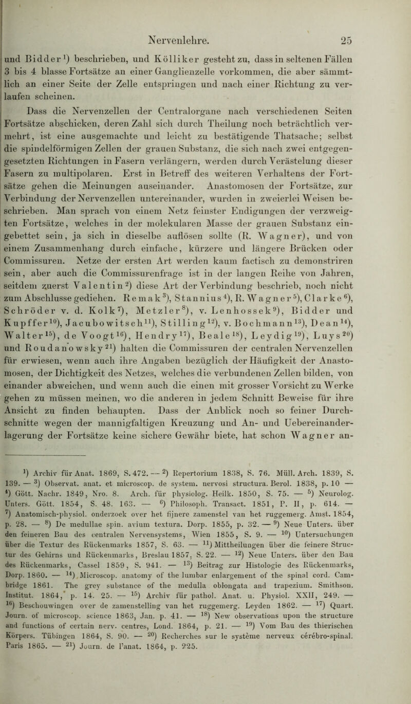 und Bidder1) beschrieben, und Kölliker gesteht zu, dass in seltenen Fällen 3 bis 4 blasse Fortsätze an einer Ganglienzelle Vorkommen, die aber sämmt- ! lieh an einer Seite der Zelle entspringen und nach einer Richtung zu ver- laufen scheinen. Dass die Nervenzellen der Centralorgane nach verschiedenen Seiten | Fortsätze abschicken, deren Zahl sich durch Theilung noch beträchtlich ver- mehrt, ist eine ausgemachte und leicht zu bestätigende Thatsache; selbst die spindelförmigen Zellen der grauen Substanz, die sich nach zwei entgegen- f gesetzten Richtungen in Fasern verlängern, werden durch Verästelung dieser Fasern zu multipolaren. Erst in Betreff des weiteren Verhaltens der Fort- sätze gehen die Meinungen auseinander. Anastomosen der Fortsätze, zur Verbindung der Nervenzellen untereinander, wurden in zweierlei Weisen be- schrieben. Man sprach von einem Netz feinster Endigungen der verzweig- ten Fortsätze, welches in der molekularen Masse der grauen Substanz ein- gebettet sein, ja sich in dieselbe auflösen sollte (R. Wagner), und von einem Zusammenhang durch einfache, kürzere und längere Brücken oder Commissuren. Netze der ersten Art werden kaum factisch zu demonstriren sein, aber auch die Commissurenfrage ist in der langen Reihe von Jahren, seitdem zuerst Valentin2) diese Art der Verbindung beschrieb, noch nicht zum Abschlüsse gediehen. R e m a k 3), S t an nius 4), R. W a g n e r 5), C1 a r k e 6), Schröder v. d. Kolk7), Metzler8), v. Lenhossek9), Bidder und Kupffer10 *), Jacubowitschn), Stilling12), v. Bochmann13), Deanl4), Walter15), de Voogt16), Hendry17), Beale18), Leydig19), Luys20) und Roudano wsky 21) halten die Commissuren der centralen Nervenzellen für erwiesen, wenn auch ihre Angaben bezüglich der Häufigkeit der Anasto- mosen, der Dichtigkeit des Netzes, welches die verbundenen Zellen bilden, von einander abweichen, und wenn auch die einen mit grosser Vorsicht zu Werke gehen zu müssen meinen, wo die anderen in jedem Schnitt Beweise für ihre Ansicht zu finden behaupten. Dass der Anblick noch so feiner Durch- schnitte wegen der mannigfaltigen Kreuzung und An- und Uebereinander- lagerung der Fortsätze keine sichere Gewähr biete, hat schon Wagner an- J) Archiv für Anat. 1869, S. 472. — 2) Repertorium 1838, S. 76. Müll. Arch. 1839, S. 139. — 3) Observat. anat. et mieroscop. de System, nervosi structura. Berol. 1838, p. 10 — 4) Gött. Nachr. 1849, Nro. 8. Arch. für physiolog. Heilk. 1850, S. 75. — 5) Neurolog. Unters. Gött. 1854, S. 48. 163. — 6) Philosoph. Transact. 1851, P. II, p. 614. — 7) Anatomisch-physiol. onderzoek over het fijnere zamenstel van het ruggemerg. Amst. 1854, p. 28. — 8) De medullae spin. avium textura. Dorp. 1855, p. 32. — 9) Neue Unters, über den feineren Bau des centralen Nervensystems, Wien 1855, S. 9. — 10) Untersuchungen über die Textur des Rückenmarks 1857, S. 63. — n) Mittheilungen über die feinere Struc- tur des Gehirns und Rückenmarks, Breslau 1857, S. 22. — 12) Neue Unters, über den Bau des Rückenmarks, Cassel 1859, S. 941. — 13) Beitrag zur Histologie des Rückenmarks, Dorp. 1860. — 14) Mieroscop. anatomy of the lumbar enlargement of the spinal cord. Cam- bridge 1861. The grey substance of the medulla obkmgata and trapezium. Smithson. Institut. 1864,* p. 14. 25. — 15) Archiv für pathol. Anat. u. Physiol. XXII, 249. — 16) Beschouwingen over de zamenstelling van het ruggemerg. Leyden 1862. — 17) Quart. Journ. of mieroscop. science 1863, Jan. p. 41. — 18) New observations upon the structure and functions of certain nerv, centres, Lond. 1864, p. 21. — 19) Vom Bau des thierischen Körpers. Tübingen 1864, S. 90. — 20) Recherches sur le Systeme nerveux cerebro-spinal. Paris 1865. — 21) Journ. de l’anat. 1864, p. 225.