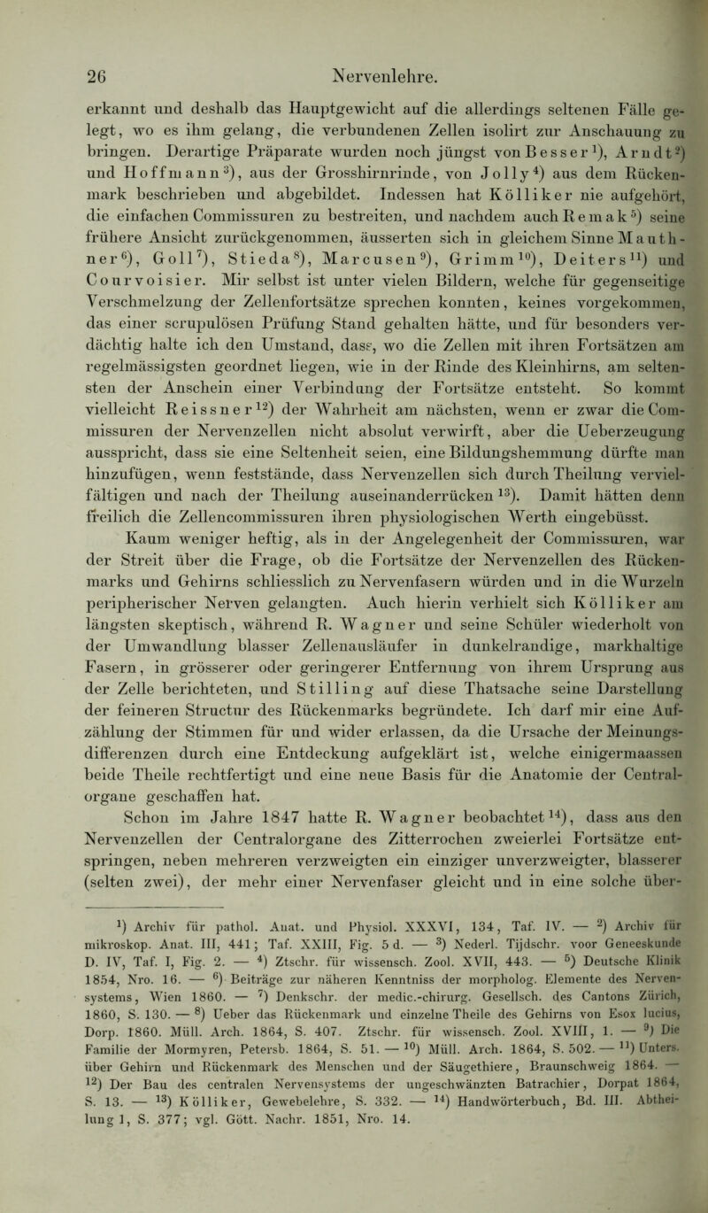 erkannt und deshalb das Hauptgewicht auf die allerdings seltenen Fälle ge- legt, wo es ihm gelang, die verbundenen Zellen isolirt zur Anschauung zu bringen. Derartige Präparate wurden noch jüngst von Besser1), Arndt2) und Hoffniann3), aus der Grosshirnrinde, von J o 11 y 4) aus dem Rücken- mark beschrieben und abgebildet. Indessen hat Kölliker nie aufgehört, die einfachen Commissuren zu bestreiten, und nachdem auch Remak5) seine frühere Ansicht zurückgenommen, äusserten sich in gleichem Sinne M a u t h - ner6), Goll7), Stieda8), Marcusen9), Grimm10), Deiters11) und Courvoisier. Mir selbst ist unter vielen Bildern, welche für gegenseitige Verschmelzung der Zellenfortsätze sprechen konnten, keines vorgekommen, das einer scrupulösen Prüfung Stand gehalten hätte, und für besonders ver- dächtig halte ich den Umstand, dass, wo die Zellen mit ihren Fortsätzen am regelmässigsten geordnet liegen, wie in der Rinde des Kleinhirns, am selten- sten der Anschein einer Verbindung der Fortsätze entsteht. So kommt vielleicht Reissner12) der Wahrheit am nächsten, wenn er zwar die Com- missuren der Nervenzellen nicht absolut verwirft, aber die Ueberzeugung ausspricht, dass sie eine Seltenheit seien, eine Bildungshemmung dürfte man hinzufügen, wenn feststände, dass Nervenzellen sich durch Theilung verviel- fältigen und nach der Theilung auseinanderrücken 13). Damit hätten denn freilich die Zellencommissuren ihren physiologischen Werth eingebüsst. Kaum weniger heftig, als in der Angelegenheit der Commissuren, war der Streit über die Frage, ob die Fortsätze der Nervenzellen des Rücken- marks und Gehirns schliesslich zu Nervenfasern würden und in die Wurzeln peripherischer Nerven gelangten. Auch hierin verhielt sich Kölliker am längsten skeptisch, während R. Wagner und seine Schüler wiederholt von der Umwandlung blasser Zellenausläufer in dunkelrandige, markhaltige Fasern, in grösserer oder geringerer Entfernung von ihrem Ursprung aus der Zelle berichteten, und Stilling auf diese Thatsache seine Darstellung der feineren Structur des Rückenmarks begründete. Ich darf mir eine Auf- zählung der Stimmen für und wider erlassen, da die Ursache der Meinungs- differenzen durch eine Entdeckung aufgeklärt ist, welche einigermaassen beide Theile rechtfertigt und eine neue Basis für die Anatomie der Central- organe geschaffen hat. Schon im Jahre 1847 hatte R. Wagner beobachtet14), dass aus den Nervenzellen der Centralorgane des Zitterrochen zweierlei Fortsätze ent- springen, neben mehreren verzweigten ein einziger unverzweigter, blässerer (selten zwei), der mehr einer Nervenfaser gleicht und in eine solche über- J) Archiv für pathol. Auat. und Physiol. XXXVI, 134, Taf. IV. — 2) Archiv für niikroskop. Anat. III, 441; Taf. XXIII, Fig. 5 d. — 3) Nederl. Tijdschr. voor Geneeskunde D. IV, Taf. I, Fig. 2. — 4) Ztschr. für wissensch. Zool. XVII, 443. — 5) Deutsche Klinik 1854, Nro. 16. — 6) Beiträge zur näheren Kenntniss der morpholog. Elemente des Nerven- systems, Wien 1860. — 7) Denkschr. der medic.-chirurg. Gesellsch. des Cantons Zürich, 1860, S. 130. — 8) Ueber das Rückenmark und einzelne Theile des Gehirns von Esox lucius, Dorp. 1860. Müll. Arch. 1864, S. 407. Ztschr. für wissensch. Zool. XVIII, 1. — 9) Die Familie der Mormyren, Petersb. 1864, S. 51. — 10) Müll. Arch. 1864, S. 502. — n) Unters, über Gehirn und Rückenmark des Menschen und der Säugethiere, Braunschweig 1864. 12) Der Bau des centralen Nervensystems der ungeschwänzten Batrachier, Dorpat 1864, S. 13. — 13) Kölliker, Gewebelehre, S. 332. — 14) Handwörterbuch, Bd. III. Abthei- lung 1, S. 377; vgl. Gott. Nachr. 1851, Nro. 14.