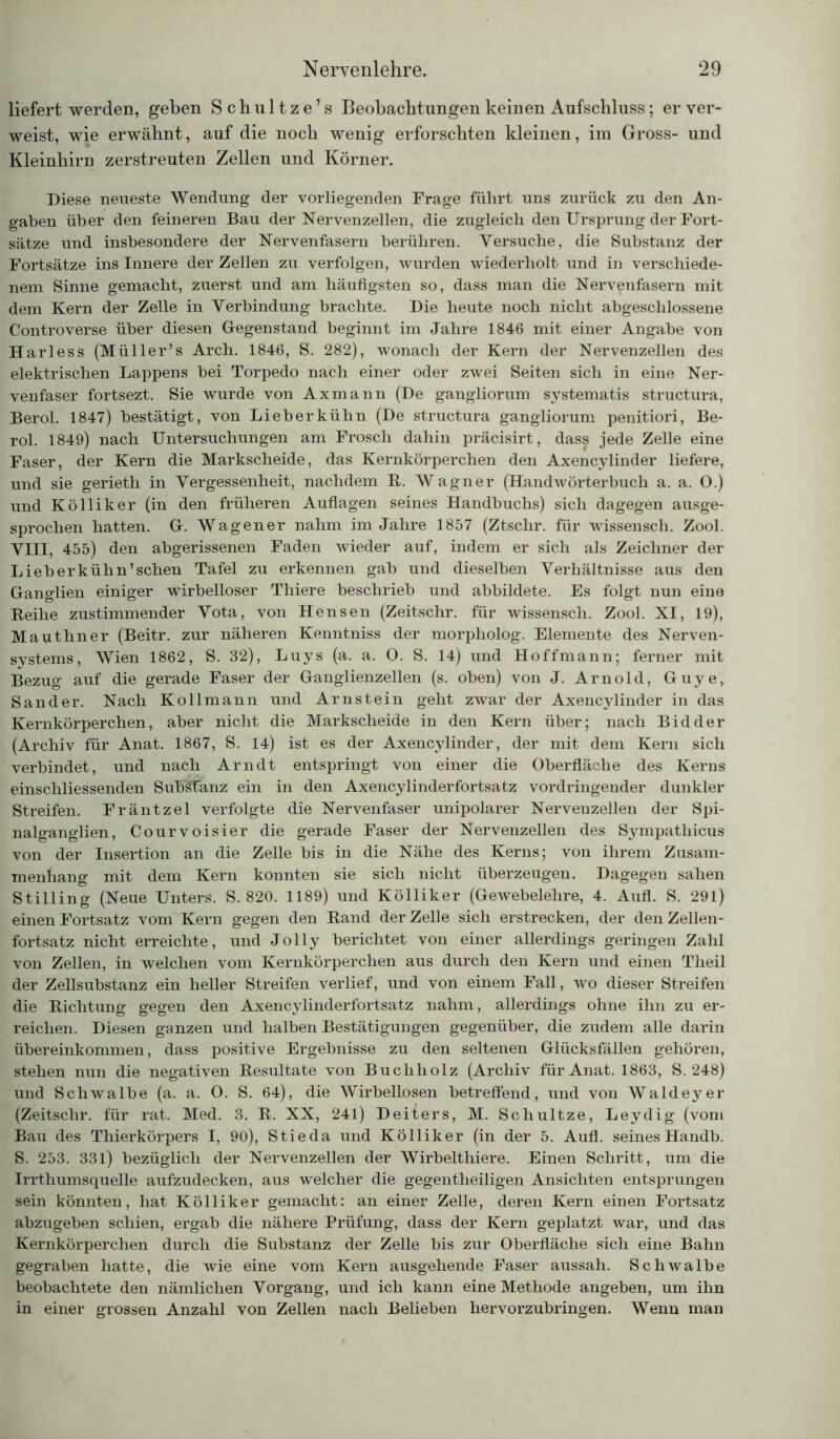 liefert werden, geben Schultze’s Beobachtungen keinen Aufschluss; er ver- weist, wie erwähnt, auf die noch wenig erforschten kleinen, im Gross- und Kleinhirn zerstreuten Zellen und Körner. Diese neueste Wendung der vorliegenden Frage führt uns zurück zu den An- gaben über den feineren Bau der Nervenzellen, die zugleich den Ursprung der Fort- sätze und insbesondere der Nervenfasern berühren. Versuche, die Substanz der Fortsätze ins Innere der Zellen zu verfolgen, wurden wiederholt und in verschiede- nem Sinne gemacht, zuerst und am häufigsten so, dass man die Nervenfasern mit dem Kern der Zelle in Verbindung brachte. Die heute noch nicht abgeschlossene Controverse über diesen Gegenstand beginnt im Jahre 1846 mit einer Angabe von Harless (Müller’s Arch. 1846, S. 282), wonach der Kern der Nervenzellen des elektrischen Lappens bei Torpedo nach einer oder zwei Seiten sich in eine Ner- venfaser fortsezt. Sie wurde von Axmann (De gangliorum systematis structura, Berol. 1847) bestätigt, von Lieber kühn (De structura gangliorum penitiori, Be- rol. 1849) nach Untersuchungen am Frosch dahin präcisirt, dass jede Zelle eine Faser, der Kern die Markscheide, das Kernkörperchen den Axencylinder liefere, und sie gerieth in Vergessenheit, nachdem E. Wagner (Handwörterbuch a. a. O.) und Kölliker (in den früheren Auflagen seines Handbuchs) sich dagegen ausge- sprochen hatten. G. Wagener nahm im Jahre 1857 (Ztschr. für wissensch. Zool. VIII, 455) den abgerissenen Faden wieder auf, indem er sich als Zeichner der Lieb erkühn’sehen Tafel zu erkennen gab und dieselben Verhältnisse aus den Ganglien einiger wirbelloser Thiere beschrieb und abbildete. Es folgt nun eine Eeihe zustimmender Vota, von Hensen (Zeitschr. für wissensch. Zool. XI, 19), Mauthner (Beitr. zur näheren Kenntniss der morpholog. Elemente des Nerven- systems, Wien 1862, S. 32), Luys (a. a. O. S. 14) und Hoffmann; ferner mit Bezug auf die gerade Faser der Ganglienzellen (s. oben) von J. Arnold, Guye, Sander. Nach Kollmann und Arnstein geht zwar der Axencylinder in das Kernkörperchen, aber nicht die Markscheide in den Kern über; nach Bidder (Archiv für Anat. 1867, S. 14) ist es der Axencylinder, der mit dem Kern sich verbindet, und nach Arndt entspringt von einer die Oberfläche des Kerns einschliessenden Substanz ein in den Axencylinderfortsatz vordringender dunkler Streifen. Fräntzel verfolgte die Nervenfaser unipolarer Nervenzellen der Spi- nalganglien, Courvoisier die gerade Faser der Nervenzellen des Sympathicus von der Insertion an die Zelle bis in die Nähe des Kerns; von ihrem Zusam- menhang mit dem Kern konnten sie sich nicht überzeugen. Dagegen sahen Stilling (Neue Unters. S. 820. 1189) und Kölliker (Gewebelehre, 4. Aufl. S. 291) einen Fortsatz vom Kern gegen den Band der Zelle sich erstrecken, der den Zellen- fortsatz nicht erreichte, und Jolly berichtet von einer allerdings geringen Zahl von Zellen, in welchen vom Kernkörperchen aus durch den Kern und einen Theil der Zellsubstanz ein heller Streifen verlief, und von einem Fall, wo dieser Streifen die Dichtung gegen den Axencylinderfortsatz nahm, allerdings ohne ihn zu er- reichen. Diesen ganzen und halben Bestätigungen gegenüber, die zudem alle darin Übereinkommen, dass positive Ergebnisse zu den seltenen Glücksfällen gehören, stehen nun die negativen Eesultate von Buchholz (Archiv für Anat. 1863, S. 248) und Schwalbe (a. a. 0. S. 64), die Wirbellosen betreffend, und von Waldeyer (Zeitschr. für rat. Med. 3. E. XX, 241) Deiters, M. Schultze, Leydig (vom Bau des Thierkörpers I, 90), Stieda und Kölliker (in der 5. Aufl. seines Handb. S. 253. 331) bezüglich der Nervenzellen der Wirbelthiere. Einen Schritt, um die Irrthumsquelle aufzudecken, aus welcher die gegentheiligen Ansichten entsprungen sein könnten, hat Kölliker gemacht: an einer Zelle, deren Kern einen Fortsatz abzugeben schien, ergab die nähere Prüfung, dass der Kern geplatzt war, und das Kernkörperchen durch die Substanz der Zelle bis zur Oberfläche sich eine Bahn gegraben hatte, die wie eine vom Kern ausgehende Faser aussah. Schwalbe beobachtete den nämlichen Vorgang, und ich kann eine Methode angeben, um ihn in einer grossen Anzahl von Zellen nach Belieben hervorzubringen. Wenn man